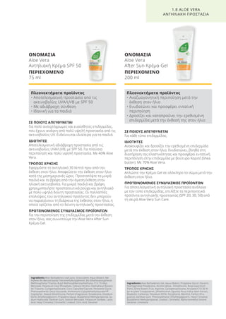 ΣΕ ΠΟΙΟΥΣ ΑΠΕΥΘΥΝΕΤΑΙ
Για πολύ ανοιχτόχρωμες και ευαίσθητες επιδερμίδες,
που έχουν ανάγκη από πολύ υψηλή προστασία από τις
ακτινοβολίες UV. Ενδείκνυται ιδιαίτερα για τα παιδιά.
ΙΔΙΟΤΗΤΕΣ
Αποτελεσματική αδιάβροχη προστασία από τις
ακτινοβολίες UVA/UVB, με SPF 50. Για πλούσια
περιποίηση και πολύ υψηλή προστασία. Με 40% Aloe
Vera.
ΤΡΟΠΟΣ ΧΡΗΣΗΣ
Εφαρμόστε το αντηλιακό 30 λεπτά πριν από την
έκθεση στον ήλιο. Αποφεύγετε την έκθεση στον ήλιο
κατά της μεσημεριανές ώρες. Προστατέψτε τα μικρά
παιδιά και τα βρέφη από την άμεση έκθεση στην
ηλιακή ακτινοβολία. Για μικρά παιδιά και βρέφη,
χρησιμοποιήστε προστατευτικά ρούχα και αντηλιακό
με πολύ υψηλό δείκτη προστασίας. Οι πολλαπλές
επαλείψεις του αντηλιακού προϊόντος δεν μπορούν
να παρατείνουν τη διάρκεια της έκθεσης στον ήλιο, η
οποία ορίζεται από το δείκτη αντηλιακής προστασίας.
ΠΡΟΤΕΙΝΟΜΕΝΟΣ ΣΥΝΔΥΑΣΜΟΣ ΠΡΟΪΟΝΤΩΝ
Για την περιποίηση της επιδερμίδας μετά την έκθεση
στον ήλιο, σας συνιστούμε την Aloe Vera After Sun
Κρέμα-Gel.
ΟΝΟΜΑΣΙΑ
Aloe Vera
Αντηλιακή Κρέμα SPF 50
ΠΕΡΙΕΧΟΜΕΝΟ
75 ml
ΣΕ ΠΟΙΟΥΣ ΑΠΕΥΘΥΝΕΤΑΙ
Για κάθε τύπο επιδερμίδας.
ΙΔΙΟΤΗΤΕΣ
Ανακουφίζει και δροσίζει την ερεθισμένη επιδερμίδα
μετά την έκθεση στον ήλιο. Ενυδατώνει, βοηθά στη
διατήρηση της ελαστικότητας και προσφέρει εντατική
περιποίηση στην επιδερμίδα με βούτυρο Καριτέ (Shea
butter). Με 70% Aloe Vera.
ΤΡΟΠΟΣ ΧΡΗΣΗΣ
Απλώστε την Κρέμα-Gel σε ολόκληρο το σώμα μετά την
έκθεση στον ήλιο.
ΠΡΟΤΕΙΝΟΜΕΝΟΣ ΣΥΝΔΥΑΣΜΟΣ ΠΡΟΪΟΝΤΩΝ
Για αποτελεσματική αντηλιακή προστασία ανάλογα
με τον τύπο επιδερμίδας, επιλέξτε τα περιποιητικά
προϊόντα αντηλιακής προστασίας (SPF 20, 30, 50) από
τη σειρά Aloe Vera Sun Care.
ΟΝΟΜΑΣΙΑ
Aloe Vera
After Sun Κρέμα-Gel
ΠΕΡΙΕΧΟΜΕΝΟ
200 ml
1.8 ALOE VERA
ΑΝΤΗΛΙΑΚΗ ΠΡΟΣΤΑΣΙΑ
Πλεονεκτήματα προϊόντος
• Αποτελεσματική προστασία από τις
ακτινοβολίες UVA/UVB με SPF 50
• Με αδιάβροχη σύνθεση
• Ιδανική για τα παιδιά
Πλεονεκτήματα προϊόντος
• Αναζωογονητική περιποίηση μετά την
έκθεση στον ήλιο
• Ενυδατώνει και προσφέρει εντατική
περιποίηση
• Δροσίζει και καταπραΰνει την ερεθισμένη
επιδερμίδα μετά την έκθεσή της στον ήλιο
Ingredients Aloe Barbadensis Leaf Juice, Octocrylene, Aqua (Water), Me-
thylene Bis-Benzotriazolyl Tetramethylbutylphenol, Bis-Ethylhexyloxyphenol
Methoxyphenyl Triazine, Butyl Methoxydibenzoylmethane, C12-15 Alkyl
Benzoate, Potassium Cetyl Phosphate, Cetearyl Alcohol, Diethylhexyl Butami-
do Triazone, Cyclopentasiloxane, Coco-Caprylate/Caprate, Pentylene Glycol,
Phenoxyethanol, Decyl Glucoside, Ammonium Cryloyldimethyltaurate/VP
Copolymer, Stearyl Dimethicone, Parfum (Fragrance), Octadecene, Disodium
EDTA, Ethylhexylglycerin, Propylene Glycol, Butylphenyl Methylpropional, So-
dium Hydroxide, Xanthan Gum, Sodium Benzoate, Potassium Sorbate, Lactic
Acid, Hexyl Cinnamal, Citronellol, Linalool, Citric Acid, Geraniol
Ingredients Aloe Barbadensis Gel, Aqua (Water), Propylene Glycol, Glycerin,
Hydrogenated Polydecene, Alcohol denat., Dimethicone, Butyrospermum
Parkii, (Shea Butter) Fruit, Arginine, Cyclopetnasiloxane, Acrylates/C10-30 Al-
kyl Acrylate Crosspolymer, Dimethiconol, Opuntia Ficus-Indica Stem Extract,
Bisabolol, Carbomer, Disodium EDTA, Tocopherol, Menthol, Parfum (Fra-
grance), Xanthan Gum, Phenoxyethanol, Ethylhexylglycerin, Hexyl Cinnamal,
Butylphenyl Methylpropional, Linalool, Citronellol, Alpha-Isomethyl Ionone,
Geraniol, Limonene
Product Manual 2018 GR.indb 46 20-Dec-17 11:07:11 AM
 