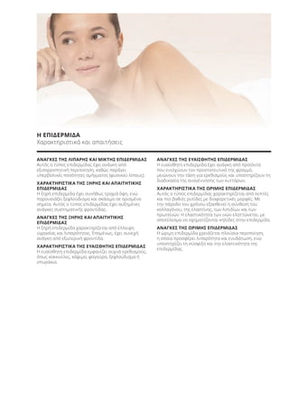 ΑΝΑΓΚΕΣ ΤΗΣ ΛΙΠΑΡΗΣ ΚΑΙ ΜΙΚΤΗΣ ΕΠΙΔΕΡΜΙΔΑΣ
Αυτός ο τύπος επιδερμίδας έχει ανάγκη από
εξισορροπητική περιποίηση, καθώς παράγει
υπερβολικές ποσότητες σμήγματος (φυσικού λίπους).
ΧΑΡΑΚΤΗΡΙΣΤΙΚΑ ΤΗΣ ΞΗΡΗΣ ΚΑΙ ΑΠΑΙΤΗΤΙΚΗΣ
ΕΠΙΔΕΡΜΙΔΑΣ
Η ξηρή επιδερμίδα έχει συνήθως τραχιά όψη, ενώ
παρουσιάζει ξεφλούδισμα και σκάσιμο σε ορισμένα
σημεία. Αυτός ο τύπος επιδερμίδας έχει αυξημένες
ανάγκες συστηματικής φροντίδας.
ΑΝΑΓΚΕΣ ΤΗΣ ΞΗΡΗΣ ΚΑΙ ΑΠΑΙΤΗΤΙΚΗΣ
ΕΠΙΔΕΡΜΙΔΑΣ
Η ξηρή επιδερμίδα χαρακτηρίζεται από έλλειψη
υγρασίας και λιπαρότητας. Επομένως, έχει συνεχή
ανάγκη από εξωτερική φροντίδα.
ΧΑΡΑΚΤΗΡΙΣΤΙΚΑ ΤΗΣ ΕΥΑΙΣΘΗΤΗΣ ΕΠΙΔΕΡΜΙΔΑΣ
Η ευαίσθητη επιδερμίδα εμφανίζει συχνά ερεθισμούς,
όπως κοκκινίλες, κάψιμο, φαγούρα, ξεφλούδισμα ή
σπυράκια.
ΑΝΑΓΚΕΣ ΤΗΣ ΕΥΑΙΣΘΗΤΗΣ ΕΠΙΔΕΡΜΙΔΑΣ
Η ευαίσθητη επιδερμίδα έχει ανάγκη από προϊόντα
που ενισχύουν τον προστατευτικό της φραγμό,
μειώνουν την τάση για ερεθισμούς και υποστηρίζουν τη
διαδικασία της αναγέννησης των κυττάρων.
ΧΑΡΑΚΤΗΡΙΣΤΙΚΑ ΤΗΣ ΩΡΙΜΗΣ ΕΠΙΔΕΡΜΙΔΑΣ
Αυτός ο τύπος επιδερμίδας χαρακτηρίζεται από λεπτές
και πιο βαθιές ρυτίδες με διαφορετικές μορφές. Με
την πάροδο του χρόνου εξασθενεί η σύνθεση του
κολλαγόνου, της ελαστίνης, των λιπιδίων και των
πρωτεϊνών. Η ελαστικότητα των ινών ελαττώνεται, με
αποτέλεσμα να σχηματίζονται κηλίδες στην επιδερμίδα.
ΑΝΑΓΚΕΣ ΤΗΣ ΩΡΙΜΗΣ ΕΠΙΔΕΡΜΙΔΑΣ
Η ώριμη επιδερμίδα χρειάζεται πλούσια περιποίηση,
η οποία προσφέρει λιπαρότητα και ενυδάτωση, ενώ
υποστηρίζει τη σύσφιξη και την ελαστικότητα της
επιδερμίδας.
Η ΕΠΙΔΕΡΜΙΔΑ
Χαρακτηριστικά και απαιτήσεις
Product Manual 2018 GR.indb 48 20-Dec-17 11:07:14 AM
 