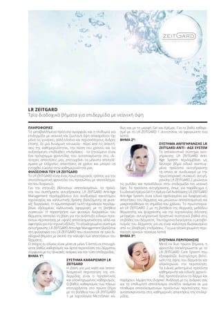 STEP 02
STEP 01
STEP 03
LR ZEITGARD
Τρία διαδοχικά βήματα για επιδερμίδα με νεανική όψη
ΠΛΗΡΟΦΟΡΙΕΣ
Τα μεταβαλλόμενα πρότυπα ομορφιάς και η επιθυμία για
επιδερμίδα με νεανική και ζωντανή όψη απασχολούν όχι
μόνο τις γυναίκες, αλλά ολοένα και περισσότερους άνδρες
επίσης. Σε μια δυναμική κοινωνία - πέρα από τις απαιτή-
σεις της καθημερινότητας, την πίεση του χρόνου και τις
αυξανόμενες επιβλαβείς επιδράσεις - το ζητούμενο είναι
ένα πρόγραμμα φροντίδας που ανταποκρίνεται στις ιδι-
αίτερες απαιτήσεις μας, επιτυγχάνει τα μέγιστα αποτελέ-
σματα με ελάχιστες απαιτήσεις σε χρόνο και μπορεί να
ενταχθεί εύκολα στην καθημερινότητά μας.
ΦΙΛΟΣΟΦΙΑ ΤΟΥ LR ZEITGARD
Το LR ZEITGARD είναι ένας πρωτοποριακός τρόπος για την
αποτελεσματική φροντίδα του προσώπου με αποτελέσμα-
τα που διαρκούν.
Για την επίτευξη βέλτιστων αποτελεσμάτων, τα προϊό-
ντα του συστήματος αντιγήρανσης LR ZEITGARD Anti-Age
Management περιλαμβάνουν ένα συνδυασμό καινοτόμου
τεχνολογίας και καλλυντικής δράσης βασιζόμενης σε φυσι-
κές διεργασίες. Η πρωτοποριακή αυτή τεχνολογία περιλαμ-
βάνει εξελιγμένες καλλυντικές εφαρμογές με τη βοήθεια
συσκευών. Η παρατήρηση των φυσικών διεργασιών του
δέρματος αποτελεί τη βάση για την ανάπτυξη ειδικών προϊ-
όντων περιποίησης με υψηλή αποτελεσματικότητα, αλλά και
αφετηρία για την τεχνική εξέλιξη. Το ολοκληρωμένο σύστημα
αντιγήρανσης LR ZEITGARD Anti-Age Management βασίζεται
στη φιλοσοφία του LR ZEITGARD που συνίσταται σε τρία δι-
αδοχικά βήματα με σκοπό την κάλυψη των απαιτήσεων του
δέρματος.
Ο στόχος εν ολίγοις είναι μέσα σε μόνο 5 λεπτά να επιτυγχά-
νεται βαθύς καθαρισμός και άρτια περιποίηση του δέρματος
σύμφωνα με τις ηλικιακές ανάγκες και τον τύπο επιδερμίδας.
ΒΗΜΑ 1Ο
:
ΣΥΣΤΗΜΑ ΚΑΘΑΡΙΣΜΟΥ LR
ZEITGARD
Η βάση για μια καλή και αποτε-
λεσματική περιποίηση της επι-
δερμίδας είναι ο προσεκτικός
και ολοκληρωμένος καθαρισμός.
Ο βαθύς καθαρισμός των πόρων
επιτυγχάνεται στο πρώτο βήμα
με τη βοήθεια του LR ZEITGARD
1 με τεχνολογία MicroSilver κα-
θώς και με τη μορφή Gel και Κρέμας. Για το βαθύ καθαρι-
σμό με το LR ZEITGARD 1 συνιστάται να αφιερώνετε ένα
λεπτό.
ΒΗΜΑ 2Ο
:
ΣΥΣΤΗΜΑ ΑΝΤΙΓΗΡΑΝΣΗΣ LR
ZEITGARD ANTI - AGE SYSTEM
Το αποκλειστικό σύστημα αντι-
γήρανσης LR ZEITGARD Anti-
Age System περιλαμβάνει ως
δεύτερο βήμα ειδικά ανεπτυγ-
μένα προϊόντα αντιγήρανσης
τα οποία σε συνδυασμό με την
πρωτοποριακή συσκευή αντιγή-
ρανσης LR ZEITGARD 2 μειώνουν
τις ρυτίδες και προσδίδουν στην επιδερμίδα πιο νεανική
όψη. Τα προϊόντα αντιγήρανσης, όπως για παράδειγμα η
Ενυδατική Κρέμα-Gel ή η Κρέμα-Gel Ανάπλασης LR ZEITGARD
Anti-Age System, είναι ειδικά σχεδιασμένα για διαφορετικές
απαιτήσεις του δέρματος και μειώνουν αποτελεσματικά και
μακροπρόθεσμα τα σημάδια του χρόνου. Το πρωτοπορια-
κό LR ZEITGARD 2 με τη βοήθεια της θερμικής μεθόδου
θέρμανσης και ψύχρανσης και της τεχνολογίας δόνησης
μεταφέρει αντιγηραντικά δραστικά συστατικά βαθιά στις
στιβάδες του δέρματος. Ταυτόχρονα διεγείρεται ο μεταβο-
λισμός του δέρματος για να είναι καλύτερα θωρακισμένο
από τις βλαβερές επιδράσεις. Για μια ολοκληρωμένη περι-
ποίηση αρκούν τέσσερα λεπτά.
ΒΗΜΑ 3Ο
:
ΣΥΣΤΗΜΑ ΠΕΡΙΠΟΙΗΣΗΣ
Μετά τα δυο πρώτα βήματα, η
φροντίδα ολοκληρώνεται με το
LR ZEITGARD Care System που
εξασφαλίζει διατηρίσιμη βελτί-
ωση της όψης του δέρματος και
ολοκληρώνει την περιποίηση.
Τα ειδικά μελετημένα προϊόντα
καθημερινής και ειδικής φροντί-
δας προστατεύουν το δέρμα και
παρέχουν λάμψη που διαρκεί. Ανάλογα με τις ανάγκες σας
και το επιθυμητό αποτέλεσμα, επιλέξτε ανάμεσα σε μια
πληθώρα αποτελεσματικών προϊόντων περιποίησης που
ανταποκρίνονται στις καθημερινές απαιτήσεις της επιδερ-
μίδας.
Product Manual 2018 GR.indb 49 20-Dec-17 11:07:27 AM
 