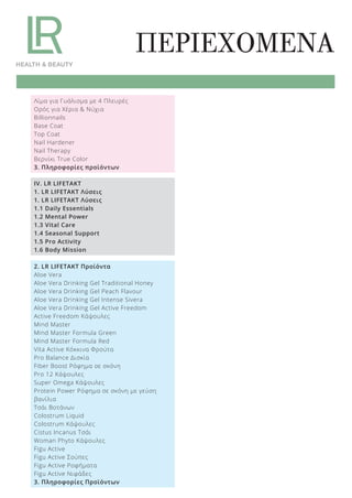 ΠΕΡΙΕΧΟΜΕΝΑ
Λίμα για Γυάλισμα με 4 Πλευρές
Ορός για Χέρια & Νύχια
Billionnails
Base Coat
Top Coat
Nail Hardener
Nail Therapy
Βερνίκι True Color
3. Πληροφορίες προϊόντων
IV. LR LIFETAKT
1. LR LIFETAKT Λύσεις
1. LR LIFETAKT Λύσεις
1.1 Daily Essentials
1.2 Mental Power
1.3 Vital Care
1.4 Seasonal Support
1.5 Pro Activity
1.6 Body Mission
2. LR LIFETAKT Προϊόντα
Aloe Vera
Aloe Vera Drinking Gel Traditional Honey
Aloe Vera Drinking Gel Peach Flavour
Aloe Vera Drinking Gel Intense Sivera
Aloe Vera Drinking Gel Active Freedom
Active Freedom Κάψουλες
Mind Master
Mind Master Formula Green
Mind Master Formula Red
Vita Active Κόκκινα Φρούτα
Pro Balance Δισκία
Fiber Boost Ρόφημα σε σκόνη
Pro 12 Κάψουλες
Super Omega Κάψουλες
Protein Power Ρόφημα σε σκόνη με γεύση
βανίλια
Τσάι Βοτάνων
Colostrum Liquid
Colostrum Κάψουλες
Cistus Incanus Τσάι
Woman Phyto Κάψουλες
Figu Active
Figu Active Σούπες
Figu Active Ροφήματα
Figu Active Νιφάδες
3. Πληροφορίες Προϊόντων
Product Manual 2018 GR.indb 5 20-Dec-17 11:02:06 AM
 