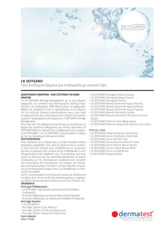 ΔΙΑΧΡΟΝΙΚΗ ΟΜΟΡΦΙΑ - ΕΝΑ ΣΥΣΤΗΜΑ ΓΙΑ ΚΑΘΕ
ΑΝΑΓΚΗ
Το LR ZEITGARD Anti-Age Management με τα τρία βήματα
εφαρμογής του αποτελεί ένα ολοκληρωμένο σύστημα περι-
ποίησης της επιδερμίδας. Κάθε βήμα μπορεί να εφαρμοστεί
βέβαια και ανεξάρτητα από το προηγούμενο ή το επόμενο.
Για την επίτευξη άριστων αποτελεσμάτων όμως, είναι καλό
να εφαρμόζονται και τα τρία βήματα στο πλαίσιο του ολοκλη-
ρωμένου προγράμματος αντιγήρανσης LR ZEITGARD Anti-Age
Management.
Έτσι, πριν από την καθημερινή περιποίηση με τα ειδικά για το
δέρμα σας προϊόντα καθημερινής και ειδικής φροντίδας LR
ZEITGARD Daily και Special Care, ο καθαρισμός με τις συσκευ-
ές LR ZEITGARD 1 και LR ZEITGARD 2 προετοιμάζει το δέρμα
με τον πιο τεχνολογικά εξελιγμένο τρόπο.
ΠΙΣΤΟΠΟΙΗΣΕΙΣ
Όταν πρόκειται για το δέρμα σας, η LR δεν επιτρέπει κανένα
περιθώριο αμφιβολίας. Έτσι, όλα τα προϊόντα και οι συσκευ-
ές πριν από την πώλησή τους υποβάλλονται σε πολύμηνες
έρευνες και δοκιμές στην εταιρία για να επιβεβαιωθεί η απο-
τελεσματικότητα και ασφάλειά τους. Οι συνεργάτες μας στον
τομέα της Έρευνας και της Ανάπτυξης βρίσκονται σε διαρκή
συνεργασία με την επιστημονική συμβουλευτική επιτροπή
που απαρτίζεται από επιστήμονες της εταιρίας και εξωτερι-
κούς εμπειρογνώμονες. Επιπλέον, η LR έχει πολυετή συνεργα-
σία με επιστημονικούς φορείς όπως, για παράδειγμα, το Ινστι-
τούτο Dermatest®
.
Αυτή η συμπυκνωμένη επιστημονική γνώση και εξειδίκευση
επιτρέπει στην LR την ανάπτυξη αποτελεσματικών, ασφαλών
και πάντα πρωτοποριακών προϊόντων για τους πελάτες της.
ΠΡΟΪΟΝΤΑ
Σύστημα Καθαρισμού
• LR ZEITGARD 1 (βουρτσάκι για Κανονική ή Ευαίσθητη
Επιδερμίδα)
• Σύστημα Καθαρισμού με Gel για Κανονική Επιδερμίδα
• Σύστημα Καθαρισμού με Κρέμα για Ευαίσθητη Επιδερμίδα
Anti-Age System
• LR ZEITGARD 2
• Anti-Age System Ορός Ματιών
• Anti-Age System Ενυδατική Κρέμα-Gel
• Anti-Age System Κρέμα-Gel Ανάπλασης
Care System
DAILY CARE
• LR ZEITGARD Nanogold Κρέμα Ημέρας
• LR ZEITGARD Nanogold Κρέμα Νυκτός
• LR ZEITGARD Nanogold Λοσιόν
• LR ZEITGARD Beauty Diamonds Κρέμα Νυκτός
• LR ZEITGARD Beauty Diamonds Κρέμα Ματιών
• LR ZEITGARD Beauty Diamonds Κρέμα Ημέρας
• LR ZEITGARD Beauty Diamonds Λοσιόν
• LR ZEITGARD Beauty Diamonds Πλούσια Εντατική
Κρέμα
• LR ZEITGARD Platinum Anti-Aging Κρέμα
• LR ZEITGARD Platinum Κρέμα Gel Express Eye Cooler
SPECIAL CARE
• LR ZEITGARD PowerLift Κρέμα Προσώπου
• LR ZEITGARD Serox Professional Eye Pads
• LR ZEITGARD Serox Wrinkle Care
• LR ZEITGARD Serox Intensive Result Cream
• LR ZEITGARD Serox Instant Result Serum
• LR ZEITGARD Serox Instant Result Mask
• LR ZEITGARD Serox Lip Optimizer
• LR ZEITGARD Sleeping Mask
LR ZEITGARD
Τρία διαδοχικά βήματα για επιδερμίδα με νεανική όψη
Product Manual 2018 GR.indb 50 20-Dec-17 11:07:30 AM
 