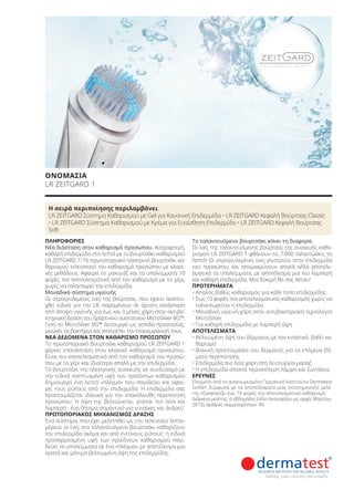 Η σειρά περιποίησης περιλαμβάνει:
LR ZEITGARD Σύστημα Καθαρισμού με Gel για Κανονική Επιδερμίδα • LR ZEITGARD Κεφαλή Βούρτσας Classic
• LR ZEITGARD Σύστημα Καθαρισμού με Κρέμα για Ευαίσθητη Επιδερμίδα • LR ZEITGARD Κεφαλή Βούρτσας
Soft
ΠΛΗΡΟΦΟΡΙΕΣ
Νέα διάσταση στον καθαρισμό προσώπου. Αστραφτερή,
καθαρή επιδερμίδα στο λεπτό με το βουρτσάκι καθαρισμού
LR ZEITGARD 1! Το πρωτοποριακό ηλεκτρικό βουρτσάκι κα-
θαρισμού τελειοποιεί τον καθαρισμό προσώπου με κλασι-
κές μεθόδους. Αφαιρεί το μακιγιάζ και τα υπολείμματα 10
φορές πιο αποτελεσματικά από τον καθαρισμό με το χέρι,
χωρίς να ταλαιπωρεί την επιδερμίδα.
Μοναδικό σύστημα υγιεινής
Οι στρογγυλεμένες ίνες της βούρτσας, που έχουν αναπτυ-
χθεί ειδικά για την LR, παραμένουν σε άριστη κατάσταση
από άποψη υγιεινής για έως και 3 μήνες χάρη στην αντιβα-
κτηριακή δράση του δραστικού συστατικού MicroSilver BG™.
Γιατί το MicroSilver BG™ λειτουργεί ως ασπίδα προστασίας:
μειώνει τα βακτήρια και αποτρέπει την επανεμφάνισή τους.
ΝΕΑ ΔΕΔΟΜΕΝΑ ΣΤΟΝ ΚΑΘΑΡΙΣΜΟ ΠΡΟΣΩΠΟΥ
Το πρωτοποριακό βουρτσάκι καθαρισμού LR ZEITGARD 1
φέρνει επανάσταση στον κλασικό καθαρισμό προσώπου.
Είναι πιο αποτελεσματικό από τον καθαρισμό του προσώ-
που με το χέρι και ιδιαίτερα απαλό με την επιδερμίδα.
Το βουρτσάκι της ηλεκτρικής συσκευής σε συνδυασμό με
την ειδικά ανεπτυγμένη υφή των προϊόντων καθαρισμού
δημιουργεί ένα λεπτό «πλέγμα» που παγιδεύει και αφαι-
ρεί τους ρύπους από την επιδερμίδα. Η επιδερμίδα σας
προετοιμάζεται ιδανικά για την επακόλουθη περιποίηση
προσώπου. Η όψη της βελτιώνεται, γίνεται πιο λεία και
λαμπερή - ένα ζήτημα σημαντικό για γυναίκες και άνδρες!
ΠΡΩΤΟΠΟΡΙΑΚΟΣ ΜΗΧΑΝΙΣΜΟΣ ΔΡΑΣΗΣ
Ένα σύστημα, που έχει μελετηθεί ως την τελευταία λεπτο-
μέρεια: οι ίνες στο ταλαντευόμενο βουρτσάκι καθαρίζουν
την επιδερμίδα ακόμα και από έντονους ρύπους: η ειδικά
προσαρμοσμένη υφή των προϊόντων καθαρισμού παγι-
δεύει τα υπολείμματα σε ένα «πλέγμα», με αποτέλεσμα μια
ορατά και μόνιμα βελτιωμένη όψη της επιδερμίδας.
Το ταλαντευόμενο βουρτσάκι κάνει τη διαφορά.
Οι ίνες της ταλαντευόμενης βούρτσας της συσκευής καθα-
ρισμού LR ZEITGARD 1 φθάνουν τις 7.000 ταλαντώσεις το
λεπτό! Οι στρογγυλεμένες ίνες γλιστρούν στην επιδερμίδα
του προσώπου και απομακρύνουν απαλά αλλά αποτελε-
σματικά τα υπολείμματα, με αποτέλεσμα μια πιο λαμπερή
και καθαρή επιδερμίδα. Μια δοκιμή θα σας πείσει!
ΠΡΟΤΕΡΗΜΑΤΑ
• Απαλός βαθύς καθαρισμός για κάθε τύπο επιδερμίδας
• Έως 10 φορές πιο αποτελεσματικός καθαρισμός χωρίς να
ταλαιπωρείται η επιδερμίδα
• Μοναδική υγιεινή χάρη στην αντιβακτηριακή τεχνολογία
MicroSilver
• Για καθαρή επιδερμίδα με λαμπερή όψη
ΑΠΟΤΕΛΕΣΜΑΤΑ
• Βελτιωμένη όψη του δέρματος με τον εντατικό, βαθύ κα-
θαρισμό
• Ιδανική προετοιμασία του δέρματος για τα επόμενα βή-
ματα περιποίησης
• Επιδερμίδα πιο λεία χάρη στη λειτουργία μασάζ
• Η επιδερμίδα αποκτά περισσότερη λάμψη και ζωντάνια
ΕΡΕΥΝΕΣ
Ελεγμένο από το αναγνωρισμένο Γερμανικό Ινστιτούτο Dermatest
GmbH. Σύμφωνα με τα αποτελέσματα μιας επιστημονικής μελέ-
της εξασφαλίζει έως 10 φορές πιο αποτελεσματικό καθαρισμό.
Διάρκεια μελέτης: 6 εβδομάδες (τέλη Ιανουαρίου ως αρχές Μαρτίου
2015), αριθμός συμμετεχόντων: 40.
ΟΝΟΜΑΣΙΑ
LR ZEITGARD 1
Product Manual 2018 GR.indb 51 20-Dec-17 11:07:34 AM
 