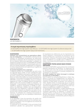 Η σειρά περιποίησης περιλαμβάνει:
LR ZEITGARD Anti-Age System Ορό Ματιών • LR ZEITGARD Anti-Age System Ενυδατική Κρέμα-Gel
• LR ZEITGARD Anti-Age System Κρέμα-Gel Ανάπλασης
ΠΛΗΡΟΦΟΡΙΕΣ
Ορόσημο στην αντιμετώπιση των φαινομένων γήραν-
σης της επιδερμίδας. Το LR ZEITGARD 2 αποτελεί ένα νέο
ορόσημο στο πρόγραμμα αντιγήρανσης και καλλυντικής
φροντίδας του δέρματος. Με τον συνδυασμό της συσκευής
και της κλασικής καλλυντικής φροντίδας, η υπόσχεση για
διαχρονική ομορφιά που δίνει η LR ZEITGARD (“for timeless
beauty“) αποκτά νέες διαστάσεις. Ο συνδυασμός αυτός στο-
χεύει στις φυσικές διεργασίες μεταβολισμού του δέρματος
οι οποίες ενεργοποιούνται και ενισχύονται με τη χρήση της
συσκευής αντιγήρανσης.
Οι φυσικές διεργασίες είναι η αφετηρία
Η εμφάνιση ρυτίδων και ο αποχωρισμός μας από το λείο
και σφριγηλό δέρμα μοιάζει να είναι αναπόφευκτα λόγω
της επίδρασης διαφόρων μεμονωμένων παραγόντων (έλλει-
ψη ύπνου, νικοτίνη, στρες, κακή διατροφή, ηλιακή ακτινο-
βολία και πολλοί άλλοι) καθώς και της φυσικής διαδικασίας
γήρανσης. Η νέα συσκευή αντιγηραντικής περιοποίησης LR
ZEITGARD 2 μπορεί όμως να βοηθήσει: Ενώ με την κλασική
εφαρμογή με το χέρι, τα διάφορα προϊόντα αντιγήρανσης
φθάνουν μόνο στην ανώτατη στιβάδα του δέρματος - την
επιδερμίδα - ο πρωτοποριακός συνδυασμός συσκευής και
πρόσθετων προϊόντων περιποίησης τα βοηθά να εισχω-
ρήσουν στις βαθύτερες στιβάδες. Διότι για επιδερμίδα με
νεανική όψη, είναι απαραίτητο η φροντίδα να φθάνει και
στα βαθύτερα στρώματα του δέρματος και κυρίως στο χό-
ριο που είναι το κέντρο σύνθεσης του κολλαγόνου και της
ελαστίνης. Το κολλαγόνο και η ελαστίνη είναι φυσικά συ-
στατικά του δέρματος που του προσδίδουν ελαστικότητα
και σφριγηλότητα.
ΤΕΧΝΟΛΟΓΙΑ
Το LR ZEITGARD 2 είναι ένα καινοτόμο νέο προϊόν που
περιλαμβάνει τη χρήση συσκευής για την καλύτερη περι-
ποίηση του δέρματος. Έτσι επιτυγχάνεται πιο εντατική και
βαθύτερη θεραπεία.
Το επίκεντρο του LR ZEITGARD 2 είναι μια συσκευή από
ανοξείδωτο χάλυβα που χρησιμοποιεί πρωτοπορια-
κή τεχνολογία και ενδείκνυται για την περιποίηση του
ώριμου δέρματος. Η καινοτομία της συνίσταται σε ένα
συνδυασμό θερμικής τεχνολογίας και δονήσεων. Με το
πάτημα του κουμπιού η συσκευή μπορεί να θερμανθεί
στους 42 βαθμούς ή να ψυχθεί στους 5 βαθμούς. Επι-
πλέον, η λειτουργία δόνησης βοηθά στην ενεργοποίηση
του δέρματος.
ΚΑΙΝΟΤΟΜΟΣ ΤΡΟΠΟΣ ΔΡΑΣΗΣ ΒΑΣΕΙ ΦΥΣΙΚΩΝ
ΔΙΕΡΓΑΣΙΩΝ
Η συσκευή LR ZEITGARD 2 χρησιμοποιεί έναν συνδυασμό
θερμικής τεχνολογίας και δονήσεων. Οι μηχανισμοί και
οι τεχνικές αυτές είναι ήδη γνωστές στη δερματολογία
και λειτουργούν με γνώμονα τις φυσικές διεργασίες και
αντιδράσεις του δέρματος.
Με αυτόν ακριβώς τον τρόπο λειτουργεί το σύστημα
αντιγήρανσης LR ZEITGARD 2.
Κατά τη φάση της εκπομπής θερμότητας οι πόροι λαμ-
βάνουν το μήνυμα της υπερθέρμανσης του σώματος. Η
εξωτερική θερμοκρασία μοιάζει να είναι πολύ υψηλή και
επομένως το σώμα πρέπει να κρυώσει. Έτσι ανοίγουν οι
πόροι. Ακριβώς εκείνη τη στιγμή είναι που με τη χρήση
των προϊόντων αντιγήρανσης LR ZEITGARD τα δραστικά
συστατικά καταφέρνουν να εισχωρήσουν μέσα από τους
πόρους στις βαθύτερες στιβάδες του δέρματος.
Το δεύτερο βήμα περιλαμβάνει τη φάση ψύχρανσης της
LR ZEITGARD 2, κατά την οποία διεγείρεται η φυσική
αντίδραση προστασίας του δέρματος. Η εκπομπή ψυ-
χρότητας στέλνει το μήνυμα ότι το σώμα απειλείται από
χαμηλές θερμοκρασίες. Αντίστοιχα, οι πόροι λαμβάνουν
το μήνυμα να κλείσουν, κλειδώνοντας μέσα στο δέρμα το
προϊόν αντιγήρανσης.
ΟΝΟΜΑΣΙΑ
LR ZEITGARD 2
Product Manual 2018 GR.indb 54 20-Dec-17 11:07:57 AM
 