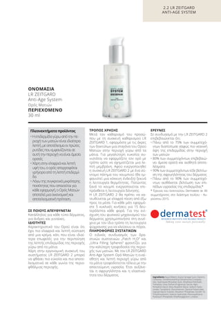 ΣΕ ΠΟΙΟΥΣ ΑΠΕΥΘΥΝΕΤΑΙ
Κατάλληλος για κάθε τύπο δέρματος,
για άνδρες και γυναίκες.
ΙΔΙΟΤΗΤΕΣ
Χαρακτηριστικό του Ορού είναι ότι
έχει πιο ελαφριά και λεπτή σύσταση
από μια κρέμα, κάτι που είναι ιδιαί-
τερα επωφελές για την περιποίηση
της λεπτής επιδερμίδας της περιοχής
γύρω από τα μάτια.
Χάρη στην εργονομική συσκευή του
συστήματος LR ZEITGARD 2 μπορεί
να φθάσει πιο εύκολα και πιο αποτε-
λεσματικά σε κάθε γωνία της περιο-
φθάλμιας περιοχής.
ΤΡΟΠΟΣ ΧΡΗΣΗΣ
Μετά τον καθαρισμό του προσώ-
που με τη συσκευή καθαρισμού LR
ZEITGARD 1, εφαρμόστε με τις άκρες
των δακτύλων μια σταγόνα του Ορού
Ματιών στην περιοχή γύρω από τα
μάτια. Για μεγαλύτερη ευκολία συ-
νιστάται να εφαρμόζετε τον ορό με
τρόπο ώστε να σχηματίζεται μια λε-
πτή μεμβράνη. Αφού ενεργοποιηθεί
η συσκευή LR ZEITGARD 2 με ένα σύ-
ντομο πάτημα του κουμπιού (θα εμ-
φανιστεί μια κόκκινη ένδειξη) ξεκινά
η λειτουργία θερμότητας. Πατώντας
ξανά το κουμπί ενεργοποιείται επι-
πρόσθετα η λειτουργία δόνησης.
Η LR ZEITGARD 2 θα πρέπει να κα-
τευθύνεται με ελαφρά πίεση από έξω
προς τα μέσα. Για κάθε μάτι εφαρμό-
στε 5 κυκλικές κινήσεις για 15 δευ-
τερόλεπτα κάθε φορά. Για την ενί-
σχυση του φυσικού μηχανισμού του
δέρματος χρησιμοποιήστε στη συνέ-
χεια με τον ίδιο τρόπο τη λειτουργία
ψύχρανσης για να κλείσουν οι πόροι.
ΠΛΗΡΟΦΟΡΙΕΣ ΣΥΣΤΑΤΙΚΩΝ
Ο ειδικός συνδυασμός των δρα-
στικών συστατικών „Patch H2
O“ και
„Ultra Filling Spheres“ φροντίζει για
την καλύτερη τροφοδοσία της περιο-
χής των ματιών. Με τον LR ZEITGARD
Anti-Age System Ορό Ματιών η ευαί-
σθητη και λεπτή περιοχή γύρω από
τα μάτια τροφοδοτείται τέλεια με την
απαιτούμενη υγρασία. Έτσι αυξάνε-
ται η σφριγηλότητα και η ελαστικό-
τητα του δέρματος.
ΕΡΕΥΝΕΣ
Σε συνδυασμό με την LR ZEITGARD 2
επιβεβαιώνεται ότι:
• Πάνω από το 75% των συμμετεχό-
ντων διαπίστωσε σαφώς πιο νεανική
όψη της επιδερμίδας στην περιοχή
των ματιών
• 80% των συμμετεχόντων επιβεβαιώ-
νει άμεσα ορατά και αισθητά αποτε-
λέσματα
• 90% των συμμετεχόντων είδε βελτίω-
ση της σφριγηλότητας του δέρματος
• Πάνω από το 90% των συμμετεχό-
ντων αισθάνεται βελτίωση των επι-
πέδων υγρασίας της επιδερμίδας*
* Έρευνα του Ινστιτούτου Dermatest σε 40
συμμετέχοντες στο διάστημα Ιουλίου - Αυ-
γούστου 2015.
Ingredients Aqua (Water), Acacia Senegal Gum, Glycerin,
Carbomer, Dimethicone/Vinyl Dimethicone Crosspoly-
mer, Hydrolyzed Rhizobian Gum, Ethylhexyl Palmitate,
Trehalose, Urea, Parfum (Fragrance), Serine, Algin,
Pentylene Glycol, Silica, Butylene Glycol, Sodium Hyalu-
ronate, Tocopherol, Glucomannan, Glyceryl Polyacrylate,
Caprylyl Glycol, Pullulan, Disodium Phosphate, Isoceth-10,
Trihydroxystearin, Sodium Hydroxide, Phenoxyethanol,
Potassium Phosphate, Ethylhexylglycerin, Linalool
ΟΝΟΜΑΣΙΑ
LR ZEITGARD
Anti-Age System
Ορός Ματιών
ΠΕΡΙΕΧΟΜΕΝΟ
30 ml
Πλεονεκτήματαπροϊόντος
•Ηεπιδερμίδαγύρωαπότηνπε-
ριοχήτωνματιώνείναιιδιαίτερα
λεπτή,μεαποτέλεσμαοιπρώτες
ρυτίδεςπουεμφανίζονταισε
αυτήτηνπεριοχήναείναιάμεσα
ορατές
• Χάρηστηνελαφριάκαιλεπτή
υφήτου,οορόςαπορροφάται
γρήγορααπότηλεπτήεπιδερμί-
δα
• Λόγωτηςσυγκριτικάμικρότερης
ποσότηταςπουαπαιτείταιγια
κάθεεφαρμογή,οΟρόςΜατιών
αποτελείμιαοικονομικήκαι
αποτελεσματικήπρόταση.
2.2 LR ZEITGARD
ANTI-AGE SYSTEM
Product Manual 2018 GR.indb 56 20-Dec-17 11:08:07 AM
 