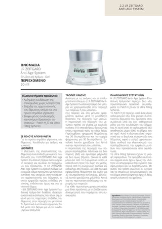 ΣΕ ΠΟΙΟΥΣ ΑΠΕΥΘΥΝΕΤΑΙ
Για τα πρώτα σημάδια γήρανσης του
δέρματος. Κατάλληλο για άνδρες και
γυναίκες.
ΙΔΙΟΤΗΤΕΣ
Η ελάττωση της ελαστικότητας του
δέρματος είναι ένδειξη μειωμένης ενυ-
δάτωσής του. H LR ZEITGARD Anti- Age
System Ενυδατική Κρέμα-Gel ενισχύει
τη σύσφιξη και σμιλεύει το περίγραμ-
μα του προσώπου. H LR ZEITGARD
Anti- Age System Ενυδατική Κρέμα-Gel
είναι μια κρέμα προσώπου με πλούσια
σύνθεση που στοχεύει στην ενίσχυση
της αρχιτεκτονικής του δέρματος το
οποίο εμφανίζει πρώτες ενδείξεις γή-
ρανσης, ενδείκνυται όμως και για το
νεανικό δέρμα.
H LR ZEITGARD Anti- Age System Ενυ-
δατική Κρέμα-Gel διαθέτει ιδιαίτερα
συστατικά ανάπλασης που είναι σημα-
ντικά για τις παχύτερες στιβάδες του
δέρματος στην περιοχή του μετώπου.
Τα δραστικά συστατικά εισχωρούν βα-
θιά μέσα στο δέρμα για να το αναδο-
μήσουν από μέσα.
ΤΡΟΠΟΣ ΧΡΗΣΗΣ
Ανάλογα με τις ανάγκες και το επιθυ-
μητό αποτέλεσμα, η LR ZEITGARD Anti-
Age System Ενυδατική Κρέμα-Gel μπο-
ρεί να χρησιμοποιηθεί στην περιοχή
των παρειών ή του μετώπου.
Στις παρειές και στο μέτωπο εφαρ-
μόζεται αμέσως μετά τη μονόλεπτη
θεραπεία της περιοχής των ματιών.
Η περιποίηση της περιοχής του με-
τώπου πρέπει να γίνεται με κυκλικές
κινήσεις (10 επαναλήψεις) ξεκινώντας
επάνω αριστερά προς τα κάτω δεξιά.
Περιλαμβάνει εφαρμογή θερμότητας
για 30 δευτερόλεπτα και λειτουργία
ψύχρανσης για 30 δευτερόλεπτα. Συ-
νολικά λοιπόν χρειάζεται ένα λεπτό
για την περιποίηση του μετώπου.
Η περιποίηση της περιοχής των πα-
ρειών περιλαμβάνει πάντα και τις δυο
παρειές (δεξί και αριστερό μάγουλο)
σε δυο όμως βήματα. Ξεκινά σε κάθε
μάγουλο από το ζυγωματικό οστό με
κατεύθυνση προς την άκρη της μύτης,
περνά από τη ρινοχειλική αύλακα και
καταλήγει στο πιγούνι. Σε κάθε πλευρά
εφαρμόζεται θερμότητα και ψύξη για
30 δευτερόλεπτα αντίστοιχα. Συνολι-
κά λοιπόν χρειάζονται μόνο δύο λεπτά
για την περιποίηση ολόκληρης της πε-
ριοχής των παρειών.
Για κάθε περιποίηση χρησιμοποιείται
μια δόση προϊόντος με τη βοήθεια του
δοσομετρητή που περιέχεται στη συ-
σκευασία.
ΠΛΗΡΟΦΟΡΙΕΣ ΣΥΣΤΑΤΙΚΩΝ
H LR ZEITGARD Anti- Age System Ενυ-
δατική Κρέμα-Gel περιέχει δυο νέα,
πρωτοποριακά δραστικά συμπλέγ-
ματα: το Patch H2
O και τα Ultra Filling
Spheres.
Το Patch H2
Ο περιέχει κατά ένα μέρος
υαλουρονικό οξύ, ένα φυσικό συστα-
τικό του δέρματος που βρίσκεται στον
συνδετικό ιστό και έχει καθοριστικό
ρόλο για την ενυδάτωση του δέρμα-
τος. Κι αυτό γιατί το υαλουρονικό οξύ
αποθηκεύει μέχρι 6000 το βάρος του
σε νερό. Αυτή η ιδιότητα είναι σημα-
ντική για τη δομή και τη φροντίδα του
δέρματος, αφού η υψηλή υγρασία αυ-
ξάνει αισθητά την ελαστικότητά του,
προλαμβάνοντας την εμφάνιση ρυτί-
δων που προκαλούνται από αφυδά-
τωση.
Τα Ultra Filling Spheres έχουν τη μορ-
φή σφαιριδίων. Τα σφαιρίδια αυτά εί-
ναι αρχικά κενά, έχουν όμως την ιδιό-
τητα να απορροφούν την υγρασία σαν
σφουγγάρια και να διαστέλλονται. Με
αυτόν τον τρόπο γεμίζουν οι ρυτίδες
και τα σημεία με ανομοιομορφίες και
το δέρμα αποκτά όψη πιο σφιχτή, λεία,
απαλή, ελαστική και φρέσκια.
Ingredients Aqua (Water), Dicaprylyl Carbonate, Distarch
Phosphate, Pentylene Glycol, Caprylic/Capric Triglyceride,
Butyrospermum Parkii (Shea) Butter, Hexyldecanol,
Hexyldecyl Laurate, Octyldodecanol, Steareth-21,
Cyclopentasiloxane, Panthenol, Ceteareth-12, Steareth-2,
Urea, Glycerin, Stearyl Alcohol, Ceteareth-20, Ethylhexyl
Palmitate, Trehalose, Caprylyl Glycol, Sodium Hyalurona-
te, Sodium Polyacrylate, Acrylates/C10-30 Alkyl Acrylate
Crosspolymer, Parfum (Fragrance), Xanthan Gum, Serine,
Glucomannan, Algin, Polysilicone-11, Distearyl Ether, Pul-
lulan, Glyceryl Polyacrylate, Trihydroxystearin, Disodium
Phosphate, Sodium Hydroxide, Potassium Phosphate,
Phenoxyethanol, Ethylhexylglycerin, Linalool
ΟΝΟΜΑΣΙΑ
LR ZEITGARD
Anti-Age System
Ενυδατική Κρέμα - Gel
ΠΕΡΙΕΧΟΜΕΝΟ
50 ml
Πλεονεκτήματα προϊόντος
• Αυξημένη ενυδάτωση της
επιδερμίδας χωρίς λιπαρότητα
• Στήριξη της αρχιτεκτονικής
του δέρματος ακόμα και στα
πρώτα σημάδια γήρανσης
• Στοχευμένος συνδυασμός
καινοτόμων δραστικών συ-
στατικών - Patch H2
O και Ultra
Filling Spheres
2.2 LR ZEITGARD
ANTI-AGE SYSTEM
Product Manual 2018 GR.indb 57 20-Dec-17 11:08:07 AM
 