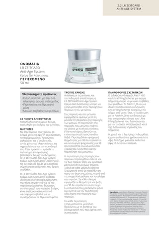 ΣΕ ΠΟΙΟΥΣ ΑΠΕΥΘΥΝΕΤΑΙ
Κατάλληλο για το ώριμο δέρμα,
κατάλληλο για άνδρες και γυναίκες.
ΙΔΙΟΤΗΤΕΣ
Με την πάροδο του χρόνου, το
δέρμα χάνει τη σφιχτή του σύσταση,
το περίγραμμα του προσώπου
χαλαρώνει και ο συνδετικός
ιστός χάνει την ελαστικότητα, τη
σφριγηλότητα και την πυκνότητά
του. Έτσι προκύπτει πρόσθετη
ανάγκη για ενίσχυση της
βαθύτερης δομής του δέρματος.
Η LR ZEITGARD Anti-Age System
Κρέμα-Gel Ανάπλασης υποστηρίζει
τις κυτταρικές δομές με δραστικά
σύμπλοκα αναδόμησης που δρουν
σε βάθος
Η LR ZEITGARD Anti-Age System
Κρέμα-Gel Ανάπλασης διαθέτει
ιδιαίτερα συστατικά αναδόμησης
που είναι σημαντικά για τα πιο
παχιά στρώματα του δέρματος
στην περιοχή των παρειών. Στόχος
είναι τα δραστικά συστατικά
να εισχωρούν βαθιά για να
αναδομήσουν το δέρμα από μέσα.
ΤΡΟΠΟΣ ΧΡΗΣΗΣ
Ανάλογα με τις ανάγκες και
το επιθυμητό αποτέλεσμα, η
LR ZEITGARD Anti-Age System
Κρέμα-Gel Ανάπλασης μπορεί να
χρησιμοποιηθεί στην περιοχή των
παρειών ή του μετώπου.
Στις παρειές και στο μέτωπο
εφαρμόζεται αμέσως μετά τη
μονόλεπτη θεραπεία της περιοχής
των ματιών. Η περιποίηση της
περιοχής του μετώπου πρέπει
να γίνεται με κυκλικές κινήσεις
(10 επαναλήψεις) ξεκινώντας
επάνω αριστερά προς τα κάτω
δεξιά. Περιλαμβάνει εφαρμογή
θερμότητας για 30 δευτερόλεπτα
και λειτουργία ψύχρανσης για 30
δευτερόλεπτα. Συνολικά λοιπόν
χρειάζεται ένα λεπτό για την
περιποίηση του μετώπου.
Η περιποίηση της περιοχής των
παρειών περιλαμβάνει πάντα και
τις δυο παρειές (δεξί και αριστερό
μάγουλο) σε δυο όμως βήματα.
Ξεκινά σε κάθε μάγουλο από το
ζυγωματικό οστό με κατεύθυνση
προς την άκρη της μύτης, περνά από
τη ρινοχειλική αύλακα και καταλήγει
στο πιγούνι. Σε κάθε πλευρά
εφαρμόζεται θερμότητα και ψύξη
για 30 δευτερόλεπτα αντίστοιχα.
Συνολικά λοιπόν χρειάζονται μόνο
δύο λεπτά για την περιποίηση
ολόκληρης της περιοχής των
παρειών.
Για κάθε περιποίηση
χρησιμοποιείται μια δόση
προϊόντος με τη βοήθεια του
δοσομετρητή που περιέχεται στη
συσκευασία.
ΠΛΗΡΟΦΟΡΙΕΣ ΣΥΣΤΑΤΙΚΩΝ
Ο ειδικός συνδυασμός Patch H2
O
και Ultra Filling Spheres για ώριμα
δέρματα μπορεί να μειώσει το βάθος
των ρυτίδων. Το Patch H2
O και μια
ιδιαίτερα πλούσια συγκέντρωση
Ultra Filling Spheres ενισχύουν το
δέρμα από μέσα. Έτσι, η ενυδάτωση
με το Patch H2
O σε συνδυασμό με
την απορροφητικότητα των Ultra
Filling Spheres που διογκώνονται
με την υγρασία επιδρά ορατά κατά
της διαδικασίας γήρανσης του
δέρματος.
Η χροιά και η δομή της επιδερμίδας
έχουν αισθητά πιο φρέσκια και λεία
όψη. Το δέρμα φαίνεται πολύ πιο
σφιχτό, λείο και ελαστικό.
2.2 LR ZEITGARD
ANTI-AGE SYSTEM
Ingredients Aqua (Water), Dicaprylyl Carbonate, Distarch
Phosphate, Pentylene Glycol, Caprylic/Capric Triglyceride,
Hexyldecyl Laurate, Butyrospermum Parkii (Shea) Butter,
Hexyldecanol, Steareth-21, Octyldodecanol, Panthenol,
Ceteareth-12, Cyclopentasiloxane, Steareth-2, Urea, Gly-
cerin, Stearyl Alcohol, Ceteareth-20, Sodium Hyaluronate,
Ethylhexyl Palmitate, Trehalose, Caprylyl Glycol, Algin,
Pullulan, Acrylates/C10-30 Alkyl Acrylate Crosspolymer,
Parfum (Fragrance), Glucomannan, Xanthan Gum,
Distearyl Ether, Serine, Trihydroxystearin, Disodium
Phosphate, Sodium Hydroxide, Polysilicone-11, Potassi-
um Phosphate, Glyceryl Polyacrylate, Phenoxyethanol,
Ethylhexylglycerin, Linalool
ΟΝΟΜΑΣΙΑ
LR ZEITGARD
Anti-Age System
Κρέμα-Gel Ανάπλασης
ΠΕΡΙΕΧΟΜΕΝΟ
50 ml
Πλεονεκτήματα προϊόντος
• Ειδική σύσταση για την ανά-
πλαση της ώριμης επιδερμίδας
• Περιποιείται το δέρμα από
μέσα
• Μειώνει το βάθος των ρυτίδων
Product Manual 2018 GR.indb 58 20-Dec-17 11:08:08 AM
 
