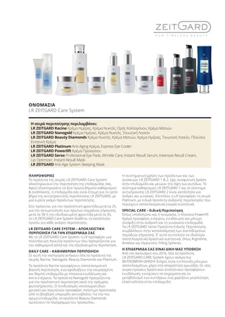 ΠΛΗΡΟΦΟΡΙΕΣ
Τα προϊόντα της σειράς LR ZEITGARD Care System
ολοκληρώνουν την περιποίηση της επιδερμίδας σας.
Αφού ολοκληρώσετε τα δύο πρώτα βήματα καθαρισμού
& ανάπλασης, η επιδερμίδα σας είναι έτοιμη για το τρίτο
βήμα της αντιγηραντικής περιποίησης LR ZEITGARD, με
μια ευρεία γκάμα προϊόντων περιποίησης.
Είτε πρόκειται για την προληπτική φροντίδα μετά τα 25,
για την αντιμετώπιση των πρώτων σημαδιών γήρανσης
μετά τα 30 ή την εξειδικευμένη φροντίδα μετά τα 35,
το LR ZEITGARD Care System διαθέτει το κατάλληλο
προϊόν για κάθε ανάγκη περιποίησης.
LR ZEITGARD CARE SYSTEM – ΑΠΟΚΛΕΙΣΤΙΚΗ
ΠΕΡΙΠΟΙΗΣΗ ΓΙΑ ΤΗΝ ΕΠΙΔΕΡΜΙΔΑ ΣΑΣ
Με το LR ZEITGARD Care System, η LR προσφέρει μια
πολύπλευρη ποικιλία προϊόντων που προορίζονται για
την καθημερινή αλλά και την εξειδικευμένη περιποίηση.
DAILY CARE – ΚΑΘΗΜΕΡΙΝΗ ΠΕΡΙΠΟΙΗΣΗ
Σε αυτή την κατηγορία ανήκουν όλα τα προϊόντα της
σειράς Racine, Nanogold, Beauty Diamonds και Platinum.
Τα προϊόντα Racine προσφέρουν αποτελεσματική
βασική περιποίηση, ενώ εφοδιάζουν την κουρασμένη
και θαμπή επιδερμίδα με πλούσια ενυδάτωση και
extra ενέργεια. Τα προϊόντα Nanogold προορίζονται
για την προληπτική περιποίηση κατά της πρόωρης
φωτογήρανσης. Ο συνδυασμός νανοσωματιδίων
χρυσού και πρωτεϊνών προσφέρει πολύτιμη προστασία
από τη βλαβερή υπεριώδη ακτινοβολία. Για την πιο
ώριμη επιδερμίδα, τα προϊόντα Beauty Diamonds
σμιλεύουν το περίγραμμα του προσώπου.
Η συστηματική χρήση των προϊόντων και των
συσκευών LR ZEITGARD 1 & 2, έχει συσφικτική δράση
στην επιδερμίδα και μειώνει την όψη των ρυτίδων. Το
σύστημα καθαρισμού LR ZEITGARD 1 και το σύστημα
αντιγήρανσης LR ZEITGARD 2 είναι κατάλληλα για
άνδρες και γυναίκες. Επιπλέον, η LR προσφέρει τη σειρά
Platinum, με ειδικά προϊόντα ανδρικής περιποίησης που
περιέχουν αποτελεσματικά ενεργά συστατικά.
SPECIAL CARE – Ειδική Περιποίηση
Όπως υποδηλώνει και η ονομασία, η πλούσια Powerlift
Κρέμα προσφέρει ενέργεια, ενυδάτωση και μόνιμη
σύσφιξη στην ανδρική και τη γυναικεία επιδερμίδα.
Τα LR ZEITGARD Serox Προϊόντα Ειδικής Περιποίησης
συμβάλλουν στην καταπολέμηση των ανεπιθύμητων
σημαδιών γήρανσης. Σ’ αυτό συντελούν τα ιδιαίτερα
αποτελεσματικά δραστικά συστατικά, όπως Argireline,
Ameliox και Hyaluronic Filling Spheres.
Η ΕΠΙΔΕΡΜΙΔΑ ΣΑΣ ΕΙΝΑΙ ΔΙΚΗ ΜΑΣ ΥΠΟΘΕΣΗ
Από τον Ιανουάριο του 2016, όλα τα προϊόντα
LR ZEITGARD CARE System έχουν ακόμα πιο
ΒΕΛΤΙΩΜΕΝΗ ΔΡΑΣΗ! Στόχος είναι η επίτευξη μόνιμων
αποτελεσμάτων, χάρη στα απαραίτητα αμινοξέα. Οι νέες
συγκεντρώσεις δραστικών συστατικών προσφέρουν
ενυδάτωση, ενισχύουν τα τοιχώματα και το
μεταβολισμό των κυττάρων, ενώ χαρίζουν μεγαλύτερη
ελαστικότητα στην επιδερμίδα.
ΟΝΟΜΑΣΙΑ
LR ZEITGARD Care System
Η σειρά περιποίησης περιλαμβάνει:
LR ZEITGARD Racine Κρέμα Ημέρας, Κρέμα Νυκτός, Ορός Κολλαγόνου, Κρέμα Ματιών
LR ZEITGARD Nanogold Κρέμα Ημέρας, Κρέμα Νυκτός, Τονωτική Λοσιόν
LR ZEITGARD Beauty Diamonds Κρέμα Νυκτός, Κρέμα Ματιών, Κρέμα Ημέρας, Τονωτική Λοσιόν, Πλούσια
Εντατική Κρέμα
LR ZEITGARD Platinum Anti-Aging Κρέμα, Express Eye Cooler
LR ZEITGARD Powerlift Κρέμα Προσώπου
LR ZEITGARD Serox Professional Eye Pads, Wrinkle Care, Instant Result Serum, Intensive Result Cream,
Lip Optimizer, Instant Result Mask
LR ZEITGARD Anti-Age System Sleeping Mask
Product Manual 2018 GR.indb 59 20-Dec-17 11:08:29 AM
 
