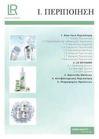 1. Aloe Vera Περιποίηση
1.1 Ειδική Περιποίηση
1.2 Περιποίηση και καθαρισμός προσώπου
1.3 Περιποίηση Σώματος
1.4 Στοματική Περιποίηση
1.5 Περιποίηση Μαλλιών
1.6 Ανδρική Περιποίηση
1.7 Βρεφική Περιποίηση
1.8 Αντηλιακή Περιποίηση
2. LR ZEITGARD
2.1 Cleansing System
2.2 Anti-Age System
2.3 Care System
3. Φροντίδα Μαλλιών
4. Αντιβακτηριακή Περιποίηση
5. Πληροφορίες Προϊόντων
I. ΠΕΡΙΠΟΙΗΣΗ
Product Manual 2018 GR.indb 6 20-Dec-17 11:02:19 AM
 