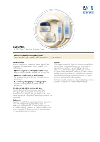 DAILY CARE
RACINE
ΟΝΟΜΑΣΙΑ
LR ZEITGARD Racine Special Care
ΠΛΗΡΟΦΟΡΙΕΣ
Η σειρά περιποίησης προσώπου Racine Special Care
προσφέρει εξατομικευμένες λύσεις για κάθε τύπο
επιδερμίδας.
• Εξατομικευμένη περιποίηση ενυδάτωσης:
Κρέμες για διαφορετικές ανάγκες της επιδερμίδας.
• Εντατική εξειδικευμένη περιποίηση:
Για περισσότερη σφριγηλότητα, ελαστικότητα και
ενυδάτωση.
• Πλούσια περιποίηση προσώπου με Q10:
Ενέργεια και αντιγηραντική δράση για την
επιδερμίδα.
ΠΛΗΡΟΦΟΡΙΕΣ ΓΙΑ ΤΟ ΣΥΣΤΑΤΙΚΟ Q10
Η ουσία Ουμπικινόλη είναι ευρέως γνωστή ως
συνένζυμο Q10 και θεωρείται αποτελεσματικό
συστατικό των κυττάρων, όπως οι βιταμίνες A, C και Ε,
καθώς συμμετέχει ενεργά στην παραγωγή ενέργειας των
κυττάρων.
Ιδιότητες:
Η φυσική ουσία Q10 του οργανισμού παίζει σημαντικό
ρόλο στη μεταφορά ενέργειας στα κύτταρα. Το
συνένζυμο παράγεται από το σώμα, μπορεί όμως και
να ληφθεί μέσω της τροφής ή να εφαρμοστεί εξωτερικά
στην επιδερμίδα. Τη δυνατότητα αυτή αξιοποιούν τα
σύγχρονα προϊόντα περιποίησης.
Δράση:
Το Q10 έχει αποδειχθεί ιδιαίτερα αποτελεσματικό μέσο
περιποίησης της επιδερμίδας για την καταπολέμηση
των πρώτων σημαδιών γήρανσης. Συγκεκριμένα,
το συνένζυμο Q10 (συνένζυμο Q10 ή ουμπικινόλη)
συμβάλλει στην παραγωγή ενέργειας σε κάθε κύτταρο,
στα πλαίσια των μεταβολικών διεργασιών. Η ιδιότητα
αυτό το καθιστά ιδιαίτερα αποτελεσματικό στη δράση
κατά της εμφάνισης λεπτών γραμμών.
Το αποτέλεσμα των προϊόντων της σειράς: Περισσότερη
ενέργεια και φρεσκάδα για την επιδερμίδα σας.
Η σειρά περιποίησης περιλαμβάνει:
Κρέμα Ημέρας • Κρέμα Νυκτός • Κρέμα Ματιών • Ορός Κολλαγόνου
Product Manual 2018 GR.indb 60 20-Dec-17 11:08:36 AM
 