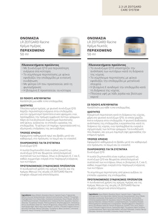 ΣΕ ΠΟΙΟΥΣ ΑΠΕΥΘΥΝΕΤΑΙ
Κατάλληλη για κάθε τύπο επιδερμίδας.
ΙΔΙΟΤΗΤΕΣ
Εξαιρετική περιποίηση κατά τη διάρκεια της νύχτας,
χάρη στο φυσικό συνένζυμο Q10, το οποίο χαρίζει
extra ενέργεια στην επιδερμίδα. Η φυσική διαδικασία
ανάπλασης της επιδερμίδας ενεργοποιείται κατά τη
διάρκεια της νύχτας, ενώ προλαμβάνεται ενεργά ο
σχηματισμός των λεπτών γραμμών. Για ενυδάτωση
που διαρκεί, και για μια λαμπερή όψη φρεσκάδας την
επόμενη ημέρα.
ΤΡΟΠΟΣ ΧΡΗΣΗΣ
Εφαρμόστε καθημερινά το βράδυ μετά τον καθαρισμό
στο πρόσωπο, το λαιμό και το ντεκολτέ.
ΠΛΗΡΟΦΟΡΙΕΣ ΓΙΑ ΤΑ ΣΥΣΤΑΤΙΚΑ
Συνένζυμο Q10
Η ουσία Ουμπικινόλη είναι ευρέως γνωστή ως
συνένζυμο Q10 και θεωρείται αποτελεσματικό
συστατικό των κυττάρων, όπως οι βιταμίνες A, C και Ε,
καθώς συμμετέχει ενεργά στην παραγωγή ενέργειας
των κυττάρων.
Το σύμπλεγμα περιποίησης από φύκια αυξάνει το
επίπεδο υγρασίας της επιδερμίδας.
ΠΡΟΤΕΙΝΟΜΕΝΟΣ ΣΥΝΔΥΑΣΜΟΣ ΠΡΟΪΟΝΤΩΝ
Η συνδυαστική χρήση της κρέμας Ημέρας και της
Κρέμας Ματιών της σειράς LR ZEITGARD Racine
επιφέρει εξαιρετικά αποτελέσματα.
ΣΕ ΠΟΙΟΥΣ ΑΠΕΥΘΥΝΕΤΑΙ
Κατάλληλη για κάθε τύπο επιδερμίδας.
ΙΔΙΟΤΗΤΕΣ
Πλούσια κρέμα ημέρας, με φυσικό συνένζυμο Q10.
Χαρίζει περισσότερη ενέργεια στην επιδερμίδα,
για τον σχηματισμό προστατευτικού φραγμού, ενώ
προλαμβάνει την πρόωρη εμφάνιση λεπτών γραμμών.
Χάρη σε ένα βιολογικό σύμπλεγμα περιποίησης
από φύκια, αυξάνεται το επίπεδο υγρασίας της
επιδερμίδας. Το φίλτρο UV παρέχει προστασία από τις
εξωτερικές επιδράσεις της ακτινοβολίας.
ΤΡΟΠΟΣ ΧΡΗΣΗΣ
Εφαρμόστε καθημερινά πρωί και βράδυ μετά τον
καθαρισμό, στο πρόσωπο, το λαιμό και το ντεκολτέ.
ΠΛΗΡΟΦΟΡΙΕΣ ΓΙΑ ΤΑ ΣΥΣΤΑΤΙΚΑ
Συνένζυμο Q10
Η ουσία Ουμπικινόλη είναι ευρέως γνωστή ως
συνένζυμο Q10 και θεωρείται αποτελεσματικό
συστατικό των κυττάρων, όπως οι βιταμίνες A, C και Ε,
καθώς συμμετέχει ενεργά στην παραγωγή ενέργειας
των κυττάρων.
ΠΡΟΤΕΙΝΟΜΕΝΟΣ ΣΥΝΔΥΑΣΜΟΣ ΠΡΟΪΟΝΤΩΝ
Η συνδυαστική χρήση της κρέμας Νυκτός και της
Κρέμας Ματιών της σειράς LR ZEITGARD Racine
επιφέρει εξαιρετικά αποτελέσματα.
ΟΝΟΜΑΣΙΑ
LR ZEITGARD Racine
Κρέμα Ημέρας
ΠΕΡΙΕΧΟΜΕΝΟ
50 ml
ΟΝΟΜΑΣΙΑ
LR ZEITGARD Racine
Κρέμα Νυκτός
ΠΕΡΙΕΧΟΜΕΝΟ
50 ml
2.3 LR ZEITGARD
CARE SYSTEM
Πλεονεκτήματα προϊόντος
• Με Συνένζυμο Q10 για περισσότερη
ενέργεια στα κύτταρα
• Το σύμπλεγμα περιποίησης με φύκια
εφοδιάζει την επιδερμίδα με εντατική
ενυδάτωση
• Με φίλτρο UV που προστατεύει από τη
φωτογήρανση
• Η βιταμίνη Ε προστατεύει τα κύτταρα
Πλεονεκτήματα προϊόντος
• Το συνένζυμο Q10 υποστηρίζει την
ανάπλαση των κυττάρων κατά τη διάρκεια
της νύχτας
• Το σύμπλεγμα περιποίησης με φύκια
εφοδιάζει την επιδερμίδα με μεταλλικά
στοιχεία
• Η βιταμίνη Ε αναδομεί την επιδερμίδα κατά
τη διάρκεια της νύχτας
• Πλούσια υφή με λάδι Jojoba και βούτυρο
καριτέ
Ingredients Aqua (Water), Butylene Glycol, Caprylic/Capric Triglyceride,
Methyl Glucose Sesquistearate, Cetearyl Isononanoate, Distarch Phosphate,
Hydrogenated Coco-Glycerides, Isostearyl Isostearate, Decyl Oleate, Ethylhe-
xyl Methoxycinnamate, Octyldodecanol, Cetearyl Alcohol, Squalane, Glyceryl
Stearate, Tocopheryl Acetate, Phenoxyethanol, Ethylhexylglycerin, Helianthus
Annus (Sunflower) Seed Oil, Parfum (Fragrance), Ubiquinone, Disodium EDTA,
Hydrolyzed Algin, Maris Aqua (Sea Water), Lecithin, Chlorella Vulgaris Extract,
Ascorbyl Palmitate, Benzyl Salicylate, Tocopherol, Beta-Carotene, Limonene,
Geraniol, Hexyl Cinnamal, Citronellol, Linalool
Ingredients Aqua (Water), Butylene Glycol, Caprylic/Capric Triglyceride,
Hydrogenated Coco-Glycerides, Methyl Glucose Sesquistearate, Decyl Oleate,
Isostearyl Isostearate, Butyrospermum Parkii (Shea) Butter, Simmondsia
Chinensis (Jojoba) Seed Oil, Squalane, Distarch Phosphate, Octyldodecanol,
Glyceryl Stearate, Cetearyl Alcohol, Cyclopentasiloxane, Tocopheryl Acetate,
Phenoxyethanol, Dimethicone Crosspolymer, Ethylhexylglycerin, Helianthus
Annus (Sunflower) Seed Oil, Parfum (Fragrance), Lecithin, Citric Acid, Ubiqui-
none, Chlorella Vulgaris Extract, Hydrolyzed Algin, Tocopherol, Beta Carotene,
Cyclotetrasiloxane, Maris Aqua (Sea Water), Ascorbyl Palmitate, Linalool, Benzyl
Salicylate, Geraniol Citronellol, Limonene, Hexyl Cinnamal
Product Manual 2018 GR.indb 61 20-Dec-17 11:08:40 AM
 