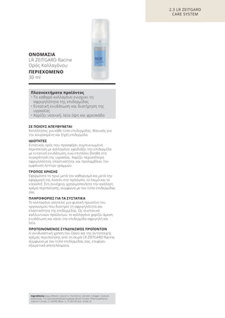 ΣΕ ΠΟΙΟΥΣ ΑΠΕΥΘΥΝΕΤΑΙ
Κατάλληλος για κάθε τύπο επιδερμίδας. Ιδανικός για
την κουρασμένη και ξηρή επιδερμίδα.
ΙΔΙΟΤΗΤΕΣ
Εντατικός ορός που προσφέρει συμπυκνωμένη
περιποίηση με κολλαγόνο, εφοδιάζει την επιδερμίδα
με εντατική ενυδάτωση, ενώ επιπλέον βοηθά στη
συγκράτηση της υγρασίας. Χαρίζει περισσότερη
σφριγηλότητα, ελαστικότητα, και προλαμβάνει την
εμφάνιση λεπτών γραμμών.
ΤΡΟΠΟΣ ΧΡΗΣΗΣ
Εφαρμόστε το πρωί μετά τον καθαρισμό και μετά την
εφαρμογή της λοσιόν στο πρόσωπο, το λαιμό και το
ντεκολτέ. Στη συνέχεια, χρησιμοποιήστε την ανάλογη
κρέμα περιποίησης, σύμφωνα με τον τύπο επιδερμίδας
σας.
ΠΛΗΡΟΦΟΡΙΕΣ ΓΙΑ ΤΑ ΣΥΣΤΑΤΙΚΑ
Το κολλαγόνο αποτελεί μια φυσική πρωτεΐνη του
οργανισμού που διατηρεί τη σφριγηλότητα και
ελαστικότητα της επιδερμίδας. Ως συστατικό
καλλυντικών προϊόντων, το κολλαγόνο χαρίζει άμεση
ενυδάτωση και κάνει την επιδερμίδα σφριγηλή και
λεία.
ΠΡΟΤΕΙΝΟΜΕΝΟΣ ΣΥΝΔΥΑΣΜΟΣ ΠΡΟΪΟΝΤΩΝ
Η συνδυαστική χρήση του Ορού και της αντίστοιχης
κρέμας περιποίησης από τη σειρά LR ZEITGARD Racine,
σύμφωνα με τον τύπο επιδερμίδας σας, επιφέρει
εξαιρετικά αποτελέσματα.
ΟΝΟΜΑΣΙΑ
LR ZEITGARD Racine
Ορός Κολλαγόνου
ΠΕΡΙΕΧΟΜΕΝΟ
30 ml
2.3 LR ZEITGARD
CARE SYSTEM
Πλεονεκτήματα προϊόντος
• Το καθαρό κολλαγόνο ενισχύει τη
σφριγηλότητα της επιδερμίδας
• Εντατική ενυδάτωση και διατήρηση της
υγρασίας
• Χαρίζει νεανική, λεία όψη και φρεσκάδα
Ingredients Aqua (Water), Glycerin, Panthenol, Soluble Collagen, Sodium
Hydroxide, Tris (tetramethylhydroxypiperidinol) Citrate, Phenoxyethanol,
Sodium Citrate, CI 42090 (Blue 1), CI 60730 (Ext. Violet 2)
Product Manual 2018 GR.indb 62 20-Dec-17 11:08:42 AM
 