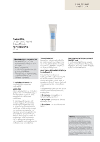 ΟΝΟΜΑΣΙΑ
LR ZEITGARD Racine
Κρέμα Ματιών
ΠΕΡΙΕΧΟΜΕΝΟ
15 ml
ΣΕ ΠΟΙΟΥΣ ΑΠΕΥΘΥΝΕΤΑΙ
Κατάλληλη για κάθε τύπο
επιδερμίδας.
ΙΔΙΟΤΗΤΕΣ
Απαλή κρέμα ματιών με συνένζυμο
Q10, για την ευαίσθητη επιδερμίδα
της περιοχής των ματιών, στην
οποία χαρίζει ενέργεια και
ενυδάτωση.
Το σύμπλεγμα βιταμινών ACE
ενισχύει τη φυσική διαδικασία
αναγέννησης της επιδερμίδας,
με στοχευμένη δράση κατά των
ελεύθερων ριζών. Λειαίνει ορατά
την ευαίσθητη επιδερμίδα της
περιοχής των ματιών, χαρίζοντας
φρεσκάδα και ξεκούραστη όψη.
Η κρέμα προλαμβάνει ενεργά το
σχηματισμό λεπτών γραμμών,
ενώ το φίλτρο UV προστατεύει
την επιδερμίδα από τις εξωτερικές
επιδράσεις της ακτινοβολίας.
ΤΡΟΠΟΣ ΧΡΗΣΗΣ
Εφαρμόστε καθημερινά το βράδυ
(σε περίπτωση έντονης ξηρότητας
και το πρωί) τοπικά στην περιοχή
των ματιών, με απαλές κινήσεις με
τις άκρες των δαχτύλων.
ΠΛΗΡΟΦΟΡΙΕΣ ΓΙΑ ΤΑ ΣΥΣΤΑΤΙΚΑ
Συνένζυμο Q10
Η ουσία Ουμπικινόλη είναι
ευρέως γνωστή ως συνένζυμο Q10
και θεωρείται αποτελεσματικό
συστατικό των κυττάρων, όπως οι
βιταμίνες A, C και Ε, για την ιδιότητά
της να αιχμαλωτίζει τις ελεύθερες
ρίζες.
Ένα θρεπτικό σύμπλεγμα από φύκια
αυξάνει το επίπεδο υγρασίας της
επιδερμίδας.
Η Βιταμίνη Α προλαμβάνει το
σχηματισμό των ρυτίδων.
Η Βιταμίνη Ε προστατεύει από τις
ελεύθερες ρίζες.
Η Βιταμίνη C έχει αντιοξειδωτική
δράση.
ΠΡΟΤΕΙΝΟΜΕΝΟΣ ΣΥΝΔΥΑΣΜΟΣ
ΠΡΟΪΟΝΤΩΝ
Η συνδυαστική χρήση της κρέμας
Ημέρας και της Κρέμας Ματιών της
σειράς LR ZEITGARD Racine επιφέρει
εξαιρετικά αποτελέσματα.
2.3 LR ZEITGARD
CARE SYSTEM
Ingredients Aqua (Water), Butylene Glycol,
Caprylic/Capric Triglyceride, Methyl Glucose
Sesquistearate, Hydrogenated Coco-Glucerides,
Cetearyl Isononanoate, Decyl Oleate, Isostea-
ryl Isostearate, Ethylhexyl Methoxycinnamate,
Distarch Phosphate, Octyldodecanol, Cetearyl
Alcohol, Glyceryl Stearate, Diethylamino Hydro-
xybezoyl Hexyl Benzoate, Squalane, Butyrosper-
mum Parkii (Shea Butter) Fruit, Dimethicone,
Tocopheryl Acetate, Sodium Ascorbyl Phosphate,
Retinyl Palmitate, Hydrolyzed Algin, Chlorella Vul-
garis Extract, Maris Aqua (Sea Water), Ubiquinone,
Parfum (Fragrance), Tocopherol, Ethylhexylgly-
cerin, Phenoxyethanol, Citric Acid, BHT, Benzyl
Salicylate, Citronellol, Geraniol, Hexyl Cinnamal,
Limonene, Linalool
Πλεονεκτήματα προϊόντος
• Με συνένζυμο Q10 για
περισσότερη ενέργεια στα
κύτταρα
• Αποτελεσματικός
συνδυασμός βιταμινών για
φυσική ανάπλαση:
• Το σύμπλεγμα περιποίησης
με φύκια αυξάνει τα
επίπεδα υγρασίας
Product Manual 2018 GR.indb 63 20-Dec-17 11:08:44 AM
 