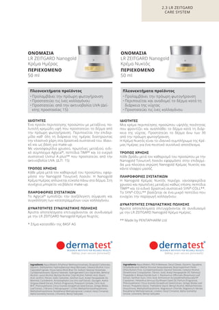 2.3 LR ZEITGARD
CARE SYSTEM
ΙΔΙΟΤΗΤΕΣ
Μια κρέμα περιποίησης προσώπου υψηλής ποιότητας
που φροντίζει και αναπλάθει το δέρμα κατά τη διάρ-
κεια της νύχτας. Προστατεύει το δέρμα άνω των 30
από την πρόωρη φωτογήρανση.
Η Κρέμα Νυκτός είναι το ιδανικό συμπλήρωμα της Κρέ-
μας Ημέρας για ένα πειστικό συνολικό αποτέλεσμα.
ΤΡΟΠΟΣ ΧΡΗΣΗΣ
Κάθε βράδυ μετά τον καθαρισμό του προσώπου με την
Nanogold Τονωτική Λοσιόν εφαρμόστε στην επιδερμί-
δα μια πλούσια στρώση Nanogold Κρέμας Νυκτός και
κάντε ελαφρύ μασάζ.
ΠΛΗΡΟΦΟΡΙΕΣ ΣΥΣΤΑΤΙΚΩΝ
Η Nanogold Κρέμας Νυκτός περιέχει νανοσφαιρίδια
χρυσού και πρωτεΐνες μεταξιού καθώς επίσης πεπτίδια
TIMP®
και το ειδικό δραστικό συστατικό SYN®
-COLL**.
Το SYN®
-COLL** βασίζεται σε ένα μικρό πεπτίδιο που
ενισχύει την παραγωγή κολλαγόνου.
ΔΥΝΑΤΟΤΗΤΕΣ ΣΥΝΔΥΑΣΤΙΚΗΣ ΠΩΛΗΣΗΣ
Άριστα αποτελέσματα επιτυγχάνονται σε συνδυασμό
με την LR ZEITGARD Nanogold Κρέμα Ημέρας.
** Made by PENTAPHARM Ltd
ΙΔΙΟΤΗΤΕΣ
Ένα προϊόν περιποίησης προσώπου με μεταξένια, πο-
λυτελή κρεμώδη υφή που προστατεύει το δέρμα από
την πρόωρη φωτογήρανση. Περιποιείται την επιδερ-
μίδα καθ’ όλη τη διάρκεια της ημέρας διατηρώντας
την ελαστικό χάρη στα δραστικά συστατικά του. Ιδανι-
κό και ως βάση για make-up.
Με νανοσφαιρίδια χρυσού, πρωτεΐνες μεταξιού, ειδι-
κό σύμπλεγμα Aglycal®
, πεπτίδια TIMP®
και το ενεργό
συστατικό Uvinul A plus®
* που προστατεύει από την
ακτινοβολία UVA. (Δ.Π. 15)
ΤΡΟΠΟΣ ΧΡΗΣΗΣ
Κάθε μέρα μετά τον καθαρισμό του προσώπου, εφαρ-
μόστε την Nanogold Τονωτική Λοσιόν. Η Nanogold
Κρέμα Ημέρας απλώνεται εύκολα πάνω στο δέρμα. Στη
συνέχεια μπορείτε να βάλετε make-up.
ΠΛΗΡΟΦΟΡΙΕΣ ΣΥΣΤΑΤΙΚΩΝ
Το Aglycal®
εμποδίζει την ανεξέλεγκτη σύμφυση και
συγκόλληση των κατεστραμμένων ινών κολλαγόνου.
ΔΥΝΑΤΟΤΗΤΕΣ ΣΥΝΔΥΑΣΤΙΚΗΣ ΠΩΛΗΣΗΣ
Άριστα αποτελέσματα επιτυγχάνονται σε συνδυασμό
με την LR ZEITGARD Nanogold Κρέμα Νυχτός.
* Σήμα κατατεθέν της BASF AG
Ingredients Aqua (Water), Ethylhexyl Methoxycinnamate, Dicaprylyl Carbonate,
Glycerin, Diethylamino Hydroxybenzoyl Hexyl Benzoate, Cetearyl Alcohol, Coco-
Caprylate/Caprate, Oryza Sativa (Rice) Bran Oil, Sodium Stearoyl Glutamate,
Cyclopentasiloxane, Glyceryl Stearate, Hydrogenated Coco-Glycerides, Behenyl
Alcohol, Lauryl Alcohol, Myristyl Alcohol, Cetyl Alcohol, Palmitic Acid, Stearic
Acid, Lecithin, Fibroin, Gold, Carbomer, Xanthan Gum, Acetyl Hexapeptide-20,
Mannitol, Cyclodextrin, Arctostaphylos Uva Ursi Leaf Extract, Glycogen, Avena
Strigosa (Seed) Extract, Parfum (Fragrance), Potassium Sorbate, Citric Acid,
BHT, Phenoxyethanol, Citrus Grandis (Grapefruit) Seed Extract, Ginkgo Biloba
Leaf Extract, 2-Bromo-2-Nitropropane-1,3-Diol, Methylchloroisothiazolinone,
Methylisothiazolinone, Butylphenyl Methylpropional, Linalool, Hexyl Cinnamal,
Alpha-Isomethyl Ionone, Limonene, Benzyl Salicylate
Πλεονεκτήματα προϊόντος
• Προλαμβάνει την πρόωρη φωτογήρανση
• Προστατεύει τις ίνες κολλαγόνου
• Προστατεύει από την ακτινοβολία UVA (Δεί-
κτης προστασίας 15)
Ingredients Aqua (Water), PEG-8 Beeswax, Decyl Oleate, Glycerin, Squalane,
Octyldodecanol, Methyl Glucose Sesquistearate, Butyrospermum Parkii
(Shea Butter) Fruit, Cyclopentasiloxane, Glyceryl Stearate, Cetearyl Alcohol,
Dimethicone Crosspolymer, Fibroin, Gold, Acetyl Hexapeptide-20, Palmitoyl
Tripeptide-5, Biosaccharide Gum-1, Rosmarinus Officinalis (Rosemary) Leaf
Extract, Xanthan Gum, Citric Acid, Ammonium Acryloyldimethyltaurate/VP
Copolymer, Helianthus Annuus (Sunflower) Seed Oil, Parfum (Fragrance),
Phenoxyethanol, Citrus Grandis (Grapefruit) Seed Extract, Ginkgo Biloba Leaf
Extract, Propylene Glycol, Triethylene Glycol, Benzyl Alcohol, Methylchloroiso-
thiazolinone, Methylisothiazolinone, Magnesium Chloride, Magnesium Nitrate,
Butylphenyl Methylpropional, Linalool, Hexyl Cinnamal, Alpha-Isomethyl
Ionone, Limonene, Benzyl Salicylate
Πλεονεκτήματα προϊόντος
• Προλαμβάνει την πρόωρη φωτογήρανση
• Περιποιείται και αναδομεί το δέρμα κατά τη
διάρκεια της νύχτας
• Προστατεύει τις ίνες κολλαγόνου
ΟΝΟΜΑΣΙΑ
LR ZEITGARD Nanogold
Κρέμα Ημέρας
ΠΕΡΙΕΧΟΜΕΝΟ
50 ml
ΟΝΟΜΑΣΙΑ
LR ZEITGARD Nanogold
Κρέμα Νυκτός
ΠΕΡΙΕΧΟΜΕΝΟ
50 ml
Product Manual 2018 GR.indb 66 20-Dec-17 11:08:56 AM
 