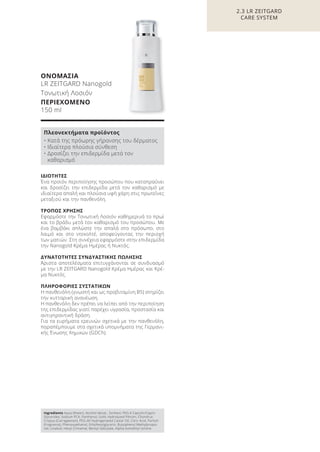2.3 LR ZEITGARD
CARE SYSTEM
ΙΔΙΟΤΗΤΕΣ
Ένα προϊόν περιποίησης προσώπου που καταπραΰνει
και δροσίζει την επιδερμίδα μετά τον καθαρισμό με
ιδιαίτερα απαλή και πλούσια υφή χάρη στις πρωτεΐνες
μεταξιού και την πανθενόλη.
ΤΡΟΠΟΣ ΧΡΗΣΗΣ
Εφαρμόστε την Τονωτική Λοσιόν καθημερινά το πρωί
και το βράδυ μετά τον καθαρισμό του προσώπου. Με
ένα βαμβάκι απλώστε την απαλά στο πρόσωπο, στο
λαιμό και στο ντεκολτέ, αποφεύγοντας την περιοχή
των ματιών. Στη συνέχεια εφαρμόστε στην επιδερμίδα
την Nanogold Κρέμα Ημέρας ή Νυκτός.
ΔΥΝΑΤΟΤΗΤΕΣ ΣΥΝΔΥΑΣΤΙΚΗΣ ΠΩΛΗΣΗΣ
Άριστα αποτελέσματα επιτυγχάνονται σε συνδυασμό
με την LR ZEITGARD Nanogold Κρέμα Ημέρας και Κρέ-
μα Νυκτός.
ΠΛΗΡΟΦΟΡΙΕΣ ΣΥΣΤΑΤΙΚΩΝ
Η πανθενόλη (γνωστή και ως προβιταμίνη B5) στηρίζει
την κυτταρική ανανέωση.
Η πανθενόλη δεν πρέπει να λείπει από την περιποίηση
της επιδερμίδας γιατί παρέχει υγρασία, προστασία και
αντιγηραντική δράση.
Για τα ευρήματα ερευνών σχετικά με την πανθενόλη,
παραπέμπουμε στα σχετικά υπομνήματα της Γερμανι-
κής Ένωσης Χημικών (GDCh).
Ingredients Aqua (Water), Alcohol denat., Sorbitol, PEG-6 Caprylic/Capric
Glycerides, Sodium PCA, Panthenol, Gold, Hydrolyzed Fibroin, Chondrus
Crispus (Carrageenan), PEG-40 Hydrogenated Castor Oil, Citric Acid, Parfum
(Fragrance), Phenoxyethanol, Ethylhexylglycerin, Butylphenyl Methylpropio-
nal, Linalool, Hexyl Cinnamal, Benzyl Salicylate, Alpha-Isomethyl Ionone
Πλεονεκτήματα προϊόντος
• Κατά της πρόωρης γήρανσης του δέρματος
• Ιδιαίτερα πλούσια σύνθεση
• Δροσίζει την επιδερμίδα μετά τον
καθαρισμό
ΟΝΟΜΑΣΙΑ
LR ZEITGARD Nanogold
Τονωτική Λοσιόν
ΠΕΡΙΕΧΟΜΕΝΟ
150 ml
Product Manual 2018 GR.indb 67 20-Dec-17 11:08:58 AM
 