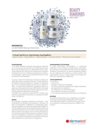 BEAUTY
DIAMONDS
DAILY CARE
ΠΛΗΡΟΦΟΡΙΕΣ
Η LR Health & Beauty συνδύασε δοκιμασμένες πρακτικές
με την καινοτομία και επένδυσε στην ανάπτυξη μιας υψη-
λής ποιότητας φόρμουλας της „Beauty Diamonds“. Τα δια-
μάντια θεωρούνται πολύτιμα και αποκλειστικά. Χαρίζουν
τη λάμψη τους στα πιο πολύτιμα κοσμήματα του κόσμου.
Η LR μεταφέρει τώρα αυτή την αποκλειστικότητα και στην
περιποίηση της επιδερμίδας.
Το ώριμο, απαιτητικό δέρμα έχει ιδιαίτερες ανάγκες και
αξίζει φροντίδα με εκλεκτά συστατικά. Η σειρά περιποίη-
σης Beauty Diamonds βοηθά στη σύσφιξη του δέρματος
και με την συστηματική χρήση της μειώνει τις ορατές ρυ-
τίδες. Η σειρά Beauty Diamonds τροφοδοτεί άριστα το
ώριμο και ταλαιπωρημένο δέρμα. Κάθε προϊόν της σειράς
Beauty Diamonds έχει εμπλουτισμένη φόρμουλα με ιδιαί-
τερα συμπλέγματα δραστικών συστατικών.
Η σύνθεση των συστατικών „Diamond Sirt“ στηρίζει τους
φυσικούς μηχανισμούς ανάπλασης του δέρματος και βελ-
τιώνει την όψη του.
ΔΡΑΣΗ
Ένα κορυφαίο σύμπλεγμα δραστικών συστατικών - ένας
συνδυασμός που βασίζεται στα διαμάντια - βελτιώνει την
όψη της επιδερμίδας, επιβραδύνει τη διαδικασία γήραν-
σης και προσφέρει κυτταρική προστασία (DNA- Repair). Το
προϊόν περιέχει επίσης ένα ιδιαίτερα δραστικό πεπτίδιο με
αντιγηραντική δράση που αποτελείται από εκχύλισμα ενός
είδους κινέζικου μανιταριού. Αυτό το είδος μανιταριού εί-
ναι πλούσιο σε φυτικά διασταυρούμενο υαλουρονικό οξύ,
το οποίο προλαμβάνει τη γήρανση του δέρματος, υποστη-
ρίζει την κυτταρική ανανέωση και προστατεύει από εξωτε-
ρικές επιδράσεις και στρεσογόνους παράγοντες.
ΠΛΗΡΟΦΟΡΙΕΣ ΣΥΣΤΑΤΙΚΩΝ
Η σειρά περιποίησης περιλαμβάνει το σύμπλεγμα
„Detoxiquin“ που αποτελείται, μεταξύ άλλων, από εκχύλι-
σμα μανιταριού και συνθετικά πεπτίδια. Αυτά τα δραστικά
συστατικά υποστηρίζουν τη φυσική διαδικασία ανάπλα-
σης του δέρματος και λειαίνουν τις λεπτές ρυτίδες. Έτσι
προστατεύουν κυρίως το ώριμο δέρμα σε κυτταρικό επί-
πεδο από στρεσογόνους παράγοντες.
ΤΥΠΟΙ ΔΕΡΜΑΤΟΣ
Για γυναίκες…
… άνω των 40
… με ξηρή κι απαιτητική επιδερμίδα
… που δίνουν ιδιαίτερη σημασία στην υψηλών προδιαγρα-
φών φροντίδα του προσώπου
… που αναζητούν την εκπληκτική λάμψη
… που επιδιώκουν μείωση των ρυτίδων
… που επιθυμούν μεγαλύτερη ελαστικότητα του δέρματος
ΕΡΕΥΝΕΣ
Τα προϊόντα Beauty Diamonds υποβλήθηκαν σε ανεξάρ-
τητη δοκιμή για διάστημα 4 εβδομάδων από το Ινστι-
τούτο Dermatest GmbH. Τα προϊόντα ήταν καλά ανεκτά
και συνέβαλαν στη θεαματική μείωση του βάθους των
ρυτίδων.
Η σειρά προϊόντων περιποίησης περιλαμβάνει:
Κρέμα Νυκτός • Κρέμα Ματιών • Κρέμα Ημέρας • Τονωτική Λοσιόν • Πλούσια Εντατική Κρέμα
ΟΝΟΜΑΣΙΑ
LR ZEITGARD Beauty Diamonds
Product Manual 2018 GR.indb 68 20-Dec-17 11:09:02 AM
 