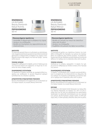 2.3 LR ZEITGARD
CARE SYSTEM
ΙΔΙΟΤΗΤΕΣ
Τα πολύτιμα φυσικά έλαια σε συνδυασμό με αποτελεσμα-
τικά, σύγχρονα, βιολογικά, φυσικά αντιρυτιδικά συστατικά
φροντίζουν το δέρμα κατά τη διάρκεια της νύχτας. Η επι-
δερμίδα αποκτά όψη σφιχτή, πιο λεία και ζωηρή - γίνεται
απλά νεανική.
ΤΡΟΠΟΣ ΧΡΗΣΗΣ
Εφαρμόστε καθημερινά το βράδυ μετά το Γαλάκτωμα και
την Τονωτική Λοσιόν στο πρόσωπο, το λαιμό και το ντε-
κολτέ και κάντε ελαφρύ μασάζ.
ΠΛΗΡΟΦΟΡΙΕΣ ΣΥΣΤΑΤΙΚΩΝ
Το Questmix H (μόρια ceramide και φωσφολιπίδια) ενι-
σχύουν και αναδομούν το φυσικό δερματικό φραγμό
εμποδίζοντας την απώλεια υγρασίας.
ΔΥΝΑΤΟΤΗΤΕΣ ΣΥΝΔΥΑΣΤΙΚΗΣ ΠΩΛΗΣΗΣ
Άριστα αποτελέσματα επιτυγχάνονται σε συνδυασμό με
την Κρέμα Ημέρας της σειράς Beauty Diamonds.
Ingredients Aqua (Water), Butylene Glycol, Cetearyl Alcohol, Squalane, Capry-
lic/Capric Triglyceride, Isostearyl Isostearate, Glyceryl Stearate, Hydrogenated
Coco-Glycerides, Glycerin, Decyl Oleate, Methyl Glucose Dioleate, Methyl Glu-
cose Sesquistearate, Imperata Cylindrica Root Extract, Octyldodecanol, Pistacia
Vera Seed Oil, Rosa Canina Fruit Oil, Dimethicone, Carbomer, Coco-Glucoside,
Caprylyl Glycol, Acrylates/C10-30 Alkyl Acrylate Crosspolymer, Palmitoyl Oligo-
peptide, Palmitoyl Tetrapeptide-7, Melissa Officinalis Leaf Extract, Disodium
Rutinyl Disulfate, Sodium Benzoate, Hordeum Distichon (Barley) Extract,
Phospholipids, Sphingolipids, Stearic Acid, Palmitic Acid, Hydrogenated Palm
Glycerides Citrate, Parfum (Fragrance), Tremella Fuciformis (Mushroom) Extract,
Ferric Hexapeptide-35, Diamond Acetyl Pentapeptide Coated Silica, Sodium
Levulinate, Sodium Anisate, Potassium Sorbate, Citric Acid, Sodium Lactate,
Tocopherol, Ascorbyl Palmitate, Lecithin, Phenoxyethanol, Benzyl Alcohol,
Methylchloroisothiazolinone, Methylisothiazolinone, Magnesium Chloride,
Magnesium Nitrate, Propylene Glycol, Triethylene Glycol, Linalool, Butylphenyl
Methylpropional, Citronellol, Benzyl Salicylate, Hexyl Cinnamal, Alpha-Isomethyl
Ionone, Hydroxyisohexyl 3-Cyclohexene Carboxaldehyde, Limonene, CI 15985
(Yellow 6), CI 14700 (Red 4), CI 17200 (Red 33), CI 19140 (Yellow 5)
Πλεονεκτήματα προϊόντος
• Αναπλάθει το δέρμα κατά τη διάρκεια της νύχτας
• Λειαίνει την επιδερμίδα
• Βοηθά στη διατήρηση της σφριγηλότητας και
ελαστικότητας
ΟΝΟΜΑΣΙΑ
LR ZEITGARD
Beauty Diamonds
Κρέμα Νυκτός
ΠΕΡΙΕΧΟΜΕΝΟ
50 ml
ΙΔΙΟΤΗΤΕΣ
Η συστηματική χρήση των προϊόντων λειαίνει την ευαί-
σθητη επιδερμίδα της περιοχής των ματιών και προλαμ-
βάνει την εμφάνιση νέων λεπτών ρυτίδων. Τα ειδικά επι-
λεγμένα φυτικά και θαλάσσια φυσικά δραστικά συστατικά
σβήνουν το πρήξιμο και τις σακούλες κάτω από τα μάτια.
ΤΡΟΠΟΣ ΧΡΗΣΗΣ
Ανάλογα με τις ανάγκες, εφαρμόστε 1-2 φορές την ημέ-
ρα μετά τον καθαρισμό με απαλές κινήσεις στην περιοχή
των ματιών.
ΠΛΗΡΟΦΟΡΙΕΣ ΣΥΣΤΑΤΙΚΩΝ
Το EyelissTM
(συνδυασμός από 3 ενεργά συστατικά) βελτι-
ώνει τη σύσφιξη και την ελαστικότητα του δέρματος. Με
την αύξηση της λεμφικής κυκλοφορίας μειώνονται ορα-
τά το πρήξιμο και οι σακούλες κάτω από τα μάτια.
ΔΥΝΑΤΟΤΗΤΕΣ ΣΥΝΔΥΑΣΤΙΚΗΣ ΠΩΛΗΣΗΣ
Άριστα αποτελέσματα επιτυγχάνονται σε συνδυασμό με
την Κρέμα Ημέρας της σειράς Beauty Diamonds.
ΕΡΕΥΝΕΣ
Το Ινστιτούτο Dermatest GmbH δοκίμασε την Κρέμα Μα-
τιών Beauty Diamonds τον Απρίλιο του 2011 σε 20 γυ-
ναίκες άνω των 50. Από την αξιολόγηση των απαντήσεων
προέκυψαν τα ακόλουθα αποτελέσματα για την περιοχή
των ματιών: 49,1% λιγότεροι μαύροι κύκλοι, 51,5% λιγό-
τερες σκιές, 57,6% λιγότερες σακούλες κάτω από τα μάτια.
Ingredients Aqua (Water), Butylene Glycol, Cetearyl Alcohol, Squalane, Caprylic/
Capric Triglyceride, Isostearyl Isostearate, Glyceryl Stearate, Hydrogenated
Coco-Glycerides, Glycerin, Decyl Oleate, Methyl Glucose Dioleate, Methyl Glucose
Sesquistearate, Imperata Cylindrica Root Extract, Octyldodecanol, Pistacia Vera
Seed Oil, Rosa Canina Fruit Oil, Dimethicone, Carbomer, Coco-Glucoside, Caprylyl
Glycol, Acrylates/C10-30 Alkyl Acrylate Crosspolymer, Palmitoyl Oligopeptide,
Palmitoyl Tetrapeptide-7, Melissa Officinalis Leaf Extract, Disodium Rutinyl
Disulfate, Sodium Benzoate, Hordeum Distichon (Barley) Extract, Phospholipids,
Sphingolipids, Stearic Acid, Palmitic Acid, Hydrogenated Palm Glycerides Citrate,
Parfum (Fragrance), Tremella Fuciformis (Mushroom) Extract, Ferric Hexapepti-
de-35, Diamond Acetyl Pentapeptide Coated Silica, Sodium Levulinate, Sodium
Anisate, Potassium Sorbate, Citric Acid, Sodium Lactate, Tocopherol, Ascorbyl
Palmitate, Lecithin, Phenoxyethanol, Benzyl Alcohol, Methylchloroisothiazolinone,
Methylisothiazolinone, Magnesium Chloride, Magnesium Nitrate, Propylene Gly-
col, Triethylene Glycol, Linalool, Butylphenyl Methylpropional, Citronellol, Benzyl
Salicylate, Hexyl Cinnamal, Alpha-Isomethyl Ionone, Hydroxyisohexyl 3-Cyclohe-
xene Carboxaldehyde, Limonene, CI 15985 (Yellow 6), CI 14700 (Red 4), CI 17200
(Red 33), CI 19140 (Yellow 5)
Πλεονεκτήματα προϊόντος
• Βοηθά στη μείωση των σκιών και σακούλων
κάτω από τα μάτια
• Λειαίνει την επιδερμίδα
• Συμβάλλει στη μείωση της όψης των ρυτίδων
ΟΝΟΜΑΣΙΑ
LR ZEITGARD
Beauty Diamonds
Κρέμα Ματιών
ΠΕΡΙΕΧΟΜΕΝΟ
30 ml
Product Manual 2018 GR.indb 69 20-Dec-17 11:09:06 AM
 