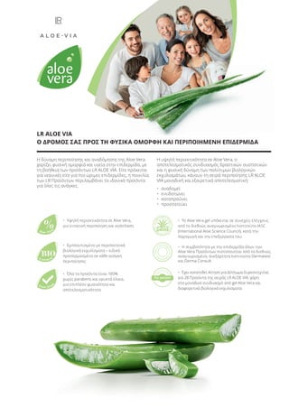 Η δύναμη περιποίησης και αναδόμησης της Aloe Vera
χαρίζει φυσική ομορφιά και υγεία στην επιδερμίδα, με
τη βοήθεια των προϊόντων LR ALOE VIA. Είτε πρόκειται
για νεανικές είτε για πιο ώριμες επιδερμίδες, η ποικιλία
των LR Προϊόντων περιλαμβάνει τα ιδανικά προϊόντα
για όλες τις ανάγκες.
Η υψηλή περιεκτικότητα σε Aloe Vera, ο
αποτελεσματικός συνδυασμός δραστικών συστατικών
και η φυσική δύναμη των πολύτιμων βιολογικών
εκχυλισμάτων, κάνουν τη σειρά περιποίησης LR ALOE
VIA μοναδική και εξαιρετικά αποτελεσματική:
• αναδομεί
• ενυδατώνει
• καταπραΰνει
• προστατεύει
LR ALOE VIA
Ο ΔΡΟΜΟΣ ΣΑΣ ΠΡΟΣ ΤΗ ΦΥΣΙΚΑ ΟΜΟΡΦΗ ΚΑΙ ΠΕΡΙΠΟΙΗΜΕΝΗ ΕΠΙΔΕΡΜΙΔΑ
BIO
%Aloe Vera
Extracts
Free from
• Όλα τα προϊόντα είναι 100%
χωρίς parabens και ορυκτά έλαια,
για επιπλέον φυσικότητα και
αποτελεσματικότητα
• Εμπλουτισμένο με περιποιητικά
βιολογικά εκχυλίσματα – ειδικά
προσαρμοσμένα σε κάθε ανάγκη
περιποίησης
• Υψηλή περιεκτικότητα σε Aloe Vera,
για εντατική περιποίηση και ανάπλαση
re
gistere
d
for patent
• Έχει κατατεθεί Αίτηση για Δίπλωμα Ευρεσιτεχνίας
για 28 Προϊόντα της σειράς LR ALOE VIA, χάρη
στο μοναδικό συνδυασμό από gel Aloe Vera και
διαφορετικά βιολογικά εκχυλίσματα.
• Η συμβατότητα με την επιδερμίδα όλων των
Aloe Vera Προϊόντων πιστοποιείται από τα διεθνώς
αναγνωρισμένα, ανεξάρτητα Ινστιτούτα Dermatest
και Derma Consult.
• Το Aloe Vera gel υπόκειται σε συνεχείς ελέγχους
από το διεθνώς αναγνωρισμένο Ινστιτούτο IASC
(International Aloe Science Council), κατά την
παραγωγή και την επεξεργασία του.
Product Manual 2018 GR.indb 7 20-Dec-17 11:02:27 AM
 