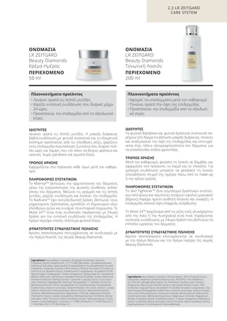 2.3 LR ZEITGARD
CARE SYSTEM
ΙΔΙΟΤΗΤΕΣ
Τα φυσικά θαλάσσια και φυτικά δραστικά συστατικά πα-
ρέχουν στο δέρμα ενυδάτωση μακράς διάρκειας. Λειαίνει
και αναζωογονεί την όψη της επιδερμίδας και επιτυγχά-
νεται έτσι, τέλεια απορροφητικότητα του δέρματος για
τα επακόλουθα στάδια φροντίδας.
ΤΡΟΠΟΣ ΧΡΗΣΗΣ
Μετά τον καθαρισμό, ψεκάστε τη λοσιόν σε βαμβάκι και
εφαρμόστε στο πρόσωπο, το λαιμό και το ντεκολτέ. Για
γρήγορη ενυδάτωση μπορείτε να ψεκάσετε τη λοσιόν
οποιαδήποτε στιγμή της ημέρας πάνω από το make-up
ή την κρέμα ημέρας.
ΠΛΗΡΟΦΟΡΙΕΣ ΣΥΣΤΑΤΙΚΩΝ
Το Skin TightenerΤΜ
(ένα σύμπλεγμα δραστικών συστατι-
κών από φύκια και πρωτεΐνες σιταριού υψηλού μοριακού
βάρους) παρέχει άμεση αισθητή λείανση και σύσφιξη. Η
επιδερμίδα αποκτά όψη ελαφριάς ανόρθωσης.
Το Moist 24TM
(εκχύλισμα από τις ρίζες ενός γλυκόχορτου
από την Ασία ή την Αυστραλία) είναι ένας παράγοντας
εντατικής ενυδάτωσης με 24ωρη δράση που βελτιώνει τα
επίπεδα υγρασίας του δέρματος.
ΔΥΝΑΤΟΤΗΤΕΣ ΣΥΝΔΥΑΣΤΙΚΗΣ ΠΩΛΗΣΗΣ
Άριστα αποτελέσματα επιτυγχάνονται σε συνδυασμό
με την Κρέμα Ματιών και την Κρέμα Ημέρας της σειράς
Beauty Diamonds.
Ingredients Aqua (Water), Glycerin, Alcohol denat., PEG-6 Caprylic/Capric
Glycerides, Imperata Cylindrica Root Extract, PEG/PPG-14/4 Dimethico-
ne, PEG-40 Hydrogenated Castor Oil, Panthenol, Xanthan Gum, Parfum
(Fragrance), Macrocystis Pyrifea Extract, Hydrolyzed Wheat Protein, PVP,
Carbomer, Caprylyl Glycol, Acrylates/C10-30 Alkyl Acrylate Crosspolymer, Dia-
mond Acetyl Pentapeptide Coated Silica, Sodium Levulinate, Sodium Anisate,
Citric Acid, Phenoxyethanol, Potassium Sorbate, Benzyl Alcohol, Methylchlo-
roisothiazolinone, Methylisothiazolinone, Magnesium Chloride, Magnesium
Nitrate, Propylene Glycol, Triethylene Glycol, Linalool, Butylphenyl Methylpro-
pional, Citronellol, Benzyl Salicylate, Hexyl Cinnamal, Alpha-Isomethyl Ionone,
Hydroxyisohexyl 3-Cyclohexene Carboxaldehyde
Πλεονεκτήματα προϊόντος
• Αφαιρεί τα υπολείμματα μετά τον καθαρισμό
• Τονώνει ορατά την όψη της επιδερμίδας
• Προστατεύει την επιδερμίδα από το οξειδωτι-
κό στρες
ΟΝΟΜΑΣΙΑ
LR ZEITGARD
Beauty Diamonds
Τονωτική Λοσιόν
ΠΕΡΙΕΧΟΜΕΝΟ
200 ml
ΙΔΙΟΤΗΤΕΣ
Λειαίνει ορατά τις λεπτές ρυτίδες. Η μακράς διάρκειας
βαθιά ενυδάτωση με φυτικά συστατικά και το εξαιρετικό
σύστημα προστασίας από τις ελεύθερες ρίζες, χαρίζουν
στην επιδερμίδα περισσότερη ζωντάνια που διαρκεί πολ-
λές ώρες και λάμψη, που την κάνει να δείχνει φρέσκια και
νεανική. Χωρίς parabens και ορυκτά έλαια.
ΤΡΟΠΟΣ ΧΡΗΣΗΣ
Εφαρμόζεται στο πρόσωπο κάθε πρωί μετά τον καθαρι-
σμό.
ΠΛΗΡΟΦΟΡΙΕΣ ΣΥΣΤΑΤΙΚΩΝ
Το MatrixylTM
βελτιώνει την αρχιτεκτονική του δέρματος
μέσω της ενεργοποίησης της φυσικής σύνθεσης κολλα-
γόνου του δέρματος. Μειώνει τις γραμμές και τις λεπτές
ρυτίδες, χαρίζει ενυδάτωση και λειαίνει την επιδερμίδα.
Το RadicareTM
έχει αντιοξειδωτική δράση, βελτιώνει τους
μηχανισμούς προστασίας, εμποδίζει τη δημιουργία νέων
ελεύθερων ριζών και ενισχύει τα κυτταρικά τοιχώματα. Το
Moist 24TM
είναι ένας ενυδατικός παράγοντας με 24ωρη
δράση για την εντατική ενυδάτωση της επιδερμίδας. Η
Κρέμα περιέχει επίσης πολύτιμα φυσικά έλαια.
ΔΥΝΑΤΟΤΗΤΕΣ ΣΥΝΔΥΑΣΤΙΚΗΣ ΠΩΛΗΣΗΣ
Άριστα αποτελέσματα επιτυγχάνονται σε συνδυασμό με
την Κρέμα Νυκτός της σειράς Beauty Diamonds.
Ingredients Aqua (Water), Squalane, Dicaprylyl Carbonate, Glycerin,
Propylene Glycol, Dimethicone, C12-15 Alkyl Benzoate, Cyclopentasiloxane,
Ethylhexyl Salicylate, Hydroxyethyl Acrylate/Sodium Acryloyldimethyl Taurate
Copolymer, Imperata Cylindrica Root Extract, Pistacia Vera Seed Oil, Rosa Ca-
nina Fruit Oil, Butylene Glycol, Dimethicone Crosspolymer, Acrylates/C10-30
Alkyl Acrylate Crosspolymer, Parfum (Fragrance), Polysorbate 60, Tocopherol,
Melissa Officinalis Leaf Extract, Disodium Rutinyl Disulfate, Sodium Benzoate,
Hordeum Distichon (Barley) Extract, Carbomer, Caprylyl Glycol, Coco-Gluco-
side, Palmitoyl Oligopeptide, Palmitoyl Tetrapeptide-7, Tremella Fuciformis
(Mushroom) Extract, Ferric Hexapeptide-35, Diamond Acetyl Pentapeptide
Coated Silica, Sodium Levulinate, Sodium Anisate, Citric Acid, Sodium Lactate,
Sodium Hydroxide, Phenoxyethanol, Benzyl Alcohol, Methylchloroisothia-
zolinone, Methylisothiazolinone, Magnesium Chloride, Magnesium Nitrate,
Triethylene Glycol, Linalool, Butylphenyl Methylpropional, Citronellol, Benzyl
Salicylate, Hexyl Cinnamal, Alpha-Isomethyl Ionone, Hydroxyisohexyl 3-Cyclo-
hexene Carboxaldehyde, Limonene, CI 15985 (Yellow 6), CI 14700 (Red 4), CI
17200 (Red 33), CI 19140 (Yellow 5)
Πλεονεκτήματα προϊόντος
• Λειαίνει ορατά τις λεπτές ρυτίδες
• Χαρίζει εντατική ενυδάτωση που διαρκεί μέχρι
24 ώρες
• Προστατεύει την επιδερμίδα από το οξειδωτικό
στρες
ΟΝΟΜΑΣΙΑ
LR ZEITGARD
Beauty Diamonds
Κρέμα Ημέρας
ΠΕΡΙΕΧΟΜΕΝΟ
50 ml
Product Manual 2018 GR.indb 70 20-Dec-17 11:09:11 AM
 