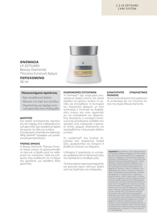 2.3 LR ZEITGARD
CARE SYSTEM
ΟΝΟΜΑΣΙΑ
LR ZEITGARD
Beauty Diamonds
Πλούσια Εντατική Κρέμα
ΠΕΡΙΕΧΟΜΕΝΟ
30 ml
Ingredients Aqua (Water), Coco-Caprylate/Capra-
te, Ethylhexyl Stearate, Polyglyceryl-3 Polyricinole-
ate, HDI/Trimethylol Hexyllactone Crosspolymer,
Glycerin, Polyglyceryl-3 Diisostearate, Ethylhexyl
Palmitate, Octyldodecanol, C12-15 Alkyl Benzoate,
Neopentyl Glycol Dicaprylate/Dicaprate, Tridecyl
Stearate, Tocopheryl Acetate, Magnesium Sul-
fate, Pistacia Vera Seed Oil, Rosa Canina Fruit
Oil, Butyrospermum Parkii (Shea Butter) Fruit,
Magnesium Stearate, Tridecyl Trimellitate, Cera
Alba (Beeswax), Lecithin, Ceramide 2, Phospho-
lipids, Sphingolipids, Retinyl Palmitate, Palmitoyl
Hexapeptide-12, Caprylic/Capric Triglyceride,
Butylene Glycol, Sodium Hyaluronate, Chondrus
Crispus (Carrageenan), Parfum (Fragrance), Silica
Dimethyl Silylate, Diamond Acetyl Pentapeptide
Coated Silica, Tremella Fuciformis (Mushroom) Ex-
tract, Ferric Hexapeptide-35, Sodium Levulinate,
Sodium Anisate, Phenoxyethanol, Tribehenin, He-
xylene Glycol, Ascorbyl Palmitate, Ethyl Linoleate,
Ethyl Linolenate, Hydrogenated Palm Glycerides
Citrate, Caprylyl Glycol, Tocopherol, Arachidyl
Propionate, Silica, Diethylhexyl Syringylidene
Malonate, Ethyl Oleate, PEG-10 Phytosterol, Lactic
Acid, Propylene Glycol, Methylchloroisothiazolino-
ne, Methylisothiazolinone, Magnesium Chloride,
Magnesium Nitrate, Triethylene Glycol, Benzyl
Alcohol, Linalool, Butylphenyl Methylpropional, Ci-
tronellol, Benzyl Salicylate, Hexyl Cinnamal, Alpha-
Isomethyl Ionone, Hydroxyisohexyl 3-Cyclohexene
Carboxaldehyde, Limonene, CI 19140 (Yellow 5),
CI 17200 (Red 33)
ΙΔΙΟΤΗΤΕΣ
Ένα προϊόν αντιγηραντικής περιποίη-
σης που παρέχει στην επιδερμίδα εντα-
τική φροντίδα. Έχει ανορθωτική δράση
και μειώνει την όψη των ρυτίδων.
ΟσυνδυασμόςceramidesκαιHyaluronic
Filling Spheres®
προσφέρει μια μοναδι-
κή εμπειρία περιποίησης.
ΤΡΟΠΟΣ ΧΡΗΣΗΣ
Η Beauty Diamonds Πλούσια Εντατι-
κή Κρέμα μπορεί να χρησιμοποιηθεί
το πρωί και το βράδυ μετά τον καθα-
ρισμό του προσώπου, αλλά και ενδι-
άμεσα, όταν αισθάνεστε ότι το δέρμα
σας χρειάζεται μια πρόσθετη δόση
φροντίδας.
ΠΛΗΡΟΦΟΡΙΕΣ ΣΥΣΤΑΤΙΚΩΝ
Το DermaxylTM
έχει στοχευμένη αντι-
γηραντική δράση ενάντια στα ορατά
σημάδια του χρόνου: λειαίνει τις ρυ-
τίδες και επανορθώνει τη λειτουργία
του δερματικού φραγμού με έναν
συνδυασμό 2 Ceramide και διαβιβα-
στών ουσιών που είναι σημαντικές
για την επανόρθωση του δέρματος.
Έτσι διεγείρεται η κυτταρική επικοι-
νωνία και μετριάζονται οι βλάβες που
προκαλεί στην επιδερμίδα ο χρόνος.
Οι λεπτές γραμμές απαλύνονται και
προλαμβάνεται η δημιουργία βαθιών
ρυτίδων.
Το Lipodermol®
, ένα λιπιδικό σύ-
μπλεγμα από απαραίτητα λιπαρά
οξέα, φωσφολιπίδια και βιταμίνη A
βοηθά στη λείανση του δέρματος.
Η βιταμίνη E προστατεύει τις κυτταρι-
κές μεμβράνες από το οξειδωτικό στρες
που προκαλούν οι ελεύθερες ρίζες.
Τα έλαια καρπών αγριοτριανταφυλλιάς
και φιστικιάς έχουν πολύτιμη δράση
κατά της ξηρότητας της επιδερμίδας.
ΔΥΝΑΤΟΤΗΤΕΣ ΣΥΝΔΥΑΣΤΙΚΗΣ
ΠΩΛΗΣΗΣ
Άριστα αποτελέσματα επιτυγχάνονται
σε συνδυασμό και την Τονωτική Λο-
σιόν της σειράς Beauty Diamonds.
Πλεονεκτήματα προϊόντος
• Έχει ανορθωτική δράση
• Μειώνει την όψη των ρυτίδων
• Περιποιείται και παρέχει εντα-
τική φροντίδα στην επιδερμίδα
Product Manual 2018 GR.indb 71 20-Dec-17 11:09:13 AM
 