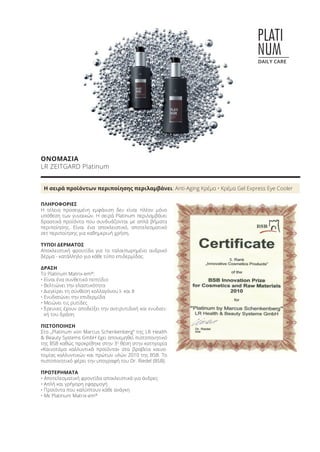 PLATI
NUM
DAILY CARE
ΟΝΟΜΑΣΙΑ
LR ZEITGARD Platinum
Η σειρά προϊόντων περιποίησης περιλαμβάνει: Anti-Aging Κρέμα • Κρέμα Gel Express Eye Cooler
ΠΛΗΡΟΦΟΡΙΕΣ
Η τέλεια προσεγμένη εμφάνιση δεν είναι πλέον μόνο
υπόθεση των γυναικών. Η σειρά Platinum περιλαμβάνει
δραστικά προϊόντα που συνδυάζονται με απλά βήματα
περιποίησης. Είναι ένα αποκλειστικό, αποτελεσματικό
σετ περιποίησης για καθημερινή χρήση.
ΤΥΠΟΙ ΔΕΡΜΑΤΟΣ
Αποκλειστική φροντίδα για το ταλαιπωρημένο ανδρικό
δέρμα - κατάλληλο για κάθε τύπο επιδερμίδας.
ΔΡΑΣΗ
Το Platinum Matrix-em®
:
• Είναι ένα συνθετικό πεπτίδιο
• Βελτιώνει την ελαστικότητα
• Διεγείρει τη σύνθεση κολλαγόνου I- και II
• Ενυδατώνει την επιδερμίδα
• Μειώνει τις ρυτίδες
• Έρευνες έχουν αποδείξει την αντιρυτιδική και ενυδατι-
κή του δράση
ΠΙΣΤΟΠΟΙΗΣΗ
Στο „Platinum von Marcus Schenkenberg“ της LR Health
& Beauty Systems GmbH έχει απονεμηθεί πιστοποιητικό
της BSB καθώς προκρίθηκε στην 3η
θέση στην κατηγορία
«Καινοτόμα καλλυντικά προϊόντα» στα βραβεία καινο-
τομίας καλλυντικών και πρώτων υλών 2010 της BSB. Το
πιστοποιητικό φέρει την υπογραφή του Dr. Riedel (BSB).
ΠΡΟΤΕΡΗΜΑΤΑ
• Αποτελεσματική φροντίδα αποκλειστικά για άνδρες
• Απλή και γρήγορη εφαρμογή
• Προϊόντα που καλύπτουν κάθε ανάγκη
• Με Platinum Matrix-em®
Product Manual 2018 GR.indb 72 20-Dec-17 11:09:19 AM
 