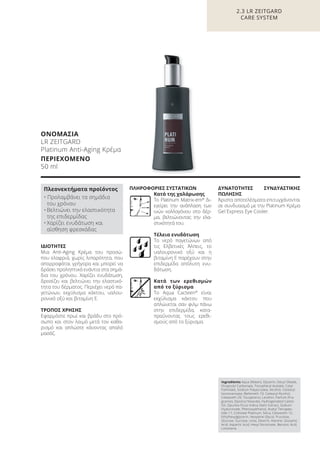 ΙΔΙΟΤΗΤΕΣ
Μια Anti-Aging Κρέμα του προσώ-
που ελαφριά, χωρίς λιπαρότητα, που
απορροφάται γρήγορα και μπορεί να
δράσει προληπτικά ενάντια στα σημά-
δια του χρόνου. Χαρίζει ενυδάτωση,
δροσίζει και βελτιώνει την ελαστικό-
τητα του δέρματος. Περιέχει νερό πα-
γετώνων, εκχύλισμα κάκτου, υαλου-
ρονικό οξύ και βιταμίνη E.
ΤΡΟΠΟΣ ΧΡΗΣΗΣ
Εφαρμόστε πρωί και βράδυ στο πρό-
σωπο και στον λαιμό μετά τον καθα-
ρισμό και απλώστε κάνοντας απαλό
μασάζ.
ΠΛΗΡΟΦΟΡΙΕΣ ΣΥΣΤΑΤΙΚΩΝ
Κατά της χαλάρωσης
Το Platinum Matrix-em®
δι-
εγείρει την ανάπλαση των
ινών κολλαγόνου στο δέρ-
μα, βελτιώνοντας την ελα-
στικότητά του.
Τέλεια ενυδάτωση
Το νερό παγετώνων από
τις Ελβετικές Άλπεις, το
υαλουρονικό οξύ και η
βιταμίνη E παρέχουν στην
επιδερμίδα απόλυτη ενυ-
δάτωση.
Κατά των ερεθισμών
από το ξύρισμα
Το Aqua Cacteen®
είναι
εκχύλισμα κάκτου που
απλώνεται σαν φιλμ πάνω
στην επιδερμίδα, κατα-
πραΰνοντας τους ερεθι-
σμούς από το ξύρισμα.
ΔΥΝΑΤΟΤΗΤΕΣ ΣΥΝΔΥΑΣΤΙΚΗΣ
ΠΩΛΗΣΗΣ
Άριστα αποτελέσματα επιτυγχάνονται
σε συνδυασμό με την Platinum Κρέμα
Gel Express Eye Cooler.
2.3 LR ZEITGARD
CARE SYSTEM
ΟΝΟΜΑΣΙΑ
LR ZEITGARD
Platinum Anti-Aging Κρέμα
ΠΕΡΙΕΧΟΜΕΝΟ
50 ml
Ingredients Aqua (Water), Glycerin, Decyl Oleate,
Dicaprylyl Carbonate, Tocopheryl Acetate, Cetyl
Palmitate, Sodium Polyacrylate, Alcohol, Cetearyl
Isononanoate, Beheneth-10, Cetearyl Alcohol,
Ceteareth-20, Tocopherol, Lecithin, Parfum (Fra-
grance), Glyceryl Stearate, Hydrogenated Castor
Oil, Opuntia Ficus-Indica Stem Extract, Sodium
Hyaluronate, Phenoxyethanol, Acetyl Tetrapep-
tide-17, Colloidal Platinum, Silica, Ceteareth-12,
Ethylhexylglycerin, Hexylene Glycol, Fructose,
Glucose, Sucrose, Urea, Dextrin, Alanine, Glutamic
Acid, Aspartic Acid, Hexyl Nicotinate, Benzoic Acid,
Limonene
Πλεονεκτήματα προϊόντος
• Προλαμβάνει τα σημάδια
του χρόνου
• Βελτιώνει την ελαστικότητα
της επιδερμίδας
• Χαρίζει ενυδάτωση και
αίσθηση φρεσκάδας
Product Manual 2018 GR.indb 73 20-Dec-17 11:09:21 AM
 