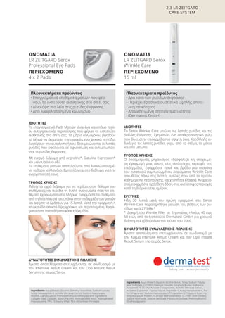 Πλεονεκτήματα προϊόντος
• Επαγγελματικά επιθέματα ματιών που φέρ-
νουν το ινστιτούτο αισθητικής στο σπίτι σας
• Δίνει όψη πιο λεία στις ρυτίδες έκφρασης
• Από λυοφιλοποιημένο κολλαγόνο
Πλεονεκτήματα προϊόντος
• Δρα κατά των ρυτίδων έκφρασης
• Περιέχει δραστικά συστατικά υψηλής αποτε-
λεσματικότητας
• Αποδεδειγμένη αποτελεσματικότητα
(Dermatest GmbH)
2.3 LR ZEITGARD
CARE SYSTEM
ΙΔΙΟΤΗΤΕΣ
Το Serox Wrinkle Care μειώνει τις λεπτές ρυτίδες και τις
ρυτίδες έκφρασης. Σχηματίζει ένα σταθεροποιητικό φιλμ
που δίνει στην επιδερμίδα πιο σφιχτή όψη. Κατάλληλο ει-
δικά για τις λεπτές ρυτίδες γύρω από το στόμα, τα μάτια
και στο μέτωπο.
ΤΡΟΠΟΣ ΧΡΗΣΗΣ
Ο δοσομετρικός μηχανισμός εξασφαλίζει τη στοχευμέ-
νη εφαρμογή μιας δόσης στις αντίστοιχες περιοχές της
επιδερμίδας. Εφαρμόστε πρωί και βράδυ μια σταγόνα
του εντατικού συμπυκνωμένου διαλύματος Wrinkle Care
απευθείας πάνω στις λεπτές ρυτίδες πριν από το προϊόν
καθημερινής περιποίησης και χτυπήστε ελαφρά. Αν χρεια-
στεί, εφαρμόστε πρόσθετη δόση στις αντίστοιχες περιοχές
κατά τη διάρκεια της ημέρας.
ΕΡΕΥΝΕΣ
Ήδη 30 λεπτά μετά την πρώτη εφαρμογή του Serox
Wrinkle Care παρατηρήθηκε μείωση του βάθους των ρυ-
τίδων κατά 27,34%.*
* Δοκιμή του Wrinkle Filler σε 5 γυναίκες ηλικίας 40 έως
50 ετών από το Ινστιτούτο Dermatest GmbH για χρονικό
διάστημα 4 εβδομάδων τον Ιούνιο του 2009.
ΔΥΝΑΤΟΤΗΤΕΣ ΣΥΝΔΥΑΣΤΙΚΗΣ ΠΩΛΗΣΗΣ
Άριστα αποτελέσματα επιτυγχάνονται σε συνδυασμό με
την Κρέμα Intensive Result Cream και τον Ορό Instant
Result Serum της σειράς Serox.
ΙΔΙΟΤΗΤΕΣ
Τα επαγγελματικά Pads Mατιών είναι ένα καινοτόμο προϊ-
όν αντιγηραντικής περιποίησης που φέρνει το ινστιτούτο
αισθητικής στο σπίτι σας. Τα μόρια κολλαγόνου βοηθούν
το δέρμα να δεσμεύσει την υγρασία, ενώ φυσικά πεπτίδια
διεγείρουν την αναγέννησή του. Έτσι μειώνονται οι λεπτές
ρυτίδες που οφείλονται σε αφυδάτωση και αντιμετωπίζο-
νται οι ρυτίδες έκφρασης.
Με ενεργό διάλυμα από Argireline®
, Gatuline Expression®
και υαλουρονικό οξύ.
Τα επιθέματα ματιών αποτελούνται από λυοφιλοποιημέ-
νο καθαρό κολλαγόνο. Εμποτίζονται στο διάλυμα για την
ενεργοποίησή τους.
ΤΡΟΠΟΣ ΧΡΗΣΗΣ
Πιέστε το υγρό διάλυμα για να περάσει στον θάλαμο του
επιθέματος και ανοίξτε τη διπλή συσκευασία όταν τα επι-
θέματα έχουν εμποτιστεί πλήρως. Εφαρμόστε τα επιθέματα
από τη λεία πλευρά τους πάνω στην επιδερμίδα των ματιών
και αφήστε να δράσουν για 15 λεπτά. Μετά την εφαρμογή η
επιδερμίδα αποκτά όψη φρέσκια και περιποιημένη. Χρησι-
μοποιήστε τα επιθέματα κάθε εβδομάδα.
ΔΥΝΑΤΟΤΗΤΕΣ ΣΥΝΔΥΑΣΤΙΚΗΣ ΠΩΛΗΣΗΣ
Άριστα αποτελέσματα επιτυγχάνονται σε συνδυασμό με
την Intensive Result Cream και τον Oρό Instant Result
Serum της σειράς Serox.
Ingredients Aqua (Water), Glycerin, Dimethyl Isosorbide, Sodium Lactate,
Acetyl Hexapeptide-8, Acmella Oleracea Extract, Sodium Hyaluronate,
Alcohol, Caprylyl Glycol, Phenoxyethanol, Ethylhexylglycerin Ingredients
Collagen Pads: Collagen, Rayon, Paraffin, Hydrogenated Rosin, Hydrogenated
Polyisobutene, PPG-15 Stearyl Ether, PEG-40 Sorbitan Peroleate
Ingredients Aqua (Water), Glycerin, Alcohol denat., Silica, Sodium Polysty-
rene Sulfonate, CI 77891 (Titanium Dioxide), Sorghum Bicolor Stalk Juice,
Acrylates/C10-30 Alkyl Acrylate Crosspolymer, Acmella Oleracea Extract,
Acrylates Copolymer, Caprylyl Glycol, Polyimide-1, Acetyl Hexapeptide-8, Par-
fum (Fragrance), Sodium Hyaluronate, VP/Polycarbamyl Polyglycol Ester, Hy-
drolyzed Sesam Protein PG-Propyl Methylsilanediol, CI 77491 (Iron Oxides),
Sodium Hydroxide, Sodium Benzoate, Potassium Sorbate, Phenoxyethanol,
Ethylhexylglycerin
ΟΝΟΜΑΣΙΑ
LR ZEITGARD Serox
Professional Eye Pads
ΠΕΡΙΕΧΟΜΕΝΟ
4 x 2 Pads
ΟΝΟΜΑΣΙΑ
LR ZEITGARD Serox
Wrinkle Care
ΠΕΡΙΕΧΟΜΕΝΟ
15 ml
Product Manual 2018 GR.indb 76 20-Dec-17 11:09:32 AM
 