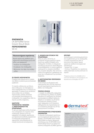 ΟΝΟΜΑΣΙΑ
LR ZEITGARD Serox
Instant Result Mask
ΠΕΡΙΕΧΟΜΕΝΟ
50 ml
Ingredients Aqua (Water), Sodium Silicate,
Acrylates/C10-30 Alkyl Acrylate Crosspolymer,
Glycerin, Phenoxyethanol, Algin, Parfum
(Fragrance), Butylene Glycol, Allantoin,
Acetyl Octapeptide-3, Copper Tripeptide-1,
Ethylhexylglycerin, Urtica Dioica (Nettle) Leaf
Extract, Xanthan Gum, Sodium Hyaluronate,
Camellia Sinensis Leaf Extract, Aloe Barbadensis
Leaf Juice Powder, Alcohol, Lecithin, Caprylyl
Glycol, Disodium EDTA, Glycine Soja (Soybean)
Oil, Sodium Oleate, Hydrogenated Lecithin,
Ubiquinone
ΣΕ ΠΟΙΟΥΣ ΑΠΕΥΘΥΝΕΤΑΙ
Η μάσκα είναι ιδανική για τις ημέρες
που θέλετε να κάνετε μια εντυπωσιακή
εμφάνιση!
Το προϊόν ενδείκνυται για όλους,
όσοι επιθυμούν να επαναφέρουν
στην επιδερμίδα τους τη νεανική της
φρεσκάδα. Η μάσκα είναι κατάλληλη
για γυναίκες και για άνδρες,
παρουσιάζει ωστόσο ιδιαίτερα
εντυπωσιακά αποτελέσματα σε
επιδερμίδες που εμφανίζουν ήδη τις
πρώτες ρυτίδες έκφρασης.
ΙΔΙΟΤΗΤΕΣ
ΤΕΧΝΟΛΟΓΙΑ 3 ΦΑΣΕΩΝ:
1. ΕΝΕΡΓΟΠΟΙΗΣΗ ΤΗΣ
ΕΠΙΔΕΡΜΙΔΑΣ
Το φυτικό εκχύλισμα κνίδης διεγείρει
την κυκλοφορία του αίματος στην
επιδερμίδα, αμέσως μετά την
εφαρμογή της μάσκας, χαρίζοντας
μια δροσιστική αίσθηση γαργαλητού.
Η επιδερμίδα απορροφά και
αφομοιώνει αποτελεσματικά τα
ενεργά συστατικά αντιγήρανσης.
2. ΛΕΙΑΝΣΗ ΚΑΙ ΣΥΣΦΙΞΗ ΤΗΣ
ΕΠΙΔΕΡΜΙΔΑΣ
Μέσα σε μόλις 20 λεπτά, τα
μεταλλικά στοιχεία χαρίζουν άμεσα
ορατή και αισθητή σύσφιξη στην
επιδερμίδα. Επιπλέον, το εξαιρετικό
σύμπλεγμα πρωτεϊνών απελευθερώνει
νευροδιαβιβαστές, οι οποίοι φράζουν
προσωρινά τις νευρικές απολήξεις
στις νευρικές δεσμίδες. Κατ‘ αυτό τον
τρόπο επιτυγχάνεται η χαλάρωση των
μυών και η εξομάλυνση των ρυτίδων
έκφρασης.
3. ΑΝΤΙΓΗΡΑΝΤΙΚΗ ΠΕΡΙΠΟΙΗΣΗ
ΕΙΣ ΒΑΘΟΣ
Ο καινοτόμος συνδυασμός από
υαλουρονικό οξύ, Q10 και πολύτιμα
φυτικά εκχυλίσματα περιποιείται εις
βάθος την επιδερμίδα.
ΤΡΟΠΟΣ ΧΡΗΣΗΣ
1-2 φορές την εβδομάδα, εφαρμόστε
μια ποσότητα της μάσκας σε μέγεθος
καρυδιού (16 πατήματα της αντλίας)
ομοιόμορφα σε καθαρό πρόσωπο.
Αφήστε το να δράσει για 20 λεπτά
και ξεπλύνετε απαλά με ζεστό
νερό. Εφαρμόστε τα LR προϊόντα
καθημερινής σας περιποίησης και /
ή τα προϊόντα μακιγιάζ της LR που
χρησιμοποιείτε συνήθως.
ΠΡΟΤΕΙΝΟΜΕΝΟΣ ΣΥΝΔΥΑΣΜΟΣ
ΠΡΟΪΟΝΤΩΝ
Ο ιδανικός συνδυασμός προϊόντων
για αντιγηραντική περιποίηση που
διαρκεί: LR ZEITGARD Serox Instant
Result Mask για άμεσο, θεαματικό
αποτέλεσμα, και LR ZEITGARD Serox
Instant Result Serum για ακόμα πιο
νεανική επιδερμίδα σε βάθος χρόνου.
ΕΡΕΥΝΕΣ
Αποδεδειγμένη αποτελεσματικότητα
και συμβατότητα με την επιδερμίδα,
η οποία πιστοποιείται από το
Ινστιτούτο Dermatest. Άμεσα
ορατό και αισθητό αντιγηραντικό
αποτέλεσμα:
• Διαρκεί έως 12 ώρες
• 9 στους 10 χρήστες του προϊόντος
ενθουσιάστηκαν και θα σύστηναν το
προϊόν
*Σύμφωνα με έρευνα που διεξήχθη από το
Ινστιτούτο Dermatest σε 20 συμμετέχοντες τον
Αύγουστο και το Σεπτέμβριο του 2017.
Πλεονεκτήματα προϊόντος
Άμεσα ορατό και αισθητό αντι-
γηραντικό αποτέλεσμα μετά από
μόλις μια εφαρμογή:
• Λειαίνει την επιδερμίδα
• Συσφίγγει την επιδερμίδα
• Βελτιώνει την όψη της επιδερ-
μίδας
2.3 LR ZEITGARD
CARE SYSTEM
Product Manual 2018 GR.indb 77 20-Dec-17 11:09:32 AM
 