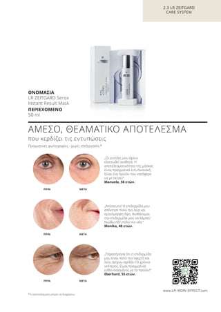 2.3 LR ZEITGARD
CARE SYSTEM
ΑΜΕΣΟ, ΘΕΑΜΑΤΙΚΟ ΑΠΟΤΕΛΕΣΜΑ
που κερδίζει τις εντυπώσεις
Πραγματικές φωτογραφίες - χωρίς επεξεργασία.*
„Οι ρυτίδες μου έχουν
ελαττωθεί αισθητά. Η
αποτελεσματικότητα της μάσκας
είναι πραγματικά εντυπωσιακή.
Είναι ένα προϊόν που κατάφερε
να με πείσει!“
Manuela, 58 ετών.
„Απίστευτο! Η επιδερμίδα μου
απέκτησε πολύ πιο λεία και
ομοιόμορφη όψη. Αισθάνομαι
την επιδερμίδα μου να λάμπει!
Νιώθω ήδη πολύ πιο νέα.“
Monika, 48 ετών.
„Παρατήρησα ότι η επιδερμίδα
μου είναι πολύ πιο σφιχτή και
λεία. Δείχνω σχεδόν 10 χρόνια
νεότερος. Είμαι πραγματικά
ενθουσιασμένος με το προϊόν!“
Eberhard, 55 ετών.
META
META
ΠΡΙΝ
ΠΡΙΝ
METAΠΡΙΝ
*Τα αποτελέσματα μπορεί να διαφέρουν.
www.LR-WOW-EFFECT.com
ΟΝΟΜΑΣΙΑ
LR ZEITGARD Serox
Instant Result Mask
ΠΕΡΙΕΧΟΜΕΝΟ
50 ml
Product Manual 2018 GR.indb 78 20-Dec-17 11:09:40 AM
 