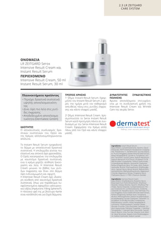 ΙΔΙΟΤΗΤΕΣ
Ο αποκλειστικός συνδυασμός δρα-
στικών συστατικών του Ορού και
της Κρέμας αλληλοσυμπληρώνονται
απόλυτα.
Το Instant Result Serum τροφοδοτεί
το δέρμα με αποκλειστικά δραστικά
συστατικά. Η επιδερμίδα γίνεται πιο
ελαστική και αποκτά όψη φρεσκάδας.
Ο Oρός καταπραΰνει την επιδερμίδα
με καινοτόμα δραστικά συστατικά,
ενώ η κρέμα χαρίζει αίσθηση ξεκού-
ραστη και λεία. Η Intensive Result
Cream μειώνει το βάθος των ρυτί-
δων έκφρασης και δίνει στο δέρμα
όψη ενδυναμωμένη και σφιχτή.
Η Intensive Result Cream έχει ιδιαίτε-
ρη σύνθεση από καινοτόμα δραστικά
συστατικά, όπως για παράδειγμα λυ-
οφιλοποιημένα σφαιρίδια υαλουρονι-
κού οξέος (Hyaluronic Filling Spheres®
).
Η πλούσια υφή της με βούτυρο Karite
είναι κατάλληλη και για ξηρά δέρματα.
ΤΡΟΠΟΣ ΧΡΗΣΗΣ
1ο
βήμα: Instant Result Serum. Εφαρ-
μόστε τον Instant Result Serum 2 φο-
ρές την ημέρα μετά τον καθαρισμό
απευθείας πάνω στις ρυτίδες έκφρα-
σης και κάντε ελαφρύ μασάζ.
2ο
βήμα: Intensive Result Cream. Χρη-
σιμοποιείστε το Serox Instant Result
Serum κατά προτίμηση πάντα σε συν-
δυασμό με την Serox Intensive Result
Cream. Εφαρμόστε την Kρέμα απλά
πάνω από τον Oρό και κάντε ελαφρύ
μασάζ.
ΔΥΝΑΤΟΤΗΤΕΣ ΣΥΝΔΥΑΣΤΙΚΗΣ
ΠΩΛΗΣΗΣ
Άριστα αποτελέσματα επιτυγχάνο-
νται με τη συνδυαστική χρήση της
Intensive Result Cream και Wrinkle
Care της σειράς Serox.
2.3 LR ZEITGARD
CARE SYSTEM
ΟΝΟΜΑΣΙΑ
LR ZEITGARD Serox
Intensive Result Cream και
Instant Result Serum
ΠΕΡΙΕΧΟΜΕΝΟ
Intensive Result Cream, 50 ml
Instant Result Serum, 30 ml
Ingredients Instant Result Serum:
Aqua (Water), Cyclopentasiloxane, Glycerin, Glycol
Distearate, HDI/Trimethylol Hexyllactone Crosspoly-
mer, Polysilicone-11, Dimethiconol, Sucrose Steara-
te, Prunus Amygdalus (Sweet Almond) Seed Extract,
Acetyl Hexapeptide-8, Laureth-4, Tocopherol, Leci-
thin, Carnosine, Lauroyl Lysine, Silybum Marianum/
Silybum Marianum Fruit Extract, Acrylates/C10-30
Alkyl Acrylate Crosspolymer, Sodium Hyaluronate,
Cocamidopropyl Betaine, Styrene/VP Copolymer,
Parfum (Fragrance), Mica, Tin Oxide, Silica, Sodium
Hydroxide, Alcohol, Phenoxyethanol, Ethylhexylgly-
cerin, Caprylyl Glycol, Benzyl Alcohol, Methylchloro-
isothiazolinone, Methylisothiazolinone, Magnesium
Chloride, Magnesium Nitrate, Propylene Glycol,
Triethylene Glycol, CI 77891 (Titanium Dioxide)
Ingredients Intensive Result Cream:
Aqua (Water), Octyldodecanol, Butylene Glycol,
Butyrospermum Parkii (Shea) Butter, Ethylhexyl
Stearate, Cetearyl Alcohol, Glycerin, Ethylhexyl Pal-
mitate, Glyceryl Stearate, Cyclopentasiloxane, Per-
sea Gratissima Oil, Cyclohexasiloxane, Ozokerite,
Ceteareth-20, Hexylene Glycol, Cetyl Palmitate, Pru-
nus Amygdalus Dulcis (Sweet Almond) Seed Extract,
Parfum (Fragrance), Xanthan Gum, Tocopherol,
Alcohol, Phenoxyethanol, Sodium Acrylate/Sodium
Acryloyldimethyl Taurate Copolymer, Ceteareth-12,
Acrylates/C10-30 Alkyl Acrylate Crosspolymer,
Polyisobutene, Lecithin, Acetyl Hexapeptide-8,
Carnosine, Trihydroxystearin, Sorbitan Oleate,
Glucose, Fructose, Coco-Glucoside, Carbomer, So-
dium Hyaluronate, Palmitoyl Tripeptide-1, Palmitoyl
Tetrapeptide-7, Caprylyl/Capryl Glucoside, Caprylyl
Glycol, Dextrin, Urea, Sucrose, Glutamic Acid, Alani-
ne, Hexyl Nicotinate, Aspartic Acid, Ethylhexylglyce-
rin, Sodium Hydroxide, Sodium Lactate
Πλεονεκτήματα προϊόντος
• Περιέχει δραστικά συστατικά
υψηλής αποτελεσματικότη-
τας
• Δίνει όψη πιο λεία στις ρυτί-
δες έκφρασης
• Αποδεδειγμένη αποτελεσμα-
τικότητα (Dermatest GmbH)
Product Manual 2018 GR.indb 79 20-Dec-17 11:09:43 AM
 
