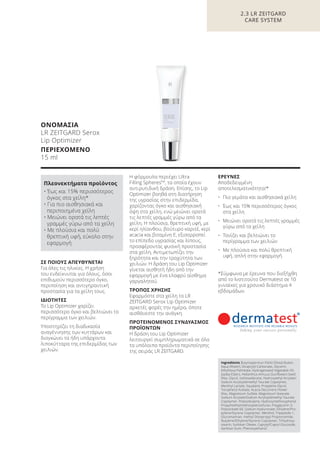 ΟΝΟΜΑΣΙΑ
LR ZEITGARD Serox
Lip Optimizer
ΠΕΡΙΕΧΟΜΕΝΟ
15 ml
ΣΕ ΠΟΙΟΥΣ ΑΠΕΥΘΥΝΕΤΑΙ
Για όλες τις ηλικίες. Η χρήση
του ενδείκνυται για όλους, όσοι
επιθυμούν περισσότερο όγκο,
περιποίηση και αντιγηραντική
προστασία για τα χείλη τους.
ΙΔΙΟΤΗΤΕΣ
Το Lip Optimizer χαρίζει
περισσότερο όγκο και βελτιώνει το
περίγραμμα των χειλιών.
Υποστηρίζει τη διαδικασία
αναγέννησης των κυττάρων και
διογκώνει τα ήδη υπάρχοντα
λιποκύτταρα της επιδερμίδας των
χειλιών.
Η φόρμουλα περιέχει Ultra
Filling SpheresTM
, τα οποία έχουν
αντιρυτιδική δράση. Επίσης, το Lip
Optimizer βοηθά στη διατήρηση
της υγρασίας στην επιδερμίδα,
χαρίζοντας όγκο και αισθησιακή
όψη στα χείλη, ενώ μειώνει ορατά
τις λεπτές γραμμές γύρω από τα
χείλη. Η πλούσια, θρεπτική υφή, με
κερί ηλίανθου, βούτυρο καριτέ, κερί
acacia και βιταμίνη Ε, εξισορροπεί
το επίπεδο υγρασίας και λίπους,
προσφέροντας φυσική προστασία
στα χείλη. Αντιμετωπίζει την
ξηρότητα και την τραχύτητα των
χειλιών. Η δράση του Lip Optimizer
γίνεται αισθητή ήδη από την
εφαρμογή με ένα ελαφρύ αίσθημα
γαργαλητού.
ΤΡΟΠΟΣ ΧΡΗΣΗΣ
Εφαρμόστε στα χείλη το LR
ZEITGARD Serox Lip Optimizer
αρκετές φορές την ημέρα, όποτε
αισθάνεστε την ανάγκη.
ΠΡΟΤΕΙΝΟΜΕΝΟΣ ΣΥΝΔΥΑΣΜΟΣ
ΠΡΟΪΟΝΤΩΝ
Η δράση του Lip Optimizer
λειτουργεί συμπληρωματικά σε όλα
τα υπόλοιπα προϊόντα περιποίησης
της σειράς LR ZEITGARD.
ΕΡΕΥΝΕΣ
Αποδεδειγμένη
αποτελεσματικότητα!*
• Πιο γεμάτα και αισθησιακά χείλη
• Έως και 15% περισσότερος όγκος
στα χείλη
• Μειώνει ορατά τις λεπτές γραμμές
γύρω από τα χείλη
• Τονίζει και βελτιώνει το
περίγραμμα των χειλιών
• Με πλούσια και πολύ θρεπτική
υφή, απλή στην εφαρμογή
*Σύμφωνα με έρευνα που διεξήχθη
από το Ινστιτούτο Dermatest σε 10
γυναίκες για χρονικό διάστημα 4
εβδομάδων.
2.3 LR ZEITGARD
CARE SYSTEM
Ingredients Butyrospermun Parkii (Shea) Butter,
Aqua (Water), Dicaprylyl Carbonate, Glycerin,
Ethylhexyl Palmitate, Hydrogenated Vegetable Oil,
Jojoba Esters, Helianthus Annuus (Sunflower) Seed
Wax, Glycol, Isohexadecane, Hydroxyethyl Acrylate/
Sodium Acryloyldimethyl Taurate Copolymer,
Menthyl Lactate, Squalane, Propylene Glycol,
Tocopheryl Acetate, Acacia Decurrens Flower
Wax, Magnesium Sulfate, Magnesium Stearate,
Sodium Acrylate/Sodium Acryloyldimethyl Taurate
Copolymer, Polyisobutene, Hydroxymethoxyphenyl
Propylmethylmethoxybenzofuran, Polyglycerin-3,
Polysorbate 60, Sodium Hyaluronate, Ethylene/Pro-
pylene/Styrene Copolymer, Menthol, Tripeptide-1,
Glucomannan, methyl Diisopropyl Propionamide,
Butylene/Ethylene/Styrene Copolymer, Trihydroxy-
stearin, Sorbitan Oleate, Caprylyl/Capryl Glucoside,
Xanthan Gum, Phenoxyethanol
Πλεονεκτήματα προϊόντος
• Έως και 15% περισσότερος
όγκος στα χείλη*
• Για πιο αισθησιακά και
περιποιημένα χείλη
• Μειώνει ορατά τις λεπτές
γραμμές γύρω από τα χείλη
• Με πλούσια και πολύ
θρεπτική υφή, εύκολο στην
εφαρμογή
Product Manual 2018 GR.indb 80 20-Dec-17 11:09:43 AM
 