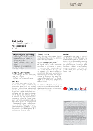 ΣΕ ΠΟΙΟΥΣ ΑΠΕΥΘΥΝΕΤΑΙ
• Κατάλληλο για γυναίκες και άνδρες
άνω των 20 ετών
• Για ξηρό και/ή απαιτητικό δέρμα
ΙΔΙΟΤΗΤΕΣ
Ένα προϊόν αντιγήρανσης που βοη-
θά στην ανανέωση των κυττάρων της
επιδερμίδας χαρίζοντάς της εντατική
ενυδατική φροντίδα και περισσότερη
ζωντάνια. Αναζωογονεί και τονώνει την
επιδερμίδα με διπλό αποτέλεσμα: φρε-
σκάδα και λεία όψη χάρη στο υαλου-
ρονικό οξύ και στα πεπτίδια βρώμης.
Η λεπτόρρευστη Kρέμα απορροφάται
γρήγορα και προσφέρει έντονη ενυδά-
τωση χάρη στο υαλουρονικό οξύ, τα
εκχυλίσματα φυκιών και ένα μίγμα από
7 εκχυλίσματα βοτάνων. Είναι κατάλλη-
λη για κάθε τύπο δέρματος που χρειά-
ζεται περισσότερη ζωντάνια, ενέργεια
και σφριγηλότητα. Ιδανική να την έχετε
μαζί σας όταν είστε καθ’ οδόν.
ΤΡΟΠΟΣ ΧΡΗΣΗΣ
Εφαρμόστε την κρέμα PowerLift πρωί
και βράδυ απλώνοντάς την σε όλο το
πρόσωπο ταμποναριστά.
ΠΛΗΡΟΦΟΡΙΕΣ ΣΥΣΤΑΤΙΚΩΝ
Η ταχεία διπλή δράση προσφέρει
ανόρθωση σε συνδυασμό με απόλυ-
τη ενυδάτωση χάρη στο υαλουρονικό
οξύ, το Reductine®
και τα εκχυλίσμα-
τα βοτάνων καθώς και αντιγηραντικό
αποτέλεσμα χάρη στην ενεργοποίηση
της φυσικής ανάπλασης του δέρμα-
τος με τα συστατικά της Reductine,
τοκοφερόλη, Lipodermol®
με βιταμί-
νες A και E, λεκιθίνη και απαραίτητα
φυσικά λιπίδια.
Το υαλουρονικό οξύ είναι ένα ισχυρό
δραστικό συστατικό που τονώνει το
δέρμα και προστατεύει τις ίνες κολλα-
γόνου και ελαστίνης.
ΕΡΕΥΝΕΣ
Τον Οκτώβριο του 2007 το Ινστιτού-
το Dermatest GmbH δοκίμασε την
PowerLift σε 30 γυναίκες ηλικίας 34-45
ετών. Από την επεξεργασία των ερω-
τηματολογίων προέκυψε ότι η μεγά-
λη πλειονότητα των γυναικών (83%)
διαπίστωσε σύσφιξη της επιδερμίδας,
όπως επίσης μείωση της όψης των
ρυτίδων (80%), αναζωογόνηση και ζω-
ντάνια (70%).
2.3 LR ZEITGARD
CARE SYSTEM
ΟΝΟΜΑΣΙΑ
LR ZEITGARD PowerLift
ΠΕΡΙΕΧΟΜΕΝΟ
30 ml
Ingredients Aqua (Water), Propylene Glycol,
Ethylhexyl Stearate, Butyrospermum Parkii (Shea)
Butter, Decyl Oleate, Cetearyl Alcohol, Glycerin,
Neopentyl Glycol Diheptanoate, Butylene Glycol,
Hydroxyethyl Urea, Dimethicone, Isopropyl Palmi-
tate, Sodium Stearoyl Glutamate, Phenoxyethanol,
Tocopheryl Acetate, Ammonium Lactate, Sodium
Polyacrylate, Sorbitol, Hexylene Glycol, Carbomer,
Parfum (Fragrance), Humulus Lupulus (Hops)
Cone Extract, Saccharide Hydrolysate, Fructose,
Glucose, Sodium Hydroxide, Hydrolyzed Oat Pro-
tein, Valeriana Officinalis Rhizome/ Root Extract,
Sodium Hyaluronate, Disodium EDTA, Ethylhe-
xylglycerin, Laminaria Digitata Extract, Urea,
Foeniculum Vulgare (Fennel) Fruit Extract, Melissa
Officinalis Leaf Extract, Sodium Benzoate, Viscum
Album (Mistletoe) Extract, Dextrin, Chamomilla
Recutita (Matricaria) Flower Extract, Sucrose,
Achillea Millefolium Extract, Hexyl Nicotinate,
Glutamic Acid, Aspartic Acid, Alanine, Potassium
Sorbate, Citric Acid
Πλεονεκτήματα προϊόντος
• Εντατική ενυδατική φροντίδα
για περισσότερη ζωντάνια
της επιδερμίδας
• Βοηθά στην κυτταρική ανά-
πλαση
• Αμβλύνει τις γραμμές και
λεπτές ρυτίδες
Product Manual 2018 GR.indb 81 20-Dec-17 11:09:45 AM
 