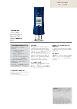 ΣΕ ΠΟΙΟΥΣ ΑΠΕΥΘΥΝΕΤΑΙ
• Κατάλληλο για γυναίκες και άνδρες
άνω των 20 ετών
• Για ξηρό και/ή απαιτητικό δέρμα
ΙΔΙΟΤΗΤΕΣ
Το υψηλής ποιότητας έλαιο Jojoba
εφοδιάζει την επιδερμίδα με ενυδά-
τωση και φροντίζει για ένα φρέσκο,
λαμπερό δέρμα. Η Σχιζάνδρα ή αλλιώς
Κινέζικη Μανόλια περιποιείται την
επιδερμίδα και βοηθά στην ανάπλασή
της κατά τη διάρκεια της νύχτας. Οι
δοκιμασμένες ZEITGARD Ultra Filling
Spheres φροντίζουν για μια αποτελε-
σματική αντιρυτιδική θεραπεία.
ΤΡΟΠΟΣ ΧΡΗΣΗΣ
Εφαρμόστε αρκετή ποσότητα δυο
φορές την εβδομάδα πριν το βραδι-
νό ύπνο και αφήστε να δράσει κατά
τη διάρκεια της νύχτας.
ΔΥΝΑΤΟΤΗΤΕΣ ΣΥΝΔΥΑΣΤΙΚΗΣ
ΠΩΛΗΣΗΣ
Η Μάσκα είναι το τέλειο συμπλήρω-
μα για όλα τα προϊόντα περιποίησης
ZEITGARD.
ΣΥΜΒΟΥΛΗ
Εφαρμόστε 20 λεπτά πριν πέσετε για
ύπνο – με αυτό τον τρόπο αποφεύ-
γετε τους ενοχλητικούς λεκέδες στα
σεντόνια.
2.3 LR ZEITGARD
CARE SYSTEM
ΟΝΟΜΑΣΙΑ
LR ZEITGARD
Anti-Age System
Sleeping Mask
ΠΕΡΙΕΧΟΜΕΝΟ
50 ml
Ingredients Aqua (Water), Glycerin, Butyrosper-
mum Parkii (Shea) Butter, Dimethicone, Simmond-
sia Chinensis (Jojoba) Seed Oil, Dicaprylyl Ether,
Cetyl Alcohol, Glyceryl Stearate, Cetearyl Alcohol,
Jojoba Esters, Squalane, Isopropyl Palmitate,
Phenoxyethanol, Helianthus Annuus (Sunflower)
Seed Wax, PEG-75 Stearate, Tocopheryl Acetate,
Ethylhexyl Palmitate, Steareth-20, Ceteth-20,
Urea, Trehalose, Acrylates/C10-30 Alkyl Acrylate
Crosspolymer, Tocopherol, Xanthan Gum, Sodium
Hyaluronate, Parfum (Fragrance), Algin, Pullulan,
Saccharide Hydrolysate, Ethylhexylglycerin,
Maltodextrin, Pentylene Glycol, Serine, Acacia
Decurrens Flower Wax, Polyglycerin-3, Sodium
Hydroxide, Trihydroxystearin, Glyceryl Polyacryla-
te, Disodium Phosphate, Caprylyl Glycol, Potassi-
um, Phosphate, Glucomannan, Linalool
Πλεονεκτήματα προϊόντος
• Ένα προϊόν – 3 τρόποι
δράσης
1. έντονη ενυδάτωση
2. υποστήριξη της
φυσικής ανάπλασης της
επιδερμίδας
3. αντιρυτιδικό αποτέλεσμα
για νεανική επιδερμίδα
• Το τέλειο συμπλήρωμα για
καθημερινή φροντίδα σε
κάθε ηλικία
• Απλή και χαλαρωτική δράση
κατά τη διάρκεια της νύχτας
Product Manual 2018 GR.indb 82 20-Dec-17 11:09:47 AM
 