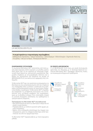 Eπιδερμίδα
με ατέλειες
Ευαίσθητα
δόντια και
ούλα
Πιτυρίδα και
ερεθισμένο τριχωτό
της κεφαλής
Ξηρή,
ταλαιπωρημένη
επιδερμίδα
Δυσοσμία
λόγω
εφίδρωσης
ΠΛΗΡΟΦΟΡΙΕΣ ΣΥΣΤΑΤΙΚΩΝ
Το συστατικό Microsilver BG™ αποτελείται από πολύ μι-
κρά μόρια αργύρου (σκόνη αργύρου με μέγεθος μορίου
κατά μέσον όρο 10 μm περίπου) με σπογγώδη επιφα-
νειακή δομή (ορατή με ηλεκτρονικό μικροσκόπιο). Έχει
μεγάλη επιφάνεια με αντιμικροβιακές ιδιότητες και η
δράση του αξιοποιείται στα προϊόντα της σειράς LR
MICROSILVER PLUS για καλλυντική εφαρμογή στην επι-
δερμίδα.
Το Microsilver BG™ έχει την ικανότητα να απομακρύνει τα
βακτήρια και τους μικροοργανισμούς από την επιφάνεια
της επιδερμίδας όπου ευνοείται η ανάπτυξή τους (γρή-
γορος πολλαπλασιασμός) κυρίως σε περιπτώσεις δερμα-
τικής βλάβης ή ερεθισμού. Το Microsilver BG™ επηρεάζει
και αναχαιτίζει τις μεταβολικές λειτουργίες που συντε-
λούνται στην κυτταρική μεμβράνη των μικροοργανι-
σμών με τη βοήθεια ενζύμων. Έτσι υποστηρίζει ενεργά
τις φυσικές διεργασίες ανάπλασης του ερεθισμένου ή
τραυματισμένου δέρματος.
Προτερήματα του Microsilver BG™ στα καλλυντικά:
• Δρα αποτελεσματικά κατά των βακτηρίων ακόμα και σε
μικρές συγκεντρώσεις
• Παρασκευάζεται με απόλυτα φυσικό τρόπο (χωρίς χη-
μικές διεργασίες)
• Αφήνει στην επιδερμίδα αποτέλεσμα που διαρκεί: Δεν
απομακρύνει μόνο τα υπάρχοντα βακτήρια αλλά προ-
στατεύει και από τον σχηματισμό νέων.
Το Microsilver BG™ παρασκευάζεται με πατενταρισμένη
μέθοδο.
ΣΕ ΠΟΙΟΥΣ ΑΠΕΥΘΥΝΕΤΑΙ
Η LR MICROSILVER PLUS είναι μια σειρά λειτουργικής
φροντίδας του δέρματος με το ιδιαίτερα δραστικό συ-
στατικό Microsilver BG™. Προσφέρει αξιόπιστες λύσεις
για συγκεκριμένα δερματικά προβλήματα:
ΟΝΟΜΑ
LR MICROSILVER PLUS
Η σειρά προϊόντων περιποίησης περιλαμβάνει:
Καθαριστικό Προσώπου • Κρέμα Προσώπου • Οδοντόκρεμα • Οδοντότσιχλα • Σαμπουάν Κατά της
Πιτυρίδας • Gel για τα Χέρια · Αποσμητικό Roll On
Product Manual 2018 GR.indb 84 20-Dec-17 11:09:59 AM
 