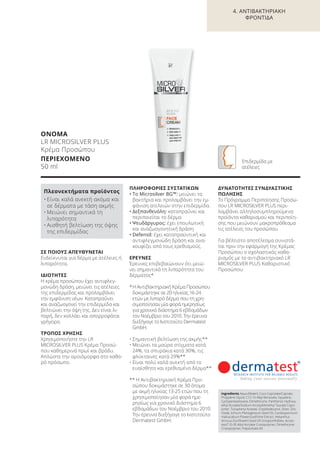 ΣΕ ΠΟΙΟΥΣ ΑΠΕΥΘΥΝΕΤΑΙ
Ενδείκνυται για δέρμα με ατέλειες ή
λιπαρότητα.
ΙΔΙΟΤΗΤΕΣ
Η κρέμα προσώπου έχει αντιφλεγ-
μονώδη δράση, μειώνει τις ατέλειες
της επιδερμίδας και προλαμβάνει
την εμφάνιση νέων. Καταπραΰνει
και αναζωογονεί την επιδερμίδα και
βελτιώνει την όψη της. Δεν είναι λι-
παρή, δεν κολλάει και απορροφάται
γρήγορα.
ΤΡΟΠΟΣ ΧΡΗΣΗΣ
Χρησιμοποιήστε την LR
MICROSILVER PLUS Κρέμα Προσώ-
που καθημερινά πρωί και βράδυ.
Απλώστε την ομοιόμορφα στο καθα-
ρό πρόσωπο.
ΠΛΗΡΟΦΟΡΙΕΣ ΣΥΣΤΑΤΙΚΩΝ
• Το Microsilver BG™: μειώνει τα
βακτήρια και προλαμβάνει την εμ-
φάνιση ατελειών στην επιδερμίδα.
• Δεξπανθενόλη: καταπραΰνει και
περιποιείται το δέρμα
• Ψευδάργυρος: έχει επουλωτική
και αναζωογονητική δράση
• Defensil: έχει καταπραϋντική και
αντιφλεγμονώδη δράση και ανα-
κουφίζει από τους ερεθισμούς.
ΕΡΕΥΝΕΣ
Έρευνες επιβεβαιώνουν ότι μειώ-
νει σημαντικά τη λιπαρότητα του
δέρματος*
*Η Αντιβακτηριακή Κρέμα Προσώπου
δοκιμάστηκε σε 20 ηλικίας 16-24
ετών με λιπαρό δέρμα που τη χρη-
σιμοποίησαν μία φορά ημερησίως
για χρονικό διάστημα 6 εβδομάδων
τον Νοέμβριο του 2010. Την έρευνα
διεξήγαγε το Ινστιτούτο Dermatest
GmbH.
• Σημαντική βελτίωση της ακμής**
• Μειώνει τα μαύρα στίγματα κατά
24%, τα σπυράκια κατά 30%, τις
φλύκταινες κατά 29%**
• Είναι πολύ καλά ανεκτή από το
ευαίσθητο και ερεθισμένο δέρμα**
** Η Αντιβακτηριακή Κρέμα Προ-
σώπου δοκιμάστηκε σε 30 άτομα
με ακμή ηλικίας 13-25 ετών που τη
χρησιμοποίησαν μία φορά ημε-
ρησίως για χρονικό διάστημα 6
εβδομάδων τον Νοέμβριο του 2010.
Την έρευνα διεξήγαγε το Ινστιτούτο
Dermatest GmbH.
ΔΥΝΑΤΟΤΗΤΕΣ ΣΥΝΔΥΑΣΤΙΚΗΣ
ΠΩΛΗΣΗΣ
Το Πρόγραμμα Περιποίησης Προσώ-
που LR MICROSILVER PLUS περι-
λαμβάνει αλληλοσυμπληρούμενα
προϊόντα καθαρισμού και περιποίη-
σης που μειώνουν μακροπρόθεσμα
τις ατέλειες του προσώπου.
Για βέλτιστο αποτέλεσμα συνιστά-
ται πριν την εφαρμογή της Κρέμας
Προσώπου ο σχολαστικός καθα-
ρισμός με το αντιβακτηριακό LR
MICROSILVER PLUS Kαθαριστικό
Προσώπου.
ΟΝΟΜΑ
LR MICROSILVER PLUS
Κρέμα Προσώπου
ΠΕΡΙΕΧΟΜΕΝΟ
50 ml
Πλεονεκτήματα προϊόντος
• Είναι καλά ανεκτή ακόμα και
σε δέρματα με τάση ακμής
• Μειώνει σημαντικά τη
λιπαρότητα
• Αισθητή βελτίωση της όψης
της επιδερμίδας
Ingredients Aqua (Water), Coco-Caprylate/Caprate,
Propylene Glycol, C12-15 Alkyl Benzoate, Squalane,
Cyclopentasiloxane, Dimethicone, Panthenol, Hydroxy-
ethyl Acrylate/Sodium Acryloyldimethyl Taurate Copo-
lymer, Tocopheryl Acetate, Octyldodecanol, Silver, Zinc
Oxide, Echium Plantagineum Seed Oil, Cardiospermum
Halicacabum Flower/Leaf/Vine Extract, Helianthus
Annuus (Sunflower) Seed Oil Unsaponifiables, Acryla-
tes/C10-30 Alkyl Acrylate Crosspolymer, Dimethicone
Crosspolymer, Polysorbate 60
Επιδερμίδα με
ατέλειες
4. ΑΝΤΙΒΑΚΤΗΡΙΑΚΗ
ΦΡΟΝΤΙΔΑ
Product Manual 2018 GR.indb 87 20-Dec-17 11:10:10 AM
 