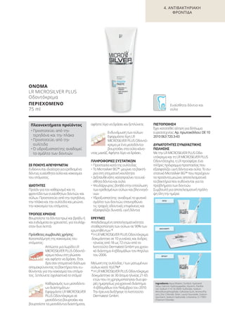 4. ΑΝΤΙΒΑΚΤΗΡΙΑΚΗ
ΦΡΟΝΤΙΔΑ
ΣΕ ΠΟΙΟΥΣ ΑΠΕΥΘΥΝΕΤΑΙ
Ενδείκνυται ιδιαίτερα για ερεθισμένα
δόντια, ευαίσθητα ούλα και κακοσμία
του στόματος.
ΙΔΙΟΤΗΤΕΣ
Προϊόν για τον καθαρισμό και τη
φροντίδα των ευαίσθητων δοντιών και
ούλων. Προστατεύει από την τερηδόνα,
την πλάκα και την ουλίτιδα και μειώνει
την κακοσμία του στόματος.
ΤΡΟΠΟΣ ΧΡΗΣΗΣ
Βουρτσίστε τα δόντια πρωί και βράδυ ή
και ενδιάμεσα αν χρειαστεί, για τουλάχι-
στον δυο λεπτά.
Πρόσθετες συμβουλές χρήσης:
Καταπολέμηση της κακοσμίας του
στόματος:
Απλώστε μια λωρίδα LR
MICROSILVER PLUS Oδοντό-
κρεμα πάνω στη γλώσσα
και αφήστε να δράσει. Έτσι
δρα σαν στοματικό διάλυμα
απομακρύνοντας τα βακτήρια που ευ-
θύνονται για την κακοσμία του στόμα-
τος. Ξεπλύνετε σχολαστικά το στόμα!
Καθαρισμός των μεσοδόντι-
ων διαστημάτων:
Εφαρμόστε LR MICROSILVER
PLUS Oδοντόκρεμα σε
μεσοδόντιο βουρτσάκι και
βουρτσίστε τα μεσοδόντια διαστήματα,
αφήστε λίγο να δράσει και ξεπλύνετε.
Ενδυνάμωση των ούλων:
Εφαρμόστε λίγη LR
MICROSILVER PLUS Oδοντό-
κρεμα με ένα μεσοδόντιο
βουρτσάκι στα ούλα κάνο-
ντας μασάζ. Αφήστε λίγο να δράσει.
ΠΛΗΡΟΦΟΡΙΕΣ ΣΥΣΤΑΤΙΚΩΝ
• Προστασία κατά της ουλίτιδας
• Το Microsilver BG™: μειώνει τα βακτή-
ρια στη στοματική κοιλότητα
• Δεξπανθενόλη: καταπραΰνει τα ευαί-
σθητα δόντια και ούλα
• Ψευδάργυρος: βοηθά στην επούλωση
των ερεθισμένων ούλων και βλεννογό-
νων
• Υδροξυαπατίτης: αναδομεί το φυσικό
σμάλτο των δοντιών, επανορθώνει
τις τραχιές οδοντικές επιφάνειες και
εξασφαλίζει δυνατά, υγιή δόντια
ΕΡΕΥΝΕΣ
Αποδεδειγμένη αποτελεσματικότητα:
σταθεροποίηση των ούλων σε 90% των
ερωτηθέντων *
*Η LR MICROSILVER PLUS Oδοντόκρεμα
δοκιμάστηκε σε 10 γυναίκες και άνδρες
ηλικίας από 18 ως 72 ετών από το
Ινστιτούτο Dermatest GmbH για χρονι-
κό διάστημα 4 εβδομάδων τον Απρίλιο
του 2006.
Μείωση της ουλίτιδας / των ματωμένων
ούλων κατά 16,67%*
* Η LR MICROSILVER PLUS Oδοντόκρεμα
δοκιμάστηκε σε 30 άτομα ηλικίας 21-65
ετών που τη χρησιμοποίησαν δυο φο-
ρές ημερησίως για χρονικό διάστημα
4 εβδομάδων τον Νοέμβριο του 2010.
Την έρευνα διεξήγαγε το Ινστιτούτο
Dermatest GmbH.
ΠΙΣΤΟΠΟΙΗΣΗ
Έχει κατατεθεί αίτηση για δίπλωμα
ευρεσιτεχνίας: Αρ. πρωτοκόλλου: DE 10
2010 063 720.3-43
ΔΥΝΑΤΟΤΗΤΕΣ ΣΥΝΔΥΑΣΤΙΚΗΣ
ΠΩΛΗΣΗΣ
Με την LR MICROSILVER PLUS Oδο-
ντόκρεμα και τη LR MICROSILVER PLUS
Οδοντότσιχλα, η LR προσφέρει ένα
πλήρες πρόγραμμα προστασίας που
εξασφαλίζει υγιή δόντια και ούλα. Το συ-
στατικό Microsilver BG™ που περιέχουν
τα προϊόντα μειώνει αποτελεσματικά
τα βακτήρια που ευθύνονται για τα
προβλήματα των δοντιών.
Συμβουλή για αποτελεσματική πρόλη-
ψη όλη την ημέρα:
ΟΝΟΜΑ
LR MICROSILVER PLUS
Οδοντόκρεμα
ΠΕΡΙΕΧΟΜΕΝΟ
75 ml
Πλεονεκτήματα προϊόντος
• Προστατεύει από την
τερηδόνα και την πλάκα
• Προστατεύει από την
ουλίτιδα
• Ο υδροξυαπατίτης αναδομεί
το σμάλτο των δοντιών
Ευαίσθητα δόντια και
ούλα
ΠΡΩΙ
ΜΕΣΗΜΕΡΙ
ΒΡΑΔΥ
Ingredients Aqua (Water), Sorbitol, Hydrated
Silica, Calcium Hydroxyapatite, Glycerin, Panthe-
nol, Sodium C14-16 Olefin Sulfonate, Sodium
Monofluorophosphate, Cellulose Gum, Aroma (Fla-
vor), Zinc Chloride, Silver, Lauryl Glucoside, Sodium
Saccharin, Sodium Hydroxide, Limonene, CI 77891
(Titanium Dioxide)
Product Manual 2018 GR.indb 88 20-Dec-17 11:10:14 AM
 