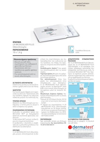ΠΡΩΙ
ΜΕΣΗΜΕΡΙ
ΒΡΑΔΥ
ΣΕ ΠΟΙΟΥΣ ΑΠΕΥΘΥΝΕΤΑΙ
Ενδείκνυται για όλες τις ηλικίες (Συνι-
στάται η χρήση από 6 ετών και πάνω).
ΙΔΙΟΤΗΤΕΣ
Ένα προϊόν χωρίς ζάχαρη για τη φρο-
ντίδα των δοντιών. Προστατεύει από
την τερηδόνα, αφαιρεί την οδοντική
πλάκα και μειώνει την ανάπτυξή της.
ΤΡΟΠΟΣ ΧΡΗΣΗΣ
Μασήστε την Οδοντότσιχλα για του-
λάχιστον 5 λεπτά μετά το γεύμα ή
κατά τη διάρκεια της ημέρας.
ΠΛΗΡΟΦΟΡΙΕΣ ΣΥΣΤΑΤΙΚΩΝ
Συνδυάζει τη μοναδική δράση του
Microsilver BG™ με δοκιμασμένα
δραστικά συστατικά φροντίδας των
δοντιών.
Το Microsilver BG™ μειώνει τα βακτή-
ρια στη στοματική κοιλότητα.
Η ερυθριτόλη, η ξυλιτόλη, η σορβι-
τόλη και η μαλτιτόλη εμποδίζουν την
εξάπλωση των βακτηρίων.
ΕΡΕΥΝΕΣ
Η LR MICROSILVER PLUS Oδοντότσι-
χλα μειώνει αποτελεσματικά τα βα-
κτήρια του στρεπτόκοκκου και του
λακτοβάκιλλου που ευθύνονται για
την τερηδόνα, την πλάκα, την κακο-
σμία του στόματος και άλλα προβλή-
ματα.
Αποδεδειγμένη δράση:* δυο φορές
πιο αποτελεσματική από τις κοινές
τσίχλες.
Ταχύτερη δράση: Μειώνει πιο γρήγο-
ρα περισσότερα βακτήρια από άλλα
αντίστοιχα προϊόντα.
Πιο αποτελεσματική: Είναι δυο
φορές πιο αποτελεσματική στην
απομάκρυνση των βακτηρίων.
Η LR MICROSILVER PLUS Oδοντό-
τσιχλα μειώνει τα βακτήρια** κατά
83%, ενώ οι κοινές οδοντότσιχλες το
πετυχαίνουν μόνο σε ποσοστό 40-
60%.
Μεγαλύτερη διάρκεια δράσης: Κα-
λύτερα αποτελέσματα από τις κοινές
οδοντότσιχλες.
*Δοκιμή σε 20 άτομα ηλικίας 26-54
ετών από το Ινστιτούτο Dermatest
GmbH
** Αφορά τον στρεπτόκοκκο. Η LR
MICROSILVER PLUS Οδοντότσιχλα
δοκιμάστηκε σε 20 άτομα ηλικίας
26-54 ετών για χρονικό διάστημα 2
ημερών τον Φεβρουάριο του 2010.
Την έρευνα διεξήγαγε το Ινστιτούτο
Dermatest GmbH.
ΠΙΣΤΟΠΟΙΗΣΗ
Έχει κατατεθεί αίτηση για δίπλωμα
ευρεσιτεχνίας: Αρ. πρωτοκόλλου: DE
10 2010 030 546 A1
ΔΥΝΑΤΟΤΗΤΕΣ ΣΥΝΔΥΑΣΤΙΚΗΣ
ΠΩΛΗΣΗΣ
Με τη LR MICROSILVER PLUS Οδοντό-
κρεμα και τη LR MICROSILVER PLUS
Οδοντότσιχλα, η LR προσφέρει ένα
πλήρες πρόγραμμα προστασίας που
εξασφαλίζει υγιή δόντια και ούλα. Το
συστατικό Microsilver BG™ που περι-
έχουν τα προϊόντα μειώνει αποτελε-
σματικά τα βακτήρια που ευθύνονται
για τα προβλήματα των δοντιών.
Συμβουλή για αποτελεσματική πρόλη-
ψη όλη την ημέρα:
Η ΣΥΜΒΟΥΛΗ ΤΩΝ ΕΙΔΙΚΩΝ
Ιδανική για το γραφείο, τη δουλειά
και καθ’ οδόν.
ΟΝΟΜΑ
LR MICROSILVER PLUS
Οδοντότσιχλα
ΠΕΡΙΕΧΟΜΕΝΟ
10 x 1,4 g
Πλεονεκτήματα προϊόντος
• Ιδανική για καθ‘ οδόν,
συμπληρώνει την καθημερινή
φροντίδα των δοντιών
• Προστατεύει από την
τερηδόνα και χαρίζει φρέσκια
αναπνοή
• Πιο αποτελεσματική από τις
κοινές οδοντότσιχλες
Ingredients Gum Base, Xylitol, Erythritol, Maltitol,
Sorbitol, Aroma (Flavor), Acacia Senegal Gum,
Menthol, Titanium Dioxide, Lecithin, Glycerin, Silver,
Limonene, C.I. 42090 (Blue 1).
Ευαίσθητα δόντια και
ούλα
4. ΑΝΤΙΒΑΚΤΗΡΙΑΚΗ
ΦΡΟΝΤΙΔΑ
Product Manual 2018 GR.indb 89 20-Dec-17 11:10:19 AM
 