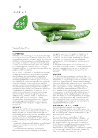 ΠΛΗΡΟΦΟΡΙΕΣ
Η Aloe Vera δεν είναι ένα φυτό εντυπωσιακό στην όψη
και σε πρώτη ματιά μοιάζει με κάκτο, ανήκει όμως στην
κατηγορία των κρίνων. Η Aloe Vera φύεται σε κλίματα με
πολύ ζεστό καλοκαίρι, με συχνές περιόδους ξηρασίας
που μπορεί να διαρκούν ολόκληρους μήνες, όπως π.χ.
η Κούβα, το Μεξικό (Γιουκατάν), η Βραζιλία, η Αφρική
και τα Κανάρια Νησιά. Για να επιβιώσει σ’ αυτές τις
δύσκολες συνθήκες, το φυτό αναπτύσσει στα φύλλα του
μεγάλες αποθήκες υγρασίας.
Από το 2001, η LR αξιοποιεί τις πολύπλευρες ιδιότητες
της Aloe Vera, παράγοντας καλλυντικά προϊόντα και
συμπληρώματα διατροφής με βάση το φυτό και με
υψηλότατες προδιαγραφές ποιότητας. Χάρη στην
ιδιαίτερα υψηλή περιεκτικότητα σε χυμό του φύλλου
Aloe Barbadensis και τα επιλεγμένα ενεργά συστατικά,
τα προϊόντα LR Aloe Vera αποτελούν μια μοναδική
εμπειρία περιποίησης και ευεξίας. Χαρίστε καθημερινά
στην επιδερμίδα σας την αίσθηση περιποίησης που
προσφέρει η μεγάλη ποικιλία των Aloe Vera προϊόντων,
η οποία καλύπτει κάθε ανάγκη περιποίησης. Για τα
προϊόντα περιποίησης Aloe Vera, χρησιμοποιούμε
αποκλειστικά την εσωτερική σάρκα του φυτού. Η
καλλιέργεια της Aloe Vera γίνεται με παραδοσιακές
μεθόδους χωρίς τεχνητά λιπάσματα ή χρήση
φυτοφαρμάκων. Δοκιμασμένα βότανα, εκχυλίσματα
και έλαια εναρμονίζονται εξαιρετικά με το gel Aloe
Vera, προσφέροντας καθαρισμό και φροντίδα στην
επιδερμίδα.
ΠΑΡΑΓΩΓΗ
Η καλλιέργεια της Aloe Vera γίνεται σε τεράστιες
εκτάσεις, οι οποίες είναι πλήρως ενσωματωμένες στο
φυσικό περιβάλλον. Η LR προμηθεύεται το gel του
φύλλου Aloe Vera αποκλειστικά από μια μεγάλη ορεινή
φυτεία του Μεξικού, η οποία συμμετέχει σε τοπικά
προγράμματα κοινωνικής ευθύνης. Το gel αντλείται
από τα φύλλα του φυτού, μέσα από πολλά λεπτομερή
στάδια:
1. Μηχανικός καθαρισμός κάθε φύλλου σε μια δεξαμενή
νερού, για την αφαίρεση των ρύπων και άλλων
υπολειμμάτων.
2. Γίνεται προσεκτική αφαίρεση του πράσινου
εξωτερικού φλοιού από το πάνω και το κάτω άκρο
του φύλλου, για να συγκεντρωθεί το παχύρρευστο
εσωτερικό του φύλλου, το οποίο έχει μορφή gel.
3. Ο χυμός του φύλλου Aloe Vera περνά από φίλτρα
πίεσης και στη συνέχεια ξεκινά μια διαδικασία
καθαρισμού, η οποία περιλαμβάνει πολλά διαδοχικά
βήματα.
4. Η εμφιάλωση του χυμού γίνεται σύμφωνα με τις
σύγχρονες τεχνολογίες και είναι έτοιμος για αποστολή.
Κατά την παραγωγή τηρούνται όλα τα κριτήρια του
Ινστιτούτου IASC (International Aloe Vera Science
Council).
ΠΟΙΟΤΗΤΑ
Η LR δίνει ιδιαίτερη σημασία στην ποιότητα όλων της
των προϊόντων. Τα προϊόντα Aloe Vera εξελίσσονται και
παράγονται με γνώμονα την εξαιρετική ποιότητα. Για το
λόγο αυτό, χρησιμοποιούμε αποκλειστικά την καθαρή
σάρκα του φύλλου Aloe Vera που αποτελεί προϋπόθεση
άριστης ποιότητας. Επιπλέον, δεσμευόμαστε για
την εφαρμογή ήπιων μεθόδων επεξεργασίας, ώστε
να διατηρηθούν ανέπαφα τα πολύτιμα συστατικά.
Η LR διακρίνεται για την υψηλή περιεκτικότητα των
προϊόντων της σε gel Aloe Vera, ξεχωρίζοντας από τα
ομοειδή προϊόντα της αγοράς. Κάθε χρόνο, όλα τα
Aloe Vera προϊόντα της LR υποβάλλονται σε συνεχείς
ελέγχους από το Ινστιτούτο IASC (International Aloe
Vera Science Council). Η επιτυχία πιστοποιείται εδώ
και πολλά χρόνια με την απονομή της πολυπόθητης
σφραγίδας ποιότητας του IASC.
ΠΛΗΡΟΦΟΡΙΕΣ ΓΙΑ ΤΑ ΣΥΣΤΑΤΙΚΑ
Στις παραδοσιακές περιοχές καλλιέργειάς της, η
Aloe Vera θεωρείται εδώ και εκατοντάδες χρόνια ένα
θαυματουργό, πολυχρηστικό συστατικό για εσωτερική
και εξωτερική χρήση, ιδιαίτερα για καλλυντικούς και
φαρμακευτικούς σκοπούς.
Για να αντέξει και στις πιο αντίξοες συνθήκες
ξηρασίας και υψηλής θερμοκρασίας, η Aloe Vera έχει
την ικανότητα να αποθηκεύει στα φύλλα της νερό
και απαραίτητα θρεπτικά συστατικά. Τα ευεργετικά
αποτελέσματα στον ανθρώπινο οργανισμό ανάγονται
σε πανάρχαιες παραδόσεις από την εποχή της
Νεφερτίτης και της Κλεοπάτρας, και αποτελούν τη βάση
της περιποιητικής και αναζωογονητικής δράσης των
Aloe Vera προϊόντων περιποίησης της LR.
Το φυτό Aloe Vera
Product Manual 2018 GR.indb 9 20-Dec-17 11:02:51 AM
 
