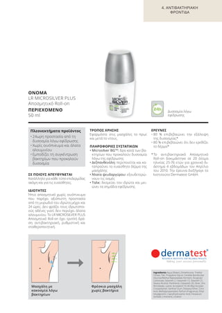 ΣΕ ΠΟΙΟΥΣ ΑΠΕΥΘΥΝΕΤΑΙ
Κατάλληλο για κάθε τύπο επιδερμίδας
ακόμη και για τις ευαίσθητες.
ΙΔΙΟΤΗΤΕΣ
Ήπιο αποσμητικό χωρίς οινόπνευμα
που παρέχει αξιόπιστη προστασία
από τη μυρωδιά του ιδρώτα μέχρι και
24 ώρες. Δεν φράζει τους ιδρωτοποι-
ούς αδένες γιατί δεν περιέχει άλατα
αλουμινίου. Το LR MICROSILVER PLUS
Αποσμητικό Roll-on έχει τριπλή δρά-
ση: αντιβακτηριακή, ρυθμιστική και
σταθεροποιητική.
ΤΡΟΠΟΣ ΧΡΗΣΗΣ
Εφαρμόστε στις μασχάλες το πρωί
και μετά το ντους.
ΠΛΗΡΟΦΟΡΙΕΣ ΣΥΣΤΑΤΙΚΩΝ
• Microsilver BGTM
: δρα κατά των βα-
κτηρίων που προκαλούν δυσοσμία
λόγω της εφίδρωσης
• Δεξπανθενόλη: περιποιείται και κα-
ταπραΰνει το ευαίσθητο δέρμα της
μασχάλης
• Άλατα ψευδαργύρου: εξουδετερώ-
νουν τις οσμές
• Ταλκ: δεσμεύει τον ιδρώτα και μει-
ώνει τα σημάδια εφίδρωσης
ΕΡΕΥΝΕΣ
• 80 % επιβεβαιώνει την εξάλειψη
της δυσοσμίας*
• 80 % επιβεβαιώνει ότι δεν ερεθίζει
το δέρμα*
*Το αντιβακτηριακό Aποσμητικό
Roll-on δοκιμάστηκε σε 20 άτομα
ηλικίας 25-76 ετών για χρονικό δι-
άστημα 4 εβδομάδων τον Απρίλιο
του 2010. Την έρευνα διεξήγαγε το
Ινστιτούτο Dermatest GmbH.
ΟΝΟΜΑ
LR MICROSILVER PLUS
Αποσμητικό Roll-on
ΠΕΡΙΕΧΟΜΕΝΟ
50 ml
Πλεονεκτήματα προϊόντος
• 24ωρη προστασία από τη
δυσοσμία λόγω εφίδρωσης
• Χωρίς οινόπνευμα και άλατα
αλουμινίου
• Εμποδίζει τη συγκέντρωση
βακτηρίων που προκαλούν
δυσοσμία
Ingredients Aqua (Water), Dimethicone, Triethyl
Citrate, Talc, Propylene Glycol, Candida Bombicola/
Glucose/Methyl Rapeseedate Ferment, Dicaprylyl
Carbonate, Steareth-2, Ceteareth-12, Steareth-21,
Stearyl Alcohol, Panthenol, Ceteareth-20, Silver, Zinc
Ricinoleate, Lysine, Acrylates/C10-30 Alkyl Acrylate
Crosspolymer, Xanthan Gum, Distearyl Ether, Citric
Acid, Methylpropanediol, Parfum (Fragrance), Ethyl-
hexylglycerin, Caprylhydroxamic Acid, Potassium
Sorbate, Limonene, Linalool
Μασχάλη με
κακοσμία λόγω
βακτηρίων
Φρέσκια μασχάλη
χωρίς βακτήρια
Δυσοσμία λόγω
εφίδρωσης
4. ΑΝΤΙΒΑΚΤΗΡΙΑΚΗ
ΦΡΟΝΤΙΔΑ
Product Manual 2018 GR.indb 91 20-Dec-17 11:10:21 AM
 