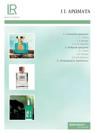 1. Γυναικεία αρώματα
1.1 Stars
1.2 Design
1.3 LR Classics
2. Ανδρικά αρώματα
2.1 Stars
2.2 Design
2.3 LR Classics
3. Πληροφορίες προϊόντων
I I. ΑΡΩΜΑΤΑ
Product Manual 2018 GR.indb 93 20-Dec-17 11:10:29 AM
 