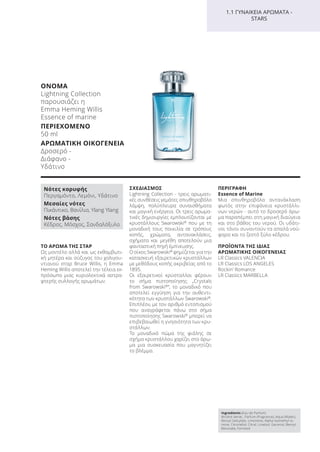 ΤΟ ΑΡΩΜΑ ΤΗΣ ΣΤΑΡ
Ως μοντέλο αλλά και ως εκθαμβωτι-
κή μητέρα και σύζυγος του χολιγου-
ντιανού σταρ Bruce Willis, η Emma
Heming Willis αποτελεί την τέλεια εκ-
πρόσωπο μιας κυριολεκτικά αστρα-
φτερής συλλογής αρωμάτων.
ΣΧΕΔΙΑΣΜΟΣ
Lightning Collection - τρεις αρωματι-
κές συνθέσεις γεμάτες σπινθηροβόλο
λάμψη, πολύπλευρα συναισθήματα
και μαγική ενέργεια. Οι τρεις αρωμα-
τικές δημιουργίες εμπλουτίζονται με
κρυστάλλους Swarowski®
που με τη
μοναδική τους ποικιλία σε τρόπους
κοπής, χρώματα, αντανακλάσεις,
σχήματα και μεγέθη αποτελούν μια
φανταστική πηγή έμπνευσης.
Ο οίκος Swarowski®
φημίζεται για την
κατασκευή εξαιρετικών κρυστάλλων
με μεθόδους κοπής ακριβείας από το
1895.
Οι εξαιρετικοί κρύσταλλοι φέρουν
το σήμα πιστοποίησης „Crystals
from Swarowski®
“, το μοναδικό που
αποτελεί εγγύηση για την αυθεντι-
κότητα των κρυστάλλων Swarowski®
.
Επιπλέον, με τον αριθμό εντοπισμού
που αναγράφεται πάνω στο σήμα
πιστοποίησης Swarowski®
μπορεί να
επιβεβαιωθεί η γνησιότητα των κρυ-
στάλλων.
Το μοναδικό πώμα της φιάλης σε
σχήμα κρυστάλλου χαρίζει στο άρω-
μα μια συσκευασία που μαγνητίζει
το βλέμμα.
ΠΕΡΙΓΡΑΦΗ
Εssence of Marine
Μια σπινθηροβόλα αντανάκλαση
φωτός στην επιφάνεια κρυστάλλι-
νων νερών - αυτό το δροσερό άρω-
μα παραπέμπει στη μαγική διαύγεια
και στο βάθος του νερού. Οι υδάτι-
νοι τόνοι συναντούν τα απαλά νού-
φαρα και το ζεστό ξύλο κέδρου.
ΠΡΟΪΟΝΤΑ ΤΗΣ ΙΔΙΑΣ
ΑΡΩΜΑΤΙΚΗΣ ΟΙΚΟΓΕΝΕΙΑΣ
LR Classics VALENCIA
LR Classics LOS ANGELES
Rockin’ Romance
LR Classics MARBELLA
Ingredients (Eau de Parfum)
Alcohol denat., Parfum (Fragrance), Aqua (Water),
Benzyl Salicylate, Limonene, Alpha-Isomethyl Io-
none, Citronellol, Citral, Linalool, Geraniol, Benzyl
Benzoate, Farnesol
Νότες κορυφής
Περγαμόντο, Λεμόνι, Υδάτινο
Μεσαίες νότες
Πικάντικο, Βανίλια, Ylang Ylang
Νότες βάσης
Κέδρος, Μόσχος, Σανδαλόξυλο
1.1 ΓΥΝΑΙΚΕΙΑ ΑΡΩΜΑΤΑ -
STARS
ΟΝΟΜΑ
Lightning Collection
παρουσιάζει η
Emma Heming Willis
Essence of marine
ΠΕΡΙΕΧΟΜΕΝΟ
50 ml
ΑΡΩΜΑΤΙΚΗ ΟΙΚΟΓΕΝΕΙΑ
Δροσερό -
Διάφανο -
Υδάτινο
Product Manual 2018 GR.indb 99 20-Dec-17 11:10:49 AM
 