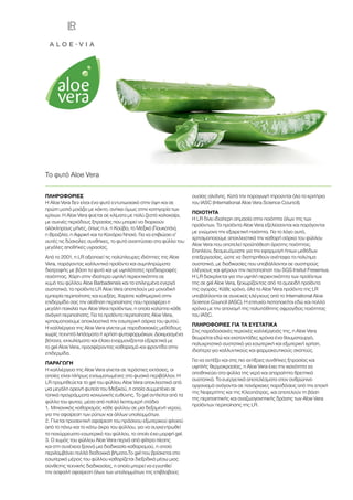 ΠΛΗΡΟΦΟΡΙΕΣ
Η Aloe Vera δεν είναι ένα φυτό εντυπωσιακό στην όψη και σε
πρώτη ματιά μοιάζει με κάκτο, ανήκει όμως στην κατηγορία των
κρίνων. Η Aloe Vera φύεται σε κλίματα με πολύ ζεστό καλοκαίρι,
με συχνές περιόδους ξηρασίας που μπορεί να διαρκούν
ολόκληρους μήνες, όπως π.χ. η Κούβα, το Μεξικό (Γιουκατάν),
η Βραζιλία, η Αφρική και τα Κανάρια Νησιά. Για να επιβιώσει σ’
αυτές τις δύσκολες συνθήκες, το φυτό αναπτύσσει στα φύλλα του
μεγάλες αποθήκες υγρασίας.
Από το 2001, η LR αξιοποιεί τις πολύπλευρες ιδιότητες της Aloe
Vera, παράγοντας καλλυντικά προϊόντα και συμπληρώματα
διατροφής με βάση το φυτό και με υψηλότατες προδιαγραφές
ποιότητας. Χάρη στην ιδιαίτερα υψηλή περιεκτικότητα σε
χυμό του φύλλου Aloe Barbadensis και τα επιλεγμένα ενεργά
συστατικά, τα προϊόντα LR Aloe Vera αποτελούν μια μοναδική
εμπειρία περιποίησης και ευεξίας. Χαρίστε καθημερινά στην
επιδερμίδα σας την αίσθηση περιποίησης που προσφέρει η
μεγάλη ποικιλία των Aloe Vera προϊόντων, η οποία καλύπτει κάθε
ανάγκη περιποίησης. Για τα προϊόντα περιποίησης Aloe Vera,
χρησιμοποιούμε αποκλειστικά την εσωτερική σάρκα του φυτού.
Η καλλιέργεια της Aloe Vera γίνεται με παραδοσιακές μεθόδους
χωρίς τεχνητά λιπάσματα ή χρήση φυτοφαρμάκων. Δοκιμασμένα
βότανα, εκχυλίσματα και έλαια εναρμονίζονται εξαιρετικά με
το gel Aloe Vera, προσφέροντας καθαρισμό και φροντίδα στην
επιδερμίδα.
ΠΑΡΑΓΩΓΗ
Η καλλιέργεια της Aloe Vera γίνεται σε τεράστιες εκτάσεις, οι
οποίες είναι πλήρως ενσωματωμένες στο φυσικό περιβάλλον. Η
LR προμηθεύεται το gel του φύλλου Aloe Vera αποκλειστικά από
μια μεγάλη ορεινή φυτεία του Μεξικού, η οποία συμμετέχει σε
τοπικά προγράμματα κοινωνικής ευθύνης. Το gel αντλείται από τα
φύλλα του φυτού, μέσα από πολλά λεπτομερή στάδια:
1.	Μηχανικός καθαρισμός κάθε φύλλου σε μια δεξαμενή νερού,
για την αφαίρεση των ρύπων και άλλων υπολειμμάτων.
2.	Γίνεται προσεκτική αφαίρεση του πράσινου εξωτερικού φλοιού
από το πάνω και το κάτω άκρο του φύλλου, για να συγκεντρωθεί
το παχύρρευστο εσωτερικό του φύλλου, το οποίο έχει μορφή gel.
3.	Ο χυμός του φύλλου Aloe Vera περνά από φίλτρα πίεσης
και στη συνέχεια ξεκινά μια διαδικασία καθαρισμού, η οποία
περιλαμβάνει πολλά διαδοχικά βήματα.Το gel που βρίσκεται στο
εσωτερικό μέρος του φύλλου καθαρίζεται διεξοδικά μέσω μιας
σύνθετης τεχνικής διαδικασίας, η οποία μπορεί να εγγυηθεί
την ασφαλή αφαίρεση όλων των υπολειμμάτων της επιβλαβούς
ουσίας αλοΐνης. Κατά την παραγωγή τηρούνται όλα τα κριτήρια
του IASC (International Aloe Vera Science Council).
ΠΟΙΟΤΗΤΑ
Η LR δίνει ιδιαίτερη σημασία στην ποιότητα όλων της των
προϊόντων. Τα προϊόντα Aloe Vera εξελίσσονται και παράγονται
με γνώμονα την εξαιρετική ποιότητα. Για το λόγο αυτό,
χρησιμοποιούμε αποκλειστικά την καθαρή σάρκα του φύλλου
Aloe Vera που αποτελεί προϋπόθεση άριστης ποιότητας.
Επιπλέον, δεσμευόμαστε για την εφαρμογή ήπιων μεθόδων
επεξεργασίας, ώστε να διατηρηθούν ανέπαφα τα πολύτιμα
συστατικά, με διαδικασίες που υποβάλλονται σε αυστηρούς
ελέγχους και φέρουν την πιστοποίηση του SGS Insitut Fresenius.
Η LR διακρίνεται για την υψηλή περιεκτικότητα των προϊόντων
της σε gel Aloe Vera, ξεχωρίζοντας από τα ομοειδή προϊόντα
της αγοράς. Κάθε χρόνο, όλα τα Aloe Vera προϊόντα της LR
υποβάλλονται σε συνεχείς ελέγχους από το International Aloe
Science Council (IASC). Η επιτυχία πιστοποιείται εδώ και πολλά
χρόνια με την απονομή της πολυπόθητης σφραγίδας ποιότητας
του IASC.
ΠΛΗΡΟΦΟΡΙΕΣ ΓΙΑ ΤΑ ΣΥΣΤΑΤΙΚΑ
Στις παραδοσιακές περιοχές καλλιέργειάς της, η Aloe Vera
θεωρείται εδώ και εκατοντάδες χρόνια ένα θαυματουργό,
πολυχρηστικό συστατικό για εσωτερική και εξωτερική χρήση,
ιδιαίτερα για καλλυντικούς και φαρμακευτικούς σκοπούς.
Για να αντέξει και στις πιο αντίξοες συνθήκες ξηρασίας και
υψηλής θερμοκρασίας, η Aloe Vera έχει την ικανότητα να
αποθηκεύει στα φύλλα της νερό και απαραίτητα θρεπτικά
συστατικά. Τα ευεργετικά αποτελέσματα στον ανθρώπινο
οργανισμό ανάγονται σε πανάρχαιες παραδόσεις από την εποχή
της Νεφερτίτης και της Κλεοπάτρας, και αποτελούν τη βάση
της περιποιητικής και αναζωογονητικής δράσης των Aloe Vera
προϊόντων περιποίησης της LR.
Το φυτό Aloe Vera
 