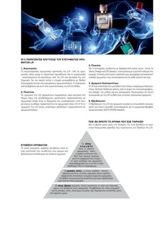 ΟΙ 5 ΠΑΡΆΓΟΝΤΕΣ ΕΠΙΤΥΧΊΑΣ ΤΟΥ ΣΥΣΤΉΜΑΤΟΣ ΑΡΩ-
ΜΆΤΩΝ LR
1. Δημιουργία:
Οι πρωτοποριακές αρωματικές προτάσεις της LR - από τις αρω-
ματικές νότες μέχρι τη στρατηγική προώθησης και τη συσκευασία
- αναπτύσσονται εξ ολοκλήρου από την LR στα κεντρικά της στη
Γερμανία. Για τον σκοπό αυτόν η εταιρία συνεργάζεται με διεθνή
δημιουργικά κέντρα και κορυφαίους αρωματοποιούς. Η παραγωγή
γίνεται βεβαίως και αυτή στις εγκαταστάσεις της LR στο Ahlen.
2. Ποιότητα:
Τα αρώματα της LR παραμένουν περισσότερη ώρα ζωντανά στο
δέρμα λόγω της αποδεδειγμένα υψηλότερης περιεκτικότητας σε
αρωματικά έλαια. Ενώ τα Αρώματα που κυκλοφορούν στην αγο-
ρά έχουν συνήθως περιεκτικότητα σε αρωματικά έλαια 10-14 % τα
αρώματα της LR έχουν μετρήσιμα υψηλότερη περιεκτικότητα σε
αρωματικά έλαια.
3. Ποικιλία
Με 3 κατηγορίες προϊόντων με διαφορετικό εύρος τιμών - όπως τα
Stars, Design και LR Classics - επιτυγχάνουμε ευρύτατη κάλυψη της
αγοράς. Η καλά μελετημένη πρότασή μας προσφέρει αποκλειστική
ποικιλία αρωμάτων που ανταποκρίνονται σε κάθε γούστο και τιμή.
4. Αρώματα διασημοτήτων:
Η LR έχει αναπτύξει ένα μοναδικό στον κόσμο πρόγραμμα διασημο-
τήτων. Αστέρια διεθνούς φήμης από το χώρο του κινηματογράφου,
του design, της μόδας και της ψυχαγωγίας δημιουργούν σε στενή
συνεργασία με την LR τα δικά τους εντελώς προσωπικά αρώματα.
5. Εξειδίκευση:
Η εξειδίκευση της LR στα αρώματα τυγχάνει εντυπωσιακής αναγνώ-
ρισης και έχουν προταθεί επανηλειμμένα για τα γερμανικά βραβεία
αρωματοποιίας DUFT STARS Awards.
ΠΏΣ ΘΑ ΒΡΕΊΤΕ ΤΟ ΆΡΩΜΑ ΠΟΥ ΣΑΣ ΤΑΙΡΙΆΖΕΙ
Θα το βρείτε μόνο μέσω της δοκιμής. Σε αυτό βοηθούν τα πρα-
κτικά δοκιμαστικά φιαλίδια που περιέχονται στο Starbox της LR.
ΣΎΝΘΕΣΗ ΑΡΩΜΆΤΩΝ
Οι νότες κορυφής, καρδιάς και βάσης είναι τα
τρία συστατικά που συνθέτουν ένα άρωμα και
ξεδιπλώνονται διαδοχικά σε απόλυτη αρμονία:
Οι νότες
κ ο ρ υ φ ή ς
είναι οι πρώτες
αρωματικές νότες,
η αρχική εντύπωση που
δίνει ένα άρωμα αμέσως
μετάτηνεφαρμογήτου.Ηπρώ-
τη αυτή αντίληψη του αρώματος
είναι καθοριστική για το αν θα το απο-
δεχθούμεήθατοαπορρίψουμε.
Οι μεσαίες νότες - οι νότες καρδιάς - απελευ-
θερώνονται όταν οι νότες κορυφής έχουν σχεδόν
εξαφανιστεί.Αποτελούντοκυρίωςσώματουαρώματος
(τοβάθοςτου)καιγίνονταιαντιληπτέςγιαπολύπερισσότερη
ώρααπότιςνότεςκορυφής.
Οι νότες βάσης (χαμηλές νότες) αποτελούν το τρίτο και τελευταίο
μέρος της σύνθεσης ενός αρώματος. Περιβάλλουν τις νότες κορυφής
και τις μεσαίες νότες, είναι όμως οι μόνες που παραμένουν αντιληπτές μετά
απόαρκετέςώρες.
 