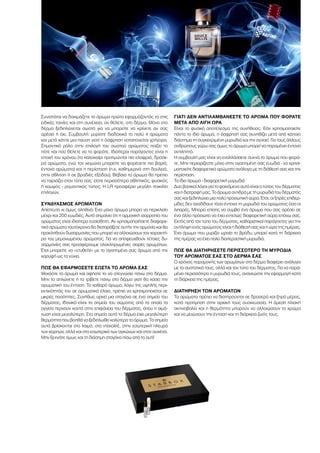 Συνιστάται να δοκιμάζετε το άρωμα πρώτα εφαρμόζοντάς το στις
ειδικές ταινίες και στη συνέχεια, αν θέλετε, στο δέρμα. Μόνο στο
δέρμα ξεδιπλώνεται σωστά για να μπορείτε να κρίνετε αν σας
αρέσει ή όχι. Συμβουλή: μυρίστε διαδοχικά το πολύ 4 αρώματα
και μετά κάντε μια παύση γιατί η όσφρηση καταπονείται γρήγορα.
Σημαντικό ρόλο στην επιλογή του σωστού αρώματος παίζει το
πότε και πού θέλετε να το φοράτε. Ιδιαίτεροι παράγοντες είναι η
εποχή του χρόνου (το καλοκαίρι προτιμώνται πιο ελαφριά, δροσε-
ρά αρώματα, ενώ τον χειμώνα μπορείτε να φορέσετε πιο βαριά,
έντονα αρώματα) και η περίσταση (π.χ. καθημερινά στη δουλειά,
στην άθληση ή σε βραδιές εξόδου). Βέβαια το άρωμα θα πρέπει
να ταιριάζει στον τύπο σας: είστε περισσότερο αθλητικός, φυσικός
ή κομψός - ρομαντικός τύπος; Η LR προσφέρει μεγάλη ποικιλία
επιλογών.
ΣΥΝΔΥΑΣΜΌΣ ΑΡΩΜΆΤΩΝ
Απίστευτο κι όμως αληθινό: Ένα μόνο άρωμα μπορεί να περικλείει
μέχρι και 200 ευωδιές. Αυτό σημαίνει ότι η αρμονική ισορροπία του
αρώματος είναι ιδιαίτερα ευαίσθητη. Αν χρησιμοποιήσετε διαφορε-
τικά αρώματα ταυτόχρονα θα διαταράξετε αυτήν την αρμονία και θα
προκληθούν δυσαρμονίες που μπορεί να αλλοιώσουν τον χαρακτή-
ρα του μεμονωμένου αρώματος. Για να αποφευχθούν τέτοιες δυ-
σαρμονίες σας προσφέρουμε ολοκληρωμένες σειρές αρωμάτων.
Έτσι μπορείτε να «ντυθείτε» με το αγαπημένο σας άρωμα από την
κορυφή ως τα νύχια.
ΠΏΣ ΘΑ ΕΦΑΡΜΌΣΕΤΕ ΣΩΣΤΆ ΤΟ ΆΡΩΜΆ ΣΑΣ
Ψεκάστε το άρωμα και αφήστε το να στεγνώσει πάνω στο δέρμα.
Μην το απλώνετε ή το τρίβετε πάνω στο δέρμα γιατί θα χάσει την
αρωματική του ένταση. Το καθαρό άρωμα, λόγω της υψηλής περι-
εκτικότητάς του σε αρωματικά έλαια, πρέπει να χρησιμοποιείται σε
μικρές ποσότητες. Συνήθως αρκεί μια σταγόνα σε ένα σημείο του
δέρματος. Ιδανικά είναι τα σημεία του σώματος από τα οποία τα
αγγεία περνούν κοντά στην επιφάνεια του δέρματος, όπου η αιμά-
τωση είναι μεγαλύτερη. Στα σημεία αυτά το δέρμα έχει μεγαλύτερη
θερμότητα που βοηθά να ξεδιπλωθεί καλύτερα το άρωμα. Τα σημεία
αυτά βρίσκονται στο λαιμό, στο ντεκολτέ, στην εσωτερική πλευρά
των καρπών, αλλά και στο εσωτερικό των αγκώνων και στον αυχένα.
Μην ξεχνάτε όμως και τη διάσημη σταγόνα πίσω από το αυτί!
ΓΙΑΤΊ ΔΕΝ ΑΝΤΙΛΑΜΒΆΝΕΣΤΕ ΤΟ ΆΡΩΜΑ ΠΟΥ ΦΟΡΆΤΕ
ΜΕΤΆ ΑΠΌ ΛΊΓΗ ΏΡΑ
Είναι το φυσικό αποτέλεσμα της συνήθειας. Εάν χρησιμοποιείτε
πάντα το ίδιο άρωμα, η όσφρησή σας συνηθίζει μετά από κάποιο
διάστημα τη συγκεκριμένη μυρωδιά και την αγνοεί. Για τους άλλους
ανθρώπους γύρω σας όμως το άρωμα μπορεί να παραμένει έντονα
αντιληπτό.
Η συμβουλή μας είναι να εναλλάσσετε συχνά το άρωμα που φορά-
τε. Μην περιορίζεστε μόνο στην αγαπημένη σας ευωδιά - να χρησι-
μοποιείτε διαφορετικά αρώματα ανάλογα με τη διάθεσή σας και την
περίσταση.
Το ίδιο άρωμα - διαφορετική μυρωδιά
Δυο βασικοί λόγοι για το φαινόμενο αυτό είναι ο τύπος του δέρματος
και η διατροφή μας. Το άρωμα αντιδρά με τη μυρωδιά του δέρματός
σας και ξεδιπλώνει μια πολύ προσωπική αύρα. Έτσι, οι ξηρές επιδερ-
μίδες δεν αναδίδουν τόσο έντονα τη μυρωδιά του αρώματος όσο οι
λιπαρές. Μπορεί επίσης να συμβεί ένα άρωμα που σας αρέσει σε
ένα άλλο πρόσωπο να έχει εντελώς διαφορετική αύρα επάνω σας.
Εκτός από τον τύπο του δέρματος, καθοριστικοί παράγοντες για την
αντίληψη ενός αρώματος είναι η διάθεσή σας και η ώρα της ημέρας.
Ένα άρωμα που μυρίζει ωραία το βράδυ, μπορεί κατά τη διάρκεια
της ημέρας να έχει πολύ διαπεραστική μυρωδιά.
ΠΏΣ ΘΑ ΔΙΑΤΗΡΉΣΕΤΕ ΠΕΡΙΣΣΌΤΕΡΟ ΤΗ ΜΥΡΩΔΙΆ
ΤΟΥ ΑΡΏΜΑΤΌΣ ΣΑΣ ΣΤΟ ΔΈΡΜΑ ΣΑΣ
Ο χρόνος παραμονής των αρωμάτων στο δέρμα διαφέρει ανάλογα
με τα συστατικά τους, αλλά και τον τύπο του δέρματος. Για να παρα-
μένει περισσότερο η μυρωδιά τους, ανανεώστε την εφαρμογή κατά
τη διάρκεια της ημέρας.
ΔΙΑΤΉΡΗΣΗ ΤΩΝ ΑΡΩΜΆΤΩΝ
Τα αρώματα πρέπει να διατηρούνται σε δροσερό και ξηρό μέρος,
κατά προτίμηση στην αρχική τους συσκευασία. Η άμεση ηλιακή
ακτινοβολία και η θερμότητα μπορούν να αλλοιώσουν το χρώμα
και να μειώσουν την ένταση και τη διάρκεια ζωής τους.
 