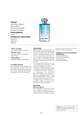 106
ΤΟ ΆΡΩΜΑ ΤΗΣ ΣΤΑΡ
Ως μοντέλο αλλά και ως εκθαμβωτική μη-
τέρα και σύζυγος του χολιγουντιανού σταρ
Bruce Willis, η Emma Heming Willis αποτε-
λεί την τέλεια εκπρόσωπο μιας κυριολεκτι-
κά αστραφτερής συλλογής αρωμάτων.
ΣΧΕΔΙΑΣΜΌΣ
Lightning Collection - τρεις αρωματικές συν-
θέσεις γεμάτες σπινθηροβόλο λάμψη, πολύ-
πλευρα συναισθήματα και μαγική ενέργεια.
Οι τρεις αρωματικές δημιουργίες εμπλου-
τίζονται με κρυστάλλους Swarowski®
που
με τη μοναδική τους ποικιλία σε τρόπους
κοπής, χρώματα, αντανακλάσεις, σχήματα
και μεγέθη αποτελούν μια φανταστική πηγή
έμπνευσης.
Ο οίκος Swarowski®
φημίζεται για την κα-
τασκευή εξαιρετικών κρυστάλλων με μεθό-
δους κοπής ακριβείας από το 1895.
Οι εξαιρετικοί κρύσταλλοι φέρουν το σήμα
πιστοποίησης „Crystals from Swarowski®
“,
το μοναδικό που αποτελεί εγγύηση για
την αυθεντικότητα των κρυστάλλων
Swarowski®
. Επιπλέον, με τον αριθμό εντο-
πισμού που αναγράφεται πάνω στο σήμα
πιστοποίησης Swarowski®
μπορεί να επιβε-
βαιωθεί η γνησιότητα των κρυστάλλων.
Το μοναδικό πώμα της φιάλης σε σχήμα
κρυστάλλου χαρίζει στο άρωμα μια συ-
σκευασία που μαγνητίζει το βλέμμα.
ΠΕΡΙΓΡΑΦΉ
Εssence of Marine
Μια σπινθηροβόλα αντανάκλαση φωτός
στην επιφάνεια κρυστάλλινων νερών -
αυτό το δροσερό άρωμα παραπέμπει στη
μαγική διαύγεια και στο βάθος του νερού.
Οι υδάτινοι τόνοι συναντούν τα απαλά νού-
φαρα και το ζεστό ξύλο κέδρου.
ΠΡΟΪΌΝΤΑ ΤΗΣ ΊΔΙΑΣ ΑΡΩΜΑΤΙΚΉΣ
ΟΙΚΟΓΈΝΕΙΑΣ
LR Classics VALENCIA
LR Classics LOS ANGELES
Rockin’ Romance
LR Classics MARBELLA
Ingredients (Eau de Parfum) Alcohol denat., Parfum
(Fragrance), Aqua (Water), Benzyl Salicylate, Limonene,
Alpha-Isomethyl Ionone, Citronellol, Citral, Linalool,
Geraniol, Benzyl Benzoate
Νότες κορυφής
Περγαμόντο, Λεμόνι, Υδάτινο
Μεσαίες νότες
Πικάντικο, Κρίνος της Κοιλάδας,
Ylang Ylang
Νότες βάσης
Κέδρος, Μόσχος, Σανδαλόξυλο
ΌΝΟΜΑ
Lightning Collection
παρουσιάζει η
Emma Heming Willis
Essence of marine
ΠΕΡΙΕΧΌΜΕΝΟ
50 ml
ΑΡΩΜΑΤΙΚΉ ΟΙΚΟΓΈΝΕΙΑ	
Δροσερό -
Διάφανο -
Υδάτινο
 