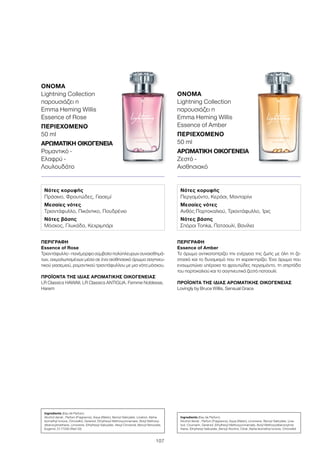 107
ΠΕΡΙΓΡΑΦΉ
Εssence of Rose
Τριαντάφυλλο - πανέμορφο σύμβολο πολύπλευρων συναισθημά-
των, αιχμαλωτισμένων μέσα σε ένα αισθησιακό άρωμα σαγηνευ-
τικού γιασεμιού, ρομαντικού τριαντάφυλλου με μια νότα μόσχου.
ΠΡΟΪΌΝΤΑ ΤΗΣ ΊΔΙΑΣ ΑΡΩΜΑΤΙΚΉΣ ΟΙΚΟΓΈΝΕΙΑΣ
LR Classics HAWAII, LR Classics ANTIGUA, Femme Noblesse,
Harem
ΌΝΟΜΑ
Lightning Collection
παρουσιάζει η
Emma Heming Willis
Essence of Rose
ΠΕΡΙΕΧΌΜΕΝΟ
50 ml
ΑΡΩΜΑΤΙΚΉ ΟΙΚΟΓΈΝΕΙΑ	
Ρομαντικό -
Ελαφρύ -
Λουλουδάτο
Ingredients (Eau de Parfum)
Alcohol denat., Parfum (Fragrance), Aqua (Water), Benzyl Salicylate, Linalool, Alpha-
Isomethyl Ionone, Citronellol, Geraniol, Ethylhexyl Methoxycinnamate, Butyl Methoxy-
dibenzoylmethane, Limonene, Ethylhexyl Salicylate, Hexyl Cinnamal, Benzyl Benzoate,
Eugenol, CI 17200 (Red 33)
Νότες κορυφής
Πράσινο, Φρουτώδες, Γιασεμί
Μεσαίες νότες
Τριαντάφυλλο, Πικάντικο, Πουδρένιο
Νότες βάσης
Μόσχος, Γλυκάδα, Κεχριμπάρι
ΠΕΡΙΓΡΑΦΉ
Εssence of Amber
Το άρωμα αντικατοπτρίζει την ενέργεια της ζωής με όλη τη ζε-
στασιά και το δυναμισμό που τη χαρακτηρίζει. Ένα άρωμα που
ενσωματώνει υπέροχα το φρουτώδες περγαμόντο, τη σπιρτάδα
του πορτοκαλιού και το σαγηνευτικά ζεστό πατσουλί.
ΠΡΟΪΌΝΤΑ ΤΗΣ ΊΔΙΑΣ ΑΡΩΜΑΤΙΚΉΣ ΟΙΚΟΓΈΝΕΙΑΣ
Lovingly by Bruce Willis, Sensual Grace
ΌΝΟΜΑ
Lightning Collection
παρουσιάζει η
Emma Heming Willis
Essence of Amber
ΠΕΡΙΕΧΌΜΕΝΟ
50 ml
ΑΡΩΜΑΤΙΚΉ ΟΙΚΟΓΈΝΕΙΑ	
Ζεστό -
Αισθησιακό
Νότες κορυφής
Περγαμόντο, Κεράσι, Μανταρίνι
Μεσαίες νότες
Ανθός Πορτοκαλιού, Τριαντάφυλλο, Ίρις
Νότες βάσης
Σπόροι Tonka, Πατσουλί, Βανίλια
Ingredients (Eau de Parfum)
Alcohol denat., Parfum (Fragrance), Aqua (Water), Limonene, Benzyl Salicylate, Lina-
lool, Coumarin, Geraniol, Ethylhexyl Methoxycinnamate, Butyl Methoxydibenzoylme-
thane, Ethylhexyl Salicylate, Benzyl Alcohol, Citral, Alpha-Isomethyl Ionone, Citronellol
 