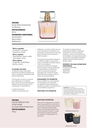 109
ΤΟ ΆΡΩΜΑ ΤΟΥ STAR
Ο σχεδιαστής μόδας Guido Maria
Kretschmer είναι διάσημος διεθνώς στο
χώρο της γυναικείας και ανδρικής μόδας
εδώ και πολλά χρόνια.
Οι δημιουργίες του έχουν ως γνώμονα
τους ανθρώπους που τις φορούν.
Όμως, σημαντικό για μια ολοκληρωμένη
εμφάνιση είναι και ένα άρωμα που να
υπογραμμίζει την προσωπικότητα.
Ο σχεδιαστής δηλώνει:
«Πρέπει να αγαπά κανείς τους
ανθρώπους, να μπαίνει στη θέση τους και
να τους συγκινεί με τις σχεδιαστικές του
δημιουργίες. Το ίδιο ισχύει και με ένα καλό
άρωμα. Δεν θέλω μόνο να σαγηνεύω,
θέλω να συγκινώ».
Το άρωμα είναι μια μοναδική εμπειρία για
τις αισθήσεις. Αγγίζει την ψυχή, ξυπνά
μνήμες, συναρπάζει και αναδίδει χαρά για
τη ζωή, ενώ ταυτόχρονα
αποτελεί μέσο στιλιστικής έκφρασης.
Όπως ένα ρούχο, το άρωμα αναδεικνύει
την προσωπικότητα. Ως σχεδιαστής
μόδας, μια προσωπική αρωματική
δημιουργία ήταν το όνειρο του Guido
Maria Kretschmer για χρόνια. Τώρα, το
όνειρό του πραγματοποιήθηκε.
ΣΧΕΔΙΑΣΜΌΣ ΤΟΥ ΑΡΩΜΑΤΟΣ
Όπως οι κολεξιόν του, τα δυο αρώματά
του Guido φέρουν την προσωπική
του σφραγίδα: στιλάτη και διαχρονική
κομψότητα, προσοχή στη λεπτομέρεια και
μια πνοή διεθνούς κομψότητας.
ΠΕΡΙΓΡΑΦΉ ΤΟΥ ΑΡΩΜΑΤΟΣ
Το γυναικείο του άρωμα είναι μια
χαρακτηριστική σύνθεση. Η διακριτική
αποπλάνηση συναντά τη διαχρονική
κομψότητα , από τις νότες κορυφής έως
τις νότες βάσης. Ένα αρωματικό μπουκέτο
από μανταρίνι, τριαντάφυλλο και βανίλια
χαρίζει στο άρωμα σαγηνευτικούς και
ζεστούς τόνους.
ΠΡΟΪΌΝΤΑ ΤΗΣ ΊΔΙΑΣ ΑΡΩΜΑΤΙΚΉΣ
ΟΙΚΟΓΈΝΕΙΑΣ
LR Classics SANTORINI
beautyqueen
Heart  Soul
Pseudonym
Νότες κορυφής
Περγαμόντο, μανταρίνι,
δαμάσκηνο, αχλάδι
Νότες καρδιάς
Τριαντάφυλλο, γιασεμί, ανθός
πορτοκαλιού, λωτός
Νότες βάσης
Κεχριμπάρι, σανδαλόξυλο,
βανίλια, μόσχος
ΌΝΟΜΑ	
HAUTE PARFUM FOR
YOUR HOME
by Guido Maria Kretschmer
ΠΕΡΙΕΧΌΜΕΝΟ	
310 g
ΠΕΡΙΓΡΑΦΗ ΠΡΟΪΟΝΤΟΣ
Εκτός από την επιδερμίδα σας, μπορείτε
τώρα να αρωματίσετε και το σπίτι σας με
το αγαπημένο σας άρωμα. Εμπνευσμένα
από την αρωματική συλλογή Haute
Parfum του Guido Maria Kretschmer, η
συλλογή αρωματικών κεριών με κομψό
look αποτελεί μια ακόμη δημιουργία
του σχεδιαστή. Τα κεριά φέρουν την
προσωπική
Αισθησιακή Κομψότητα
Χαρισματική Γοητεία
ΌΝΟΜΑ	
Guido Maria Kretschmer
for Women
ΠΕΡΙΕΧΌΜΕΝΟ	
50 ml
ΑΡΩΜΑΤΙΚΉ ΟΙΚΟΓΈΝΕΙΑ	
Λουλουδάτο -
Φρουτώδες -
Αισθησιακό
Ingredients (Eau de Parfum)
Alcohol denat., Parfum (Fragrance), Aqua (Water),
Linalool, Benzyl Salicylate, Hexyl Cinnamal, Limonene,
Citronellol, Alpha-Isomethyl Ionone, Coumarin, Butyl
Methoxydibenzoylmethane, Ethylhexyl Methoxycinna-
mate, Ethylhexyl Salicylate, Geraniol, Benzyl Benzoate,
Citral, Farnesol, CI 17200 (Redd 33)
 