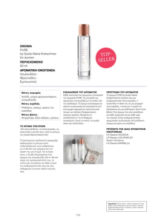 110
ΤΟ ΑΡΩΜΑ ΤΩΝ STARS
«Να είσαι αληθινός, να είσαι φυσικός, να
είσαι απλά ο εαυτός σου» είναι το μήνυμα
του Guido Maria Kretschmer!
Ο αγαπημένος σχεδιαστής εφαρμόζει
καθημερινά το μήνυμα αυτό,
ενθουσιάζοντας τους ανθρώπους
με τη θετική του ενέργεια και την
αγάπη του για τη ζωή. Για το λόγο
αυτό, ο Guido δημιούργησε ένα
άρωμα που αιχμαλωτίζει όλη τη θετική
αύρα της προσωπικότητάς του, το
οποίο σας συνοδεύει σε κάθε στιγμή
της καθημερινότητάς σας και σας
ενθαρρύνει να είστε απλά ο εαυτός
σας.
ΣΧΕΔΙΑΣΜΌΣ ΤΟΥ ΑΡΩΜΑΤΟΣ
Κάθε συστατικό του αρώματος αντανακλά
την ονομασία PURE. Το μπουκάλι του
αρώματος εντυπωσιάζει με τον απλό, λιτό
του σχεδιασμό. Το άρωμα κυκλοφορεί σε
χάρτινη συσκευασία και περικλείεται από
ένα κομψό υφασμάτινο προστατευτικό
πουγκί, με πολλούς διαφορετικούς
τρόπους χρήσης. Μπορείτε να
αποθηκεύετε σ’ αυτό διάφορα
αντικείμενα, όπως το κινητό, τα γυαλιά
ηλίου και πολλά άλλα.
ΠΕΡΙΓΡΑΦΉ ΤΟΥ ΑΡΩΜΑΤΟΣ
Το άρωμα PURE by Guido Maria
Kretschmer for women έχει μια
αναζωογονητική νότα κορυφής, η
οποία δίνει τη θέση της σε μια τρυφερή
νότα καρδιάς, η οποία με τη σειρά της
εξελίσσεται σε μια αισθησιακή, ζεστή νότα
βάσης. Ένα άρωμα που σας συνοδεύει
σε κάθε περίσταση και σε κάθε ώρα
της ημέρας. Ένας αναζωογονητικός
αρωματικός συνδυασμός από ροδάκινο,
γιασεμί και κρίνο της κοιλάδας.
ΠΡΟΪΟΝΤΑ ΤΗΣ ΙΔΙΑΣ ΑΡΩΜΑΤΙΚΗΣ
ΟΙΚΟΓΕΝΕΙΑΣ
LR Classics VALENCIA
LR Classics LOS ANGELES
Rockin’ Romance
LR Classics MARBELLA
Ingredients Alcohol denat., Parfum (Fragrance), Aqua
(Water), Benzyl Salicylate, Hexyl Cinnamal, Limonene,
Alpha-Isomethyl Ionone, Citronellol, Linalool, Geraniol,
Citral, Benzyl Benzoate
Νότες κορυφής
Αχλάδι, μαύρο φραγκοστάφυλο,
εσπεριδοειδή
Νότες καρδιάς
Ροδάκινο, γιασεμί, κρίνος της
κοιλάδας
Νότες βάσης
Κεχριμπάρι, ξύλο κέδρου, μόσχος
ΌΝΟΜΑ	
PURE
by Guido Maria Kretschmer
for women
ΠΕΡΙΕΧΌΜΕΝΟ	
50 ml
ΑΡΩΜΑΤΙΚΉ ΟΙΚΟΓΈΝΕΙΑ	
Λουλουδάτο -
Φρουτώδες -
Εμπνευστικό
TOP-
SELLER
 