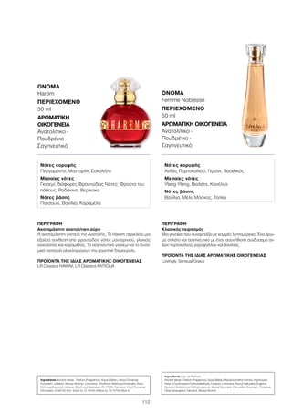 112
ΠΕΡΙΓΡΑΦΉ
Ακαταμάχητη ανατολίτικη αύρα
Η ακαταμάχητη γοητεία της Ανατολής. Το Harem περικλείει μια
εξαίσια σύνθεση από φρουτώδεις νότες μανταρινιού, γλυκιάς
σοκολάτας και καραμέλας. Το σαγηνευτικό γιασεμί και το δυνα-
μικό πατσουλί ολοκληρώνουν την gourmet δημιουργία.
ΠΡΟΪΌΝΤΑ ΤΗΣ ΊΔΙΑΣ ΑΡΩΜΑΤΙΚΉΣ ΟΙΚΟΓΈΝΕΙΑΣ
LR Classics HAWAII, LR Classics ANTIGUA
ΌΝΟΜΑ	
Harem
ΠΕΡΙΕΧΌΜΕΝΟ
50 ml
ΑΡΩΜΑΤΙΚΉ
ΟΙΚΟΓΈΝΕΙΑ	
Ανατολίτικο -
Πουδρένιο -
Σαγηνευτικό
Ingredients Alcohol denat., Parfum (Fragrance), Aqua (Water), Hexyl Cinnamal,
Coumarin, Linalool, Benzyl Alcohol, Limonene, Ethylhexyl Methoxycinnamate, Butyl
Methoxydibenzoylmethane, Ethylhexyl Salicylate, CI 17200, Farnesol, Amyl Cinnamal,
Citronellol, CI 60730 (Ext. Violet 2), CI 19140 (Yellow 5), CI 14700 (Red 4)
Νότες κορυφής
Περγαμόντο, Μανταρίνι, Σοκολάτα
Μεσαίες νότες
Γιασεμί, διάφορες Φρουτώδεις Νότες: Φρούτα του
πάθους, Ροδάκινο, Βερίκοκο
Νότες βάσης
Πατσουλί, Βανίλια, Καραμέλα
ΠΕΡΙΓΡΑΦΉ
Κλασικός πειρασμός
Μια γυναίκα που συναρπάζει με κομψές λεπτομέρειες. Ένα άρω-
μα στιλάτο και σαγηνευτικό με έναν ασυνήθιστο συνδυασμό αν-
θών πορτοκαλιού, γαρύφαλλου και βανίλιας.
ΠΡΟΪΌΝΤΑ ΤΗΣ ΊΔΙΑΣ ΑΡΩΜΑΤΙΚΉΣ ΟΙΚΟΓΈΝΕΙΑΣ
Lovingly, Sensual Grace
ΌΝΟΜΑ	
Femme Noblesse
ΠΕΡΙΕΧΌΜΕΝΟ
50 ml
ΑΡΩΜΑΤΙΚΉ ΟΙΚΟΓΈΝΕΙΑ	
Ανατολίτικο -
Πουδρένιο -
Σαγηνευτικό
Ingredients (Eau de Parfum)
Alcohol denat., Parfum (Fragrance), Aqua (Water), Alpha-Isomethyl Ionone, Hydroxyiso-
hexyl 3-Cyclohexene Carboxaldehyde, Linalool, Limonene, Benzyl Salicylate, Eugenol,
Geraniol, Butylphenyl Methylpropional, Benzyl Benzoate, Citronellol, Coumarin, Cinnamal,
Citral, Isoeugenol, Farnesol, Benzyl Alcohol
Νότες κορυφής
Ανθός Πορτοκαλιού, Γεράνι, Βασιλικός
Μεσαίες νότες
Ylang Ylang, Βιολέτα, Κανέλλα
Νότες βάσης
Βανίλια, Μέλι, Μόσχος, Tonka
 