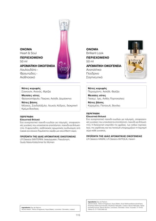 113
ΠΕΡΙΓΡΑΦΉ
Ελκυστικά θηλυκό
Ένα συναρπαστικό παιχνίδι ευωδιών για τολμηρές, αποφασιστι-
κές γυναίκες που υπαινίσσεται αποπλάνηση, παιχνίδι και θηλυκό-
τητα. Η δελεαστική σπιρτάδα της φρέζιας, των ανθών πορτοκα-
λιού, της γαρδένιας και του πατσουλί υπογραμμίζουν τη λαμπερή
αύρα κάθε γυναίκας.
ΠΡΟΪΌΝΤΑ ΤΗΣ ΊΔΙΑΣ ΑΡΩΜΑΤΙΚΉΣ ΟΙΚΟΓΈΝΕΙΑΣ
LR Classics HAWAII, LR Classics ANTIQUA, Harem
ΌΝΟΜΑ
Brilliant Look
ΠΕΡΙΕΧΌΜΕΝΟ
50 ml
ΑΡΩΜΑΤΙΚΉ ΟΙΚΟΓΈΝΕΙΑ	
Ανατολίτικο
Πούδρινο
Σαγηνευτικό
ΌΝΟΜΑ	
Heart  Soul
ΠΕΡΙΕΧΌΜΕΝΟ
50 ml
ΑΡΩΜΑΤΙΚΉ ΟΙΚΟΓΈΝΕΙΑ	
Λουλουδάτο -
Φρουτώδες -
Αισθησιακό
Ingredients (Eau de Parfum)
Alcohol denat., Parfum (Fragrance), Aqua (Water), Limonene, Citronellol, Linalool
Ingredients (Eau de Parfum)
Alcohol denat., Parfum (Fragrance), Aqua (Water), Butyl Methoxydibenzoylmethane,
Ethylhexyl Methoxycinnamate, Ethylhexyl Salicylate, Linalool, Benzyl Salicylate, Alpha-
Isomethyl Ionone, Benzyl Alcohol, Limonene, Citronellol, Citral, Coumarin, CI 19140
(Yellow 5), CI 17200 (Red 33)
ΠΕΡΙΓΡΑΦΉ
Ελκυστικά θηλυκό
Ένα συναρπαστικό παιχνίδι ευωδιών για τολμηρές, αποφασιστι-
κές γυναίκες που υπαινίσσεται αποπλάνηση, παιχνίδι και θηλυκό-
τητα. Ο φρουτώδης, αισθησιακός αρωματικός συνδυασμός από
Cassis και κόκκινο δαμάσκηνο χαρίζει μια ασυνήθιστη αύρα.
ΠΡΟΪΌΝΤΑ ΤΗΣ ΊΔΙΑΣ ΑΡΩΜΑΤΙΚΉΣ ΟΙΚΟΓΈΝΕΙΑΣ
LR Classics SANTORINI, beautyqueen, Pseudonym,
Guido Maria Kretschmer for Women
Νότες κορυφής
Σαγκουίνι, Ανανάς, Φρέζια
Μεσαίες νότες
Φραγκοστάφυλο, Παιώνια, Αχλάδι, Δαμάσκηνο
Νότες βάσης
Μόσχος, Σανδαλόξυλο, Λευκός Κέδρος, διακριτική
Κρέμα Βανίλιας
Νότες κορυφής
Περγαμόντο, Αχλάδι, Φρέζια
Μεσαίες νότες
Γιασεμί, Ίρις, Ανθός Πορτοκαλιού
Νότες βάσης
Καραμέλα, Πατσουλί, Βανίλια
 