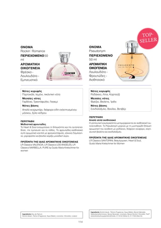 114
ΠΕΡΙΓΡΑΦΉ
Απαλό αλλά αισθησιακό
Η γοητευτική εσωτερικότητα μεταμορφώνεται σε αισθησιακή αυ-
τοπεποίθηση. Το Pseudonym μαγεύει με τη μυστηριώδη θηλυκή
αρωματική του σύνθεση με ροδάκινο, διάφανο νούφαρο, σαγη-
νευτική βιολέτα και σανδαλόξυλο.
ΠΡΟΪΌΝΤΑ ΤΗΣ ΊΔΙΑΣ ΑΡΩΜΑΤΙΚΉΣ ΟΙΚΟΓΈΝΕΙΑΣ
LR Classics SANTORINI, Beautyqueen, Heart  Soul,
Guido Maria Kretschmer for Women
ΌΝΟΜΑ	
Pseudonym
ΠΕΡΙΕΧΌΜΕΝΟ
50 ml
ΑΡΩΜΑΤΙΚΉ
ΟΙΚΟΓΈΝΕΙΑ	
Λουλουδάτο -
Φρουτώδες -
Αισθησιακό
ΠΕΡΙΓΡΑΦΉ
Μεθυστικά φρουτώδες
Το Heart  Soul ενσωματώνει τη θηλυκότητα και την αυτοπεποί-
θηση, την έμπνευση και το πάθος. Το φρουτώδες-αισθησιακό
αυτό αρωματικό κοκτέιλ με φραγκοστάφυλο, κόκκινο δαμάσκη-
νο, γαρύφαλλο και βανίλια χαρίζει μοναδική αύρα.
ΠΡΟΪΌΝΤΑ ΤΗΣ ΊΔΙΑΣ ΑΡΩΜΑΤΙΚΉΣ ΟΙΚΟΓΈΝΕΙΑΣ
LR Classics VALENCIA, LR Classics LOS ANGELES, LR
Classics MARBELLA, PURE by Guido Maria Kretschmer for
women
ΌΝΟΜΑ	
Rockin´ Romance
ΠΕΡΙΕΧΌΜΕΝΟ	50
ml
ΑΡΩΜΑΤΙΚΉ
ΟΙΚΟΓΈΝΕΙΑ	
Φρέσκο -
Λουλουδάτο -
Εμπνευστικό
TOP-
SELLER
Νότες κορυφής
Πορτοκάλι, λεμόνι, πικάντικη νότα
Μεσαίες νότες
Γαρδένια, Τριαντάφυλλο, Γιασεμί
Νότες βάσης
Απαλό κεχριμπάρι, διάφορα είδη εκλεπτυσμένου
μόσχου, ξύλο κέδρου
Νότες κορυφής
Ροδάκινο, Λίτσι, Καρπούζι
Μεσαίες νότες
Φρέζια, Βιολέτα, Ίριδα
Νότες βάσης
Σανδαλόξυλο, Βανίλια, Βετιβέρ
Ingredients (Eau de Parfum)
Alcohol denat., Parfum (Fragrance), Aqua (Water), Limonene, Citronellol, Linalool
Ingredients Alcohol denat., Parfum (Fragrance), Aqua (Water), Benzyl Salicylate,
Alpha-Isomethyl Ionone, Benzyl Benzoate, Limonene, Benzyl Alcohol, Citronellol, Tris(T
etramethylhydroxypiperidinol)Citrate, CI 19140 (Yellow 5), CI 17200 (Red 33)
 